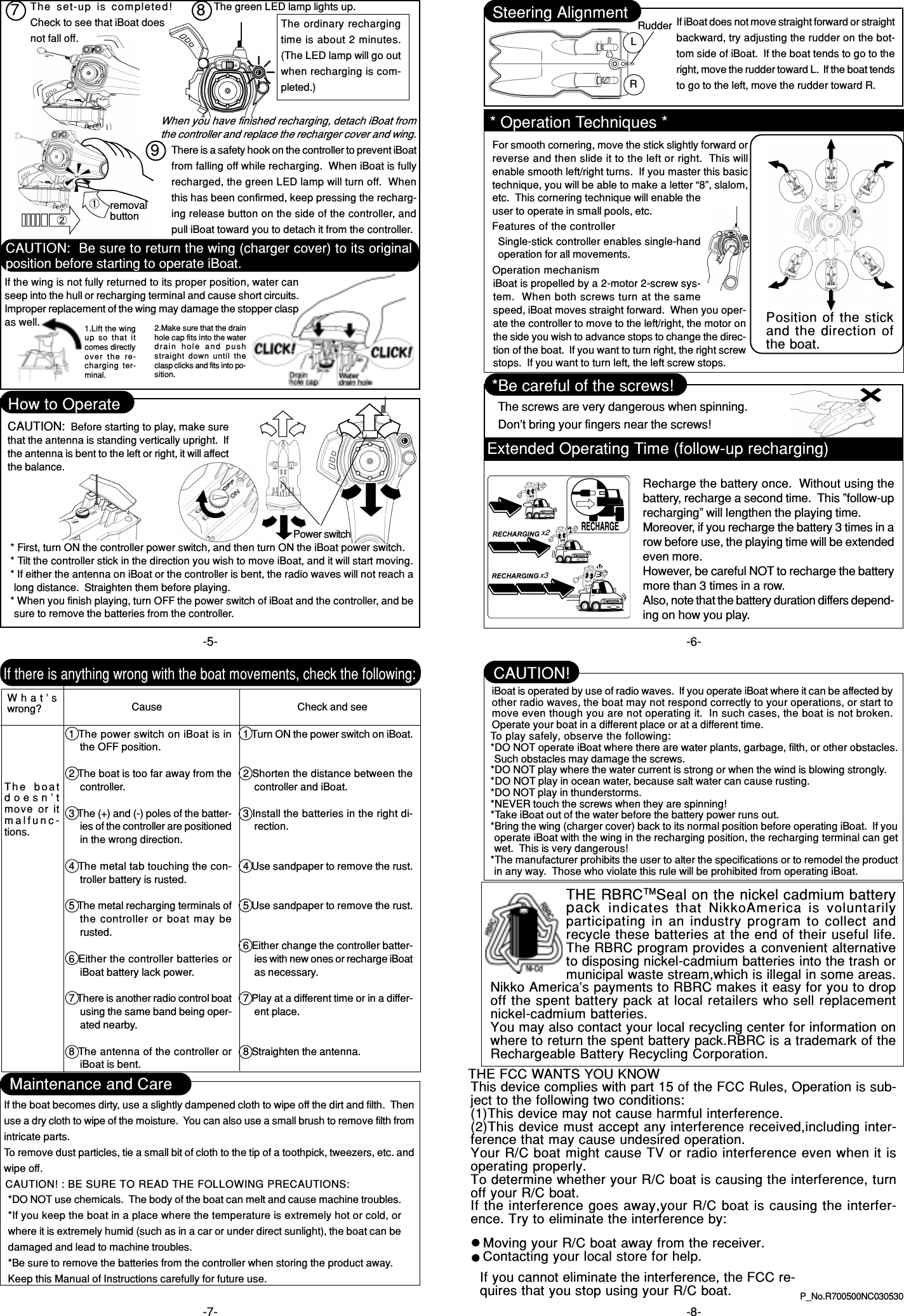 P_No.R700500NC030530-5- -6--7- -8-LRSteering Alignment Rudder If iBoat does not move straight forward or straightbackward, try adjusting the rudder on the bot-tom side of iBoat.  If the boat tends to go to theright, move the rudder toward L.  If the boat tendsto go to the left, move the rudder toward R.*Be careful of the screws!The screws are very dangerous when spinning.Don’t bring your fingers near the screws!If there is anything wrong with the boat movements, check the following:What’swrong? Cause1 The power switch on iBoat is inthe OFF position.2 The boat is too far away from thecontroller.3 The (+) and (-) poles of the batter-ies of the controller are positionedin the wrong direction.4 The metal tab touching the con-troller battery is rusted.5 The metal recharging terminals ofthe controller or boat may berusted.6 Either the controller batteries oriBoat battery lack power.7 There is another radio control boatusing the same band being oper-ated nearby.8 The antenna of the controller oriBoat is bent.Check and see1 Turn ON the power switch on iBoat.2 Shorten the distance between thecontroller and iBoat.3 Install the batteries in the right di-rection.4 Use sandpaper to remove the rust.5 Use sandpaper to remove the rust.6 Either change the controller batter-ies with new ones or recharge iBoatas necessary.7 Play at a different time or in a differ-ent place.8 Straighten the antenna.The  boatdoesn’tmove or itmalfunc-tions.There is a safety hook on the controller to prevent iBoatfrom falling off while recharging.  When iBoat is fullyrecharged, the green LED lamp will turn off.  Whenthis has been confirmed, keep pressing the recharg-ing release button on the side of the controller, andpull iBoat toward you to detach it from the controller.removalbuttonThe  set-up  is  completed!Check to see that iBoat doesnot fall off.The green LED lamp lights up.The ordinary rechargingtime is about 2 minutes.(The LED lamp will go outwhen recharging is com-pleted.)How to OperatePower switch* First, turn ON the controller power switch, and then turn ON the iBoat power switch.* Tilt the controller stick in the direction you wish to move iBoat, and it will start moving.* If either the antenna on iBoat or the controller is bent, the radio waves will not reach along distance.  Straighten them before playing.* When you finish playing, turn OFF the power switch of iBoat and the controller, and besure to remove the batteries from the controller.Maintenance and CareIf the boat becomes dirty, use a slightly dampened cloth to wipe off the dirt and filth.  Thenuse a dry cloth to wipe of the moisture.  You can also use a small brush to remove filth fromintricate parts.To remove dust particles, tie a small bit of cloth to the tip of a toothpick, tweezers, etc. andwipe off.CAUTION! : BE SURE TO READ THE FOLLOWING PRECAUTIONS:*DO NOT use chemicals.  The body of the boat can melt and cause machine troubles.*If you keep the boat in a place where the temperature is extremely hot or cold, orwhere it is extremely humid (such as in a car or under direct sunlight), the boat can bedamaged and lead to machine troubles.*Be sure to remove the batteries from the controller when storing the product away.Keep this Manual of Instructions carefully for future use.To play safely, observe the following:*DO NOT operate iBoat where there are water plants, garbage, filth, or other obstacles.Such obstacles may damage the screws.*DO NOT play where the water current is strong or when the wind is blowing strongly.*DO NOT play in ocean water, because salt water can cause rusting.*DO NOT play in thunderstorms.*NEVER touch the screws when they are spinning!*Take iBoat out of the water before the battery power runs out.*Bring the wing (charger cover) back to its normal position before operating iBoat.  If youoperate iBoat with the wing in the recharging position, the recharging terminal can getwet.  This is very dangerous!*The manufacturer prohibits the user to alter the specifications or to remodel the productin any way.  Those who violate this rule will be prohibited from operating iBoat.iBoat is operated by use of radio waves.  If you operate iBoat where it can be affected byother radio waves, the boat may not respond correctly to your operations, or start tomove even though you are not operating it.  In such cases, the boat is not broken.Operate your boat in a different place or at a different time.CAUTION!When you have finished recharging, detach iBoat fromthe controller and replace the recharger cover and wing.CAUTION:  Before starting to play, make surethat the antenna is standing vertically upright.  Ifthe antenna is bent to the left or right, it will affectthe balance.* Operation Techniques *For smooth cornering, move the stick slightly forward orreverse and then slide it to the left or right.  This willenable smooth left/right turns.  If you master this basictechnique, you will be able to make a letter “8”, slalom,etc.  This cornering technique will enable theuser to operate in small pools, etc.Features of the controllerSingle-stick controller enables single-handoperation for all movements.Operation mechanismiBoat is propelled by a 2-motor 2-screw sys-tem.  When both screws turn at the samespeed, iBoat moves straight forward.  When you oper-ate the controller to move to the left/right, the motor onthe side you wish to advance stops to change the direc-tion of the boat.  If you want to turn right, the right screwstops.  If you want to turn left, the left screw stops.Position of the stickand the direction ofthe boat.7 89CAUTION:  Be sure to return the wing (charger cover) to its originalposition before starting to operate iBoat.If the wing is not fully returned to its proper position, water canseep into the hull or recharging terminal and cause short circuits.Improper replacement of the wing may damage the stopper claspas well. 2.Make sure that the drainhole cap fits into the waterdrain  hole  and  pushstraight down  until  theclasp clicks and fits into po-sition.1.Lift the wingup  so  that itcomes directlyover  the  re-charging ter-minal.THE FCC WANTS YOU KNOWTHE RBRCTMSeal on the nickel cadmium batterypack  indicates that NikkoAmerica  is voluntarilyparticipating in an industry program to collect andrecycle these batteries at the end of their useful life.The RBRC program provides a convenient alternativeto disposing nickel-cadmium batteries into the trash ormunicipal waste stream,which is illegal in some areas.Nikko America&apos;s payments to RBRC makes it easy for you to dropoff the spent battery pack at local retailers who sell replacementnickel-cadmium batteries.You may also contact your local recycling center for information onwhere to return the spent battery pack.RBRC is a trademark of theRechargeable Battery Recycling Corporation.Extended Operating Time (follow-up recharging)Recharge the battery once.  Without using thebattery, recharge a second time.  This ”follow-uprecharging” will lengthen the playing time.Moreover, if you recharge the battery 3 times in arow before use, the playing time will be extendedeven more.However, be careful NOT to recharge the batterymore than 3 times in a row.Also, note that the battery duration differs depend-ing on how you play.This device complies with part 15 of the FCC Rules, Operation is sub-ject to the following two conditions:(1)This device may not cause harmful interference.(2)This device must accept any interference received,including inter-ference that may cause undesired operation.Your R/C boat might cause TV or radio interference even when it isoperating properly.To determine whether your R/C boat is causing the interference, turnoff your R/C boat.If the interference goes away,your R/C boat is causing the interfer-ence. Try to eliminate the interference by:Moving your R/C boat away from the receiver.Contacting your local store for help.If you cannot eliminate the interference, the FCC re-quires that you stop using your R/C boat.