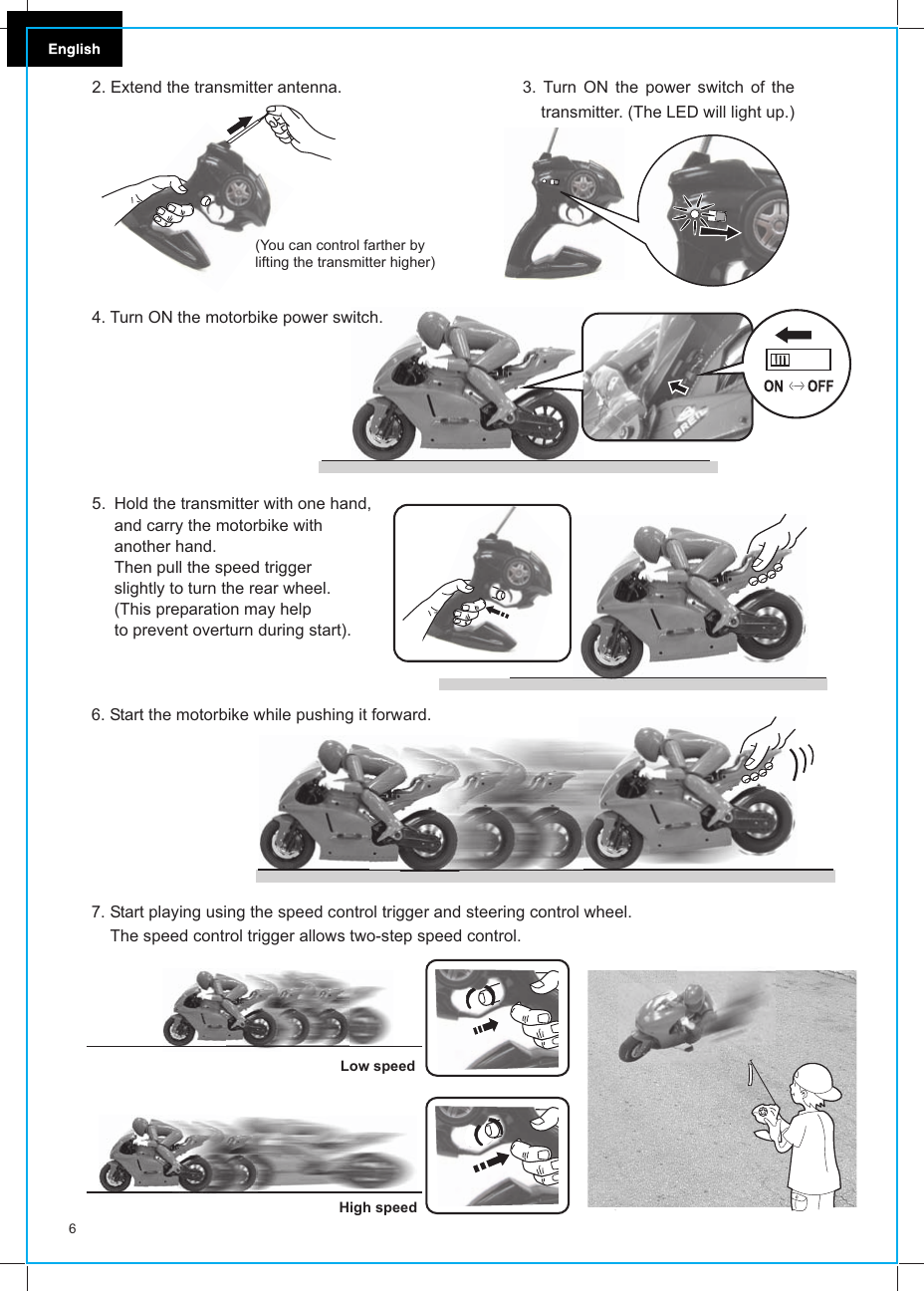 4. Turn ON the motorbike power switch.Hold the transmitter with one hand, and carry the motorbike with another hand. Then pull the speed trigger slightly to turn the rear wheel. (This preparation may helpto prevent overturn during start).Start playing using the speed control trigger and steering control wheel. The speed control trigger allows two-step speed control.7.6. Start the motorbike while pushing it forward.Low speedHigh speed65. 3. Turn ON the power switch of the     transmitter. (The LED will light up.)2. Extend the transmitter antenna.(You can control farther by lifting the transmitter higher)