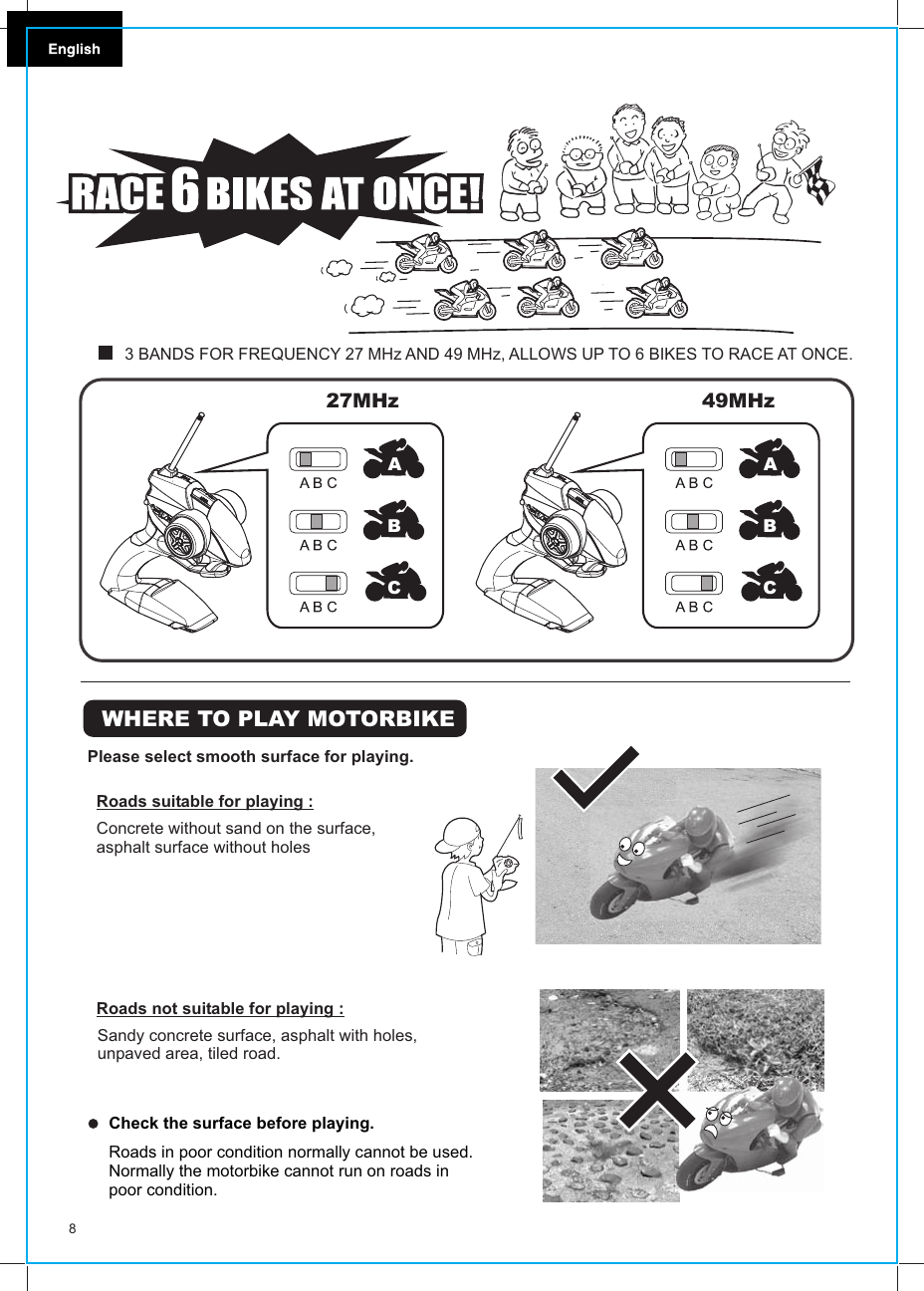 WHERE TO PLAY MOTORBIKEPlease select smooth surface for playing.Roads suitable for playing :Concrete without sand on the surface, asphalt surface without holesRoads not suitable for playing :Sandy concrete surface, asphalt with holes, unpaved area, tiled road.Roads in poor condition normally cannot be used.Normally the motorbike cannot run on roads in poor condition.Check the surface before playing.849MHz 3 BANDS FOR FREQUENCY 27 MHz AND 49 MHz, ALLOWS UP TO 6 BIKES TO RACE AT ONCE.ABC27MHz ABC