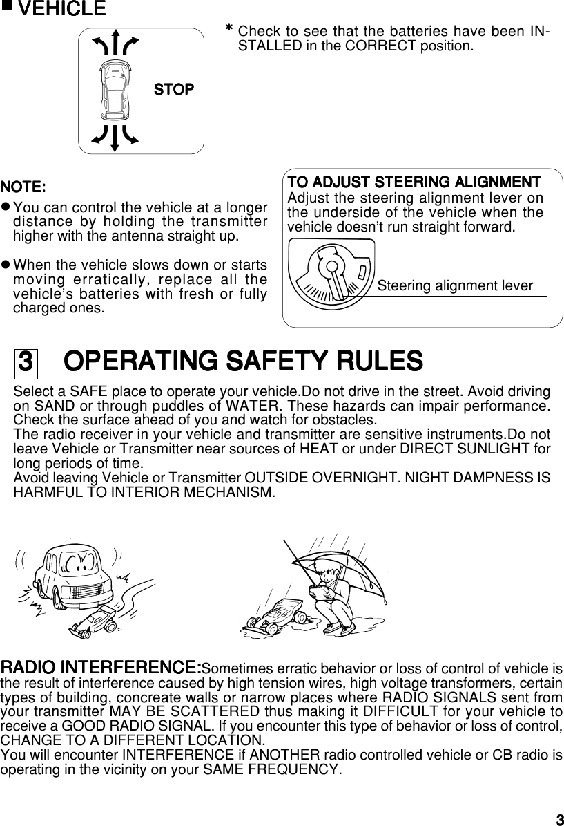 33333Check to see that the batteries have been IN-STALLED in the CORRECT position.STOPSTOPSTOPSTOPSTOP*****NOTE:NOTE:NOTE:NOTE:NOTE:You can control the vehicle at a longerdistance by holding the transmitterhigher with the antenna straight up.When the vehicle slows down or startsmoving erratically, replace all thevehicle&apos;s batteries with fresh or fullycharged ones.TO ADJUST STEERING ALIGNMENTTO ADJUST STEERING ALIGNMENTTO ADJUST STEERING ALIGNMENTTO ADJUST STEERING ALIGNMENTTO ADJUST STEERING ALIGNMENTAdjust the steering alignment lever onthe underside of the vehicle when thevehicle doesn&apos;t run straight forward.Steering alignment leverzzRADIO INTERFERENCE:RADIO INTERFERENCE:RADIO INTERFERENCE:RADIO INTERFERENCE:RADIO INTERFERENCE:Sometimes erratic behavior or loss of control of vehicle isthe result of interference caused by high tension wires, high voltage transformers, certaintypes of building, concreate walls or narrow places where RADIO SIGNALS sent fromyour transmitter MAY BE SCATTERED thus making it DIFFICULT for your vehicle toreceive a GOOD RADIO SIGNAL. If you encounter this type of behavior or loss of control,CHANGE TO A DIFFERENT LOCATION.You will encounter INTERFERENCE if ANOTHER radio controlled vehicle or CB radio isoperating in the vicinity on your SAME FREQUENCY.3    OPERATING SAFETY RULES3    OPERATING SAFETY RULES3    OPERATING SAFETY RULES3    OPERATING SAFETY RULES3    OPERATING SAFETY RULESSelect a SAFE place to operate your vehicle.Do not drive in the street. Avoid drivingon SAND or through puddles of WATER. These hazards can impair performance.Check the surface ahead of you and watch for obstacles.The radio receiver in your vehicle and transmitter are sensitive instruments.Do notleave Vehicle or Transmitter near sources of HEAT or under DIRECT SUNLIGHT forlong periods of time.Avoid leaving Vehicle or Transmitter OUTSIDE OVERNIGHT. NIGHT DAMPNESS ISHARMFUL TO INTERIOR MECHANISM.VEHICLEVEHICLEVEHICLEVEHICLEVEHICLE