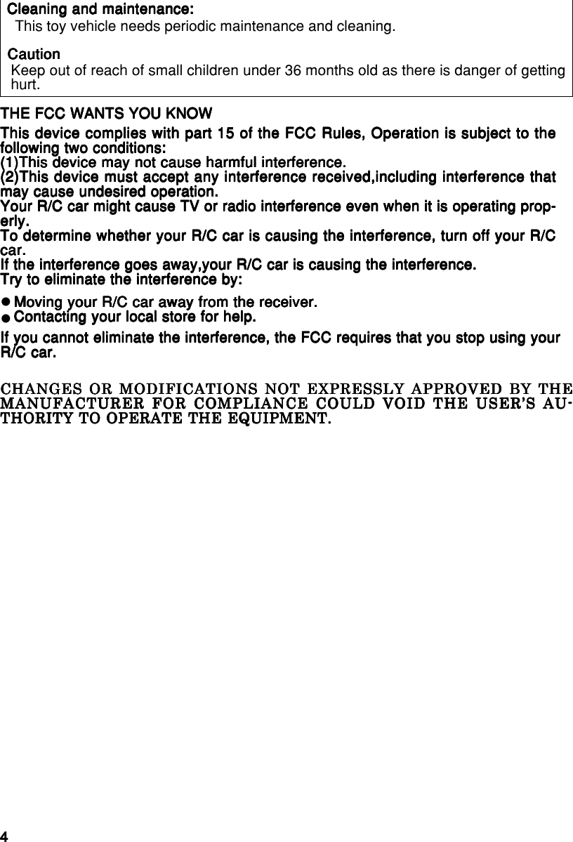 44444English/FrançaisEnglish/FrançaisEnglish/FrançaisEnglish/FrançaisEnglish/FrançaisTHE FCC WANTS YOU KNOWTHE FCC WANTS YOU KNOWTHE FCC WANTS YOU KNOWTHE FCC WANTS YOU KNOWTHE FCC WANTS YOU KNOWThis device complies with part 15 of the FCC Rules, Operation is subject to theThis device complies with part 15 of the FCC Rules, Operation is subject to theThis device complies with part 15 of the FCC Rules, Operation is subject to theThis device complies with part 15 of the FCC Rules, Operation is subject to theThis device complies with part 15 of the FCC Rules, Operation is subject to thefollowing two conditions:following two conditions:following two conditions:following two conditions:following two conditions:(1)This device may not cause harmful interference.(1)This device may not cause harmful interference.(1)This device may not cause harmful interference.(1)This device may not cause harmful interference.(1)This device may not cause harmful interference.(2)This device must accept any interference received,including interference that(2)This device must accept any interference received,including interference that(2)This device must accept any interference received,including interference that(2)This device must accept any interference received,including interference that(2)This device must accept any interference received,including interference thatmay cause undesired operation.may cause undesired operation.may cause undesired operation.may cause undesired operation.may cause undesired operation.Your R/C car might cause TV or radio interference even when it is operating prop-Your R/C car might cause TV or radio interference even when it is operating prop-Your R/C car might cause TV or radio interference even when it is operating prop-Your R/C car might cause TV or radio interference even when it is operating prop-Your R/C car might cause TV or radio interference even when it is operating prop-erly.erly.erly.erly.erly.To determine whether your R/C car is causing the interference, turn off your R/CTo determine whether your R/C car is causing the interference, turn off your R/CTo determine whether your R/C car is causing the interference, turn off your R/CTo determine whether your R/C car is causing the interference, turn off your R/CTo determine whether your R/C car is causing the interference, turn off your R/Ccar.car.car.car.car.If the interference goes away,your R/C car is causing the interference.If the interference goes away,your R/C car is causing the interference.If the interference goes away,your R/C car is causing the interference.If the interference goes away,your R/C car is causing the interference.If the interference goes away,your R/C car is causing the interference.Try to eliminate the interference by:Try to eliminate the interference by:Try to eliminate the interference by:Try to eliminate the interference by:Try to eliminate the interference by:Moving your R/C car away from the receiver.Moving your R/C car away from the receiver.Moving your R/C car away from the receiver.Moving your R/C car away from the receiver.Moving your R/C car away from the receiver.Contacting your local store for help.Contacting your local store for help.Contacting your local store for help.Contacting your local store for help.Contacting your local store for help.If you cannot eliminate the interference, the FCC requires that you stop using yourIf you cannot eliminate the interference, the FCC requires that you stop using yourIf you cannot eliminate the interference, the FCC requires that you stop using yourIf you cannot eliminate the interference, the FCC requires that you stop using yourIf you cannot eliminate the interference, the FCC requires that you stop using yourR/C car.R/C car.R/C car.R/C car.R/C car.zz This toy vehicle needs periodic maintenance and cleaning.Keep out of reach of small children under 36 months old as there is danger of gettinghurt.Cleaning and maintenance:Cleaning and maintenance:Cleaning and maintenance:Cleaning and maintenance:Cleaning and maintenance:CautionCautionCautionCautionCautionCHANGES OR MODIFICATIONS NOT EXPRESSLY APPROVED BY THECHANGES OR MODIFICATIONS NOT EXPRESSLY APPROVED BY THECHANGES OR MODIFICATIONS NOT EXPRESSLY APPROVED BY THECHANGES OR MODIFICATIONS NOT EXPRESSLY APPROVED BY THECHANGES OR MODIFICATIONS NOT EXPRESSLY APPROVED BY THEMANUFACTURER FOR COMPLIANCE COULD VOID THE USER’S AU-MANUFACTURER FOR COMPLIANCE COULD VOID THE USER’S AU-MANUFACTURER FOR COMPLIANCE COULD VOID THE USER’S AU-MANUFACTURER FOR COMPLIANCE COULD VOID THE USER’S AU-MANUFACTURER FOR COMPLIANCE COULD VOID THE USER’S AU-THORITY TO OPERATE THE EQUIPMENT.THORITY TO OPERATE THE EQUIPMENT.THORITY TO OPERATE THE EQUIPMENT.THORITY TO OPERATE THE EQUIPMENT.THORITY TO OPERATE THE EQUIPMENT.