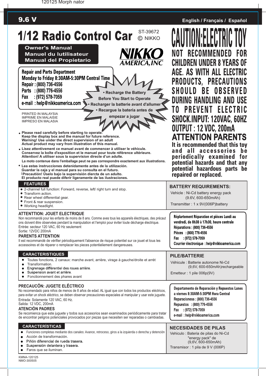 1/12 Radio Control CarNIKKOPRINTED IN MALAYSIAIMPRIME EN MALAISIEIMPRESO EN MALASIAEnglish / Français /  EspañolOwner&apos;s ManualManuel du lutilisateurManual del Propietario• Recharge the BatteryBefore You Start to Operate• Recargue la bateria antes deempezar a jugar• Recharger la batterie avant d&apos;allumerATTENTTION: JOUET ELECTRIQUENon recommandé pour les enfants de moins de 8 ans. Comme aves tous les appareils électriques, des précaut ons doivent être observées pendant la manipulation et l&apos;emploi pour éviter toute décharge électrique.Entrée: secteur 120 VAC, 60 Hz seulementSortie: 12VDC 200mAPARENTS ATTENTIONIl est recommandé de vérifier périodiquement l&apos;absence de risque potentiel sur ce jouet et tous les accessoires et de réparer o remplacer les pieces potentieliement dangereuses.   FEATURESPRECAUCÓN: JUGETE ELÉCTRICONo recomendado para niños de menos de 8 años de edad. AL igual que con todos los productos eléctricos, para evitar un shock eléctrico, se deben observar precauciones especiales al manipular y usar este juguete.Entrada: Solamente 120 VAC, 60 Hz.Salida: 12 VDC, 200mAATENCIÓN PADRESSe recomienca que este juguete y todos sus accesorios sean examinados periódicamente para tratar de encontrar peligros potenciales provocados por piezas que necesiten ser reparadas o cambiadas.  CARACTERISTIQUES  CARACTERÍSTICAS9.6 VKMNA-120125NMO-300505NECESIDADES DE PILASPILE/BATTERIEBATTERY REQUIREMENTS:Vehicle : Ni-Cd battery energy pack                  (9.6V, 600-650mAh)Transmitter : 1 x 9V(006P)batteryVéhicule : Batterie autonome Ni-Cd                  (9,6V, 600-650mAh)rechargeableEmetteur : 1 pile 006p(9V)Vehiculo : Bateria de pilas do Ni-Cd                 &quot;energy pack&quot; de (9,6V, 600-650mAh)Transmisor : 1 pila de 9 V (006P)2-channel full function: Forward, reverse, left/ right turn and stop.Transform action.Rear wheel differential gear.Front &amp; rear suspension.Working headlight.Please read carefully before starting to operate.Keep the display box and the manual for future reference.Warning! Use under the direct supervision of an adultActual product may vary from illustration of this manual.Lea estas instrucciones detenidamente antes de la utilización.Guardar la caja y el manual para su consulta en el futuro. Precautión! Úselo bajo la supervisión diercta de un adulto.El producto real puede diferir ligeramente de las ilustraciones.Lisez attentivement ce manuel avant de commencer à utiliser le véhicule.Conservez la boîte d&apos;exposition et le manuel pour toute référence ultérieure.Attention! A utiliser sous la supervision directe d’un adulte.La moto contenue dans l&apos;emballage peut ne pas correspondre exactement aux illustrations.!Toutes fonctions, 2 canaux: marche avant, arrière, virage à gauche/droite et arrètTransformation.Fonctionnement des phares avantFunciones completas mediante dos canales: Avance, retroceso, giros a la izquierda o derecha y detenciónAcción de transformación.Faros que se iluminan.120125 Morph natorST-39672