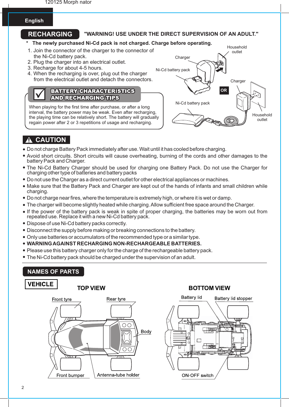 English2Do not charge Battery Pack immediately after use. Wait until it has cooled before charging.Avoid short circuits. Short circuits will cause overheating, burning of the cords and other damages to the battery Pack and Charger.The Ni-Cd Battery Charger should be used for charging one Battery Pack. Do not use the Charger for charging other type of batteries and battery packsDo not use the Charger as a direct current outlet for other electrical appliances or machines.Make sure that the Battery Pack and Charger are kept out of the hands of infants and small children while charging.Do not charge near fires, where the temperature is extremely high, or where it is wet or damp.The charger will become slightly heated while charging. Allow sufficient free space around the Charger.If the power of the battery pack is weak in spite of proper charging, the batteries may be worn out from repeated use. Replace it with a new Ni-Cd battery pack.Dispose of use Ni-Cd battery packs correctly.Disconnect the supply before making or breaking connections to the battery.Only use batteries or accumulators of the recommended type or a similar type.WARNING AGAINST RECHARGING NON-RECHARGEABLE BATTERIES.Please use this battery charger only for the charge of the rechargeable battery pack.The Ni-Cd battery pack should be charged under the supervision of an adult.CAUTIONRECHARGING &quot;WARNING! USE UNDER THE DIRECT SUPERVISION OF AN ADULT.&quot;*   The newly purchased Ni-Cd pack is not charged. Charge before operating. Household outletNi-Cd battery pack ORChargerHousehold outletChargerNi-Cd battery pack 1. Join the connector of the charger to the connector of the Ni-Cd battery pack.2. Plug the charger into an electrical outlet.3. Recharge for about 4-5 hours.4. When the recharging is over, plug out the charger from the electrical outlet and detach the connectors.When playing for the first time after purchase, or after a long interval, the battery power may be weak. Even after recharging, the playing time can be relatively short. The battery will gradually regain power after 2 or 3 repetitions of usage and recharging.TOP VIEW BOTTOM VIEWNAMES OF PARTS120125 Morph nator