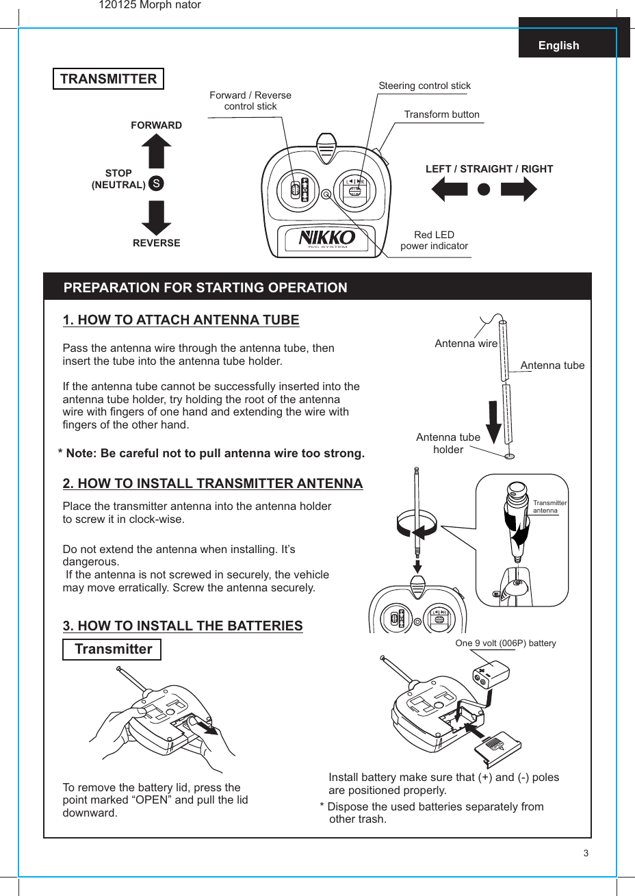  Transmitter antenna3EnglishPass the antenna wire through the antenna tube, then insert the tube into the antenna tube holder.If the antenna tube cannot be successfully inserted into the antenna tube holder, try holding the root of the antenna wire with fingers of one hand and extending the wire with fingers of the other hand.1. HOW TO ATTACH ANTENNA TUBE* Note: Be careful not to pull antenna wire too strong.PREPARATION FOR STARTING OPERATION2. HOW TO INSTALL TRANSMITTER ANTENNAPlace the transmitter antenna into the antenna holder to screw it in clock-wise.Do not extend the antenna when installing. It’s dangerous. If the antenna is not screwed in securely, the vehicle may move erratically. Screw the antenna securely.Antenna wireAntenna tubeAntenna tubeholder3. HOW TO INSTALL THE BATTERIESTransmitterTo remove the battery lid, press thepoint marked “OPEN” and pull the liddownward. * Dispose the used batteries separately from   other trash.One 9 volt (006P) batterySteering control stickForward / Reversecontrol stickRed LEDpower indicatorLEFT / STRAIGHT / RIGHTFORWARDSTOP(NEUTRAL)REVERSER/C SYSTEMTRANSMITTERTransform button120125 Morph natorInstall battery make sure that (+) and (-) polesare positioned properly.