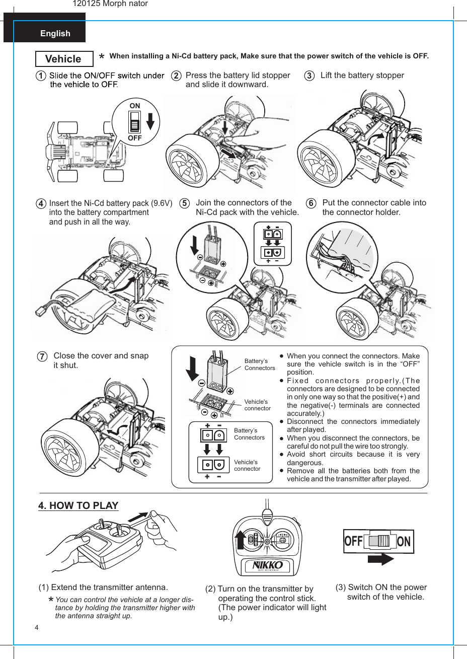 English4When installing a Ni-Cd battery pack, Make sure that the power switch of the vehicle is OFF.*VehiclePress the battery lid stopper and slide it downward.2Lift the battery stopper3Insert the Ni-Cd battery pack (9.6V)into the battery compartment and push in all the way.4Join the connectors of theNi-Cd pack with the vehicle.5Put the connector cable into the connector holder.6Close the cover and snapit shut.7(1) Extend the transmitter antenna.You can control the vehicle at a longer dis-tance by holding the transmitter higher withthe antenna straight up.(2) Turn on the transmitter by operating the control stick. (The power indicator will light up.)*4. HOW TO PLAY(3) Switch ON the power      switch of the vehicle.OFFON120125 Morph natorWhen you connect the connectors. Make sure the vehicle switch is in the “OFF” position.Fixed connectors properly.(The connectors are designed to be connected in only one way so that the positive(+) and the negative(-) terminals are connected accurately.)Disconnect the connectors immediately after played.When you disconnect the connectors, be careful do not pull the wire too strongly.Avoid short circuits because it is very dangerous.Remove all the batteries both from the vehicle and the transmitter after played.++--++--1Vehicle&apos;s connectorBattery’s ConnectorsVehicle&apos;s connectorBattery’s ConnectorsONOFF