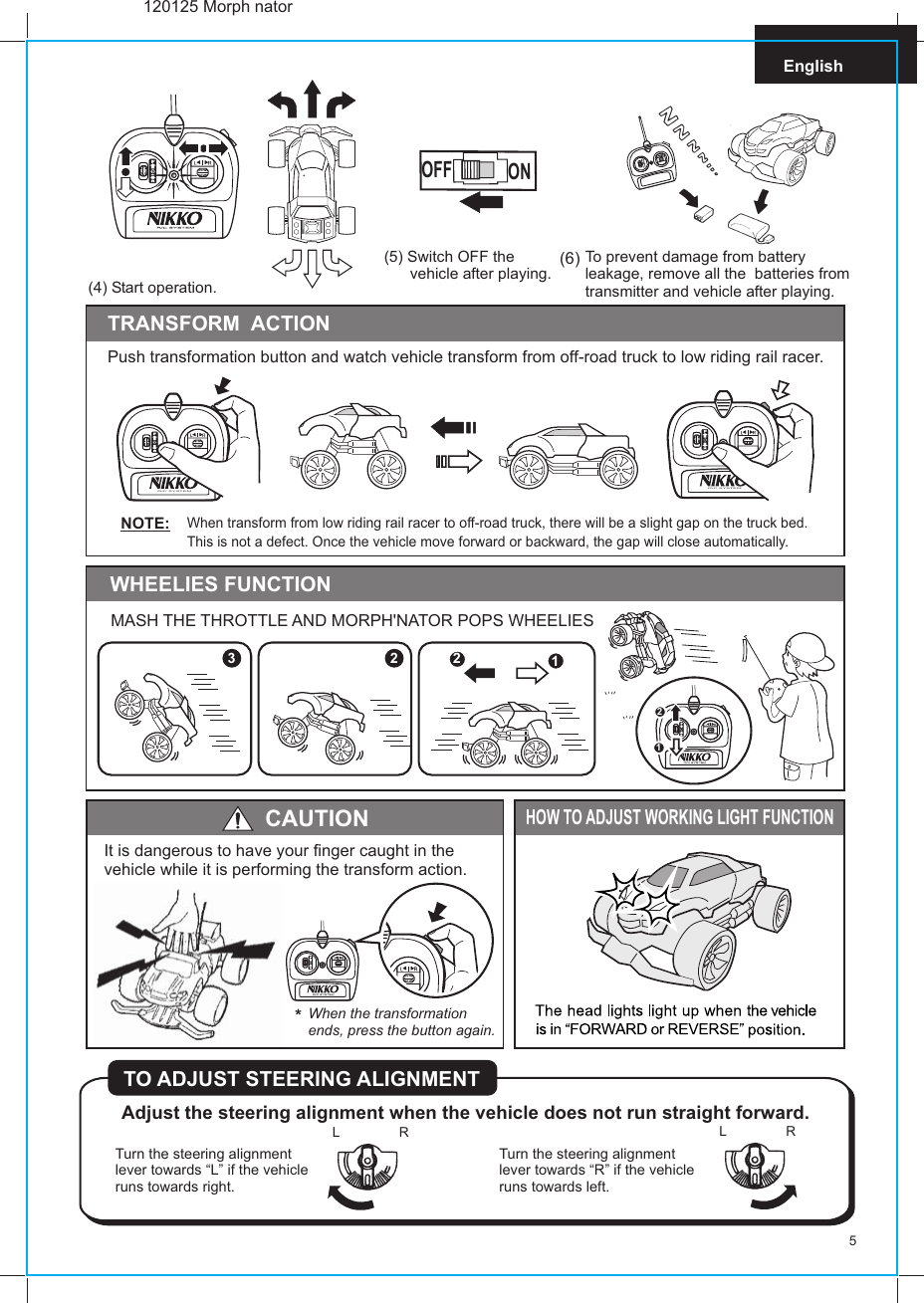 5English(5) Switch OFF the       vehicle after playing.OFF ONTo prevent damage from battery leakage, remove all the  batteries from transmitter and vehicle after playing.HOW TO ADJUST WORKING LIGHT FUNCTIONAdjust the steering alignment when the vehicle does not run straight forward.TO ADJUST STEERING ALIGNMENTTurn the steering alignment lever towards “L” if the vehicle runs towards right.Turn the steering alignment lever towards “R” if the vehicle runs towards left.L  RL  RTRANSFORM  ACTIONCAUTIONIt is dangerous to have your finger caught in the vehicle while it is performing the transform action.When the transformationends, press the button again.Push transformation button and watch vehicle transform from off-road truck to low riding rail racer.120125 Morph nator(4) Start operation.(6)R/C SYSTEMR/C SYSTEMR/C SYSTEM3 2MASH THE THROTTLE AND MORPH&apos;NATOR POPS WHEELIESWHEELIES FUNCTION1212When transform from low riding rail racer to off-road truck, there will be a slight gap on the truck bed.This is not a defect. Once the vehicle move forward or backward, the gap will close automatically.NOTE: