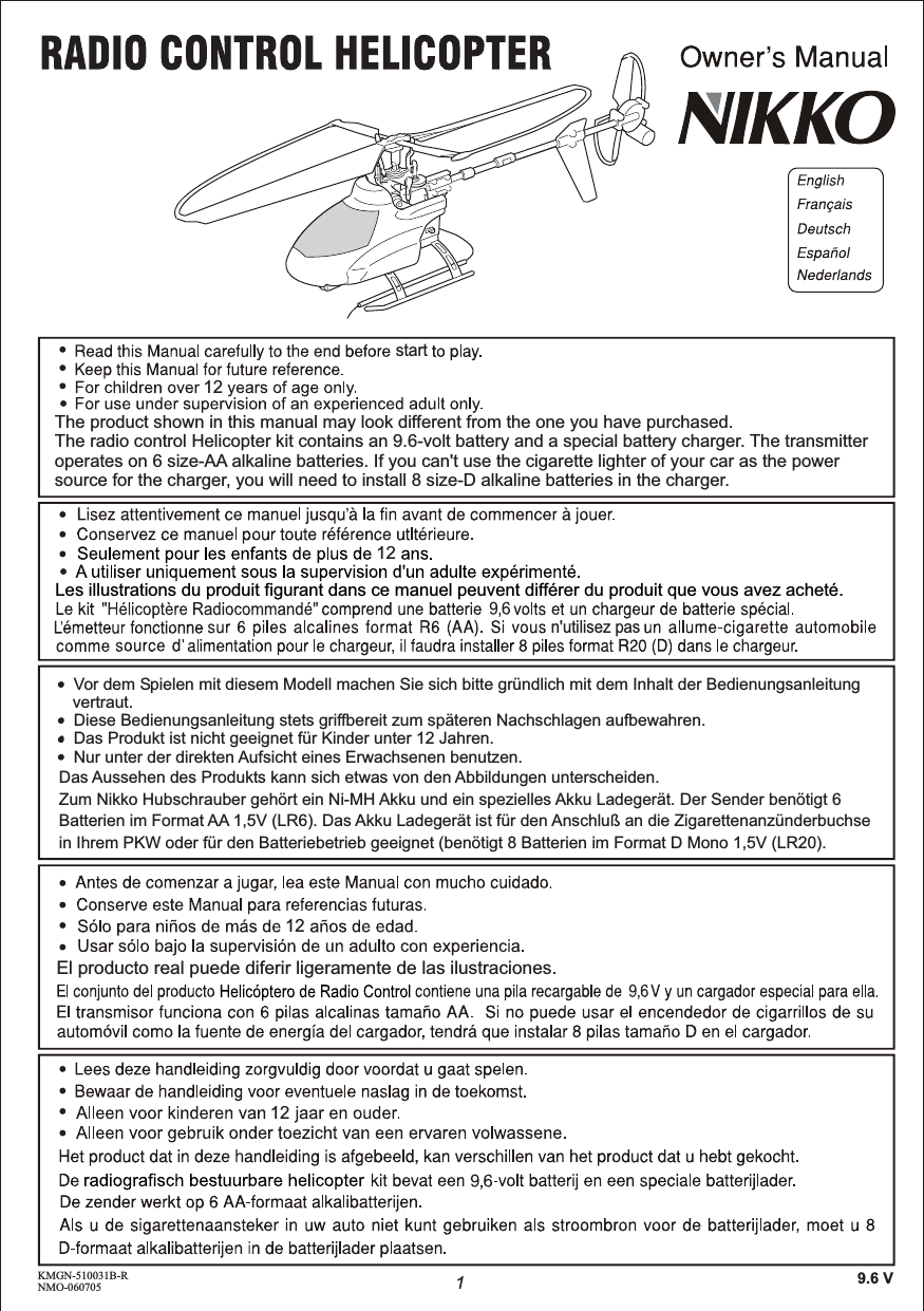 KMGN-510031B-RNMO-060705startn&apos;utilisez pas1121212129.6 VLes illustrations du produit figurant dans ce manuel peuvent différer du produit que vous avez acheté.El producto real puede diferir ligeramente de las ilustraciones.Zum Nikko Hubschrauber gehört ein Ni-MH Akku und ein spezielles Akku Ladegerät. Der Sender benötigt 6 Batterien im Format AA 1,5V (LR6). Das Akku Ladegerät ist für den Anschluß an die Zigarettenanzünderbuchse in Ihrem PKW oder für den Batteriebetrieb geeignet (benötigt 8 Batterien im Format D Mono 1,5V (LR20).•  Vor dem Spielen mit diesem Modell machen Sie sich bitte gründlich mit dem Inhalt der Bedienungsanleitung    vertraut.•  Diese Bedienungsanleitung stets griffbereit zum späteren Nachschlagen aufbewahren.•  Das Produkt ist nicht geeignet für Kinder unter 12 Jahren.•  Nur unter der direkten Aufsicht eines Erwachsenen benutzen.Das Aussehen des Produkts kann sich etwas von den Abbildungen unterscheiden.The radio control Helicopter kit contains an 9.6-volt battery and a special battery charger. The transmitter operates on 6 size-AA alkaline batteries. If you can&apos;t use the cigarette lighter of your car as the power source for the charger, you will need to install 8 size-D alkaline batteries in the charger.The product shown in this manual may look different from the one you have purchased.