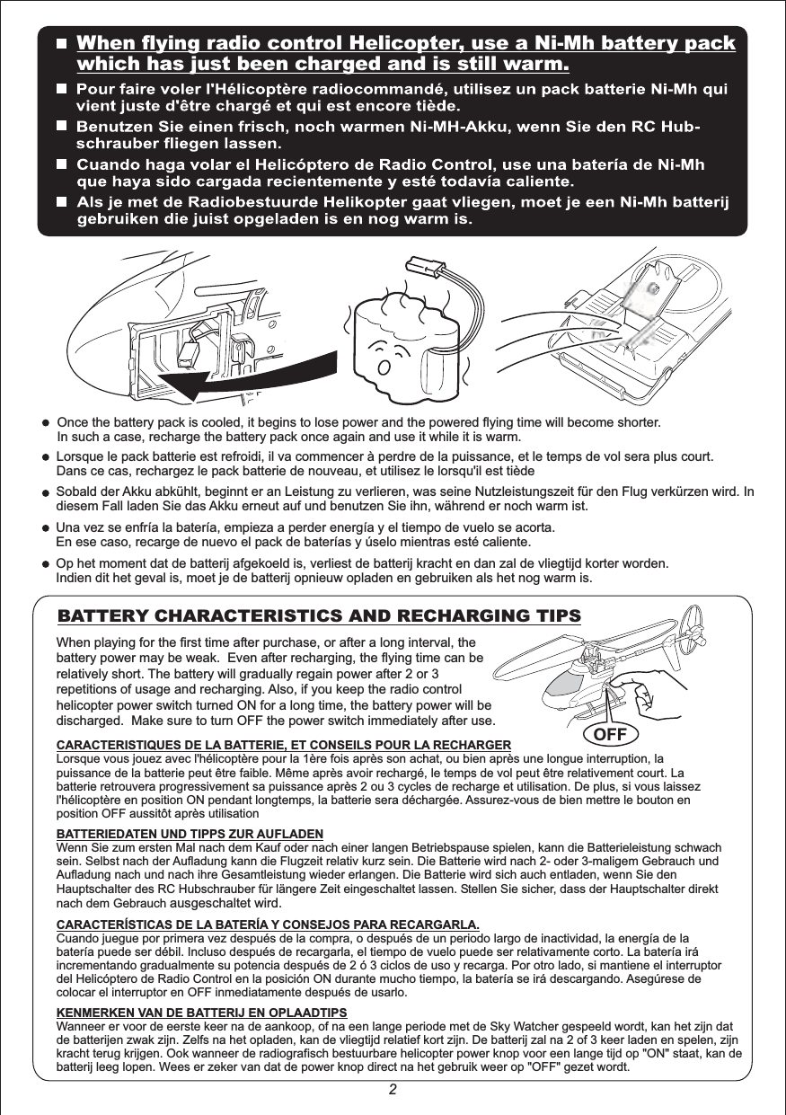 When playing for the first time after purchase, or after a long interval, the battery power may be weak.  Even after recharging, the flying time can be relatively short. The battery will gradually regain power after 2 or 3 repetitions of usage and recharging. Also, if you keep the radio control helicopter power switch turned ON for a long time, the battery power will be discharged.  Make sure to turn OFF the power switch immediately after use.BATTERY CHARACTERISTICS AND RECHARGING TIPSOnce the battery pack is cooled, it begins to lose power and the powered flying time will become shorter.In such a case, recharge the battery pack once again and use it while it is warm.Lorsque le pack batterie est refroidi, il va commencer à perdre de la puissance, et le temps de vol sera plus court.Dans ce cas, rechargez le pack batterie de nouveau, et utilisez le lorsqu&apos;il est tièdeSobald der Akku abkühlt, beginnt er an Leistung zu verlieren, was seine Nutzleistungszeit für den Flug verkürzen wird. In diesem Fall laden Sie das Akku erneut auf und benutzen Sie ihn, während er noch warm ist.Una vez se enfría la batería, empieza a perder energía y el tiempo de vuelo se acorta.En ese caso, recarge de nuevo el pack de baterías y úselo mientras esté caliente.Op het moment dat de batterij afgekoeld is, verliest de batterij kracht en dan zal de vliegtijd korter worden.Indien dit het geval is, moet je de batterij opnieuw opladen en gebruiken als het nog warm is.OFFCARACTERISTIQUES DE LA BATTERIE, ET CONSEILS POUR LA RECHARGERLorsque vous jouez avec l&apos;hélicoptère pour la 1ère fois après son achat, ou bien après une longue interruption, la puissance de la batterie peut être faible. Même après avoir rechargé, le temps de vol peut être relativement court. La batterie retrouvera progressivement sa puissance après 2 ou 3 cycles de recharge et utilisation. De plus, si vous laissez l&apos;hélicoptère en position ON pendant longtemps, la batterie sera déchargée. Assurez-vous de bien mettre le bouton en position OFF aussitôt après utilisationBATTERIEDATEN UND TIPPS ZUR AUFLADENWenn Sie zum ersten Mal nach dem Kauf oder nach einer langen Betriebspause spielen, kann die Batterieleistung schwach sein. Selbst nach der Aufladung kann die Flugzeit relativ kurz sein. Die Batterie wird nach 2- oder 3-maligem Gebrauch und Aufladung nach und nach ihre Gesamtleistung wieder erlangen. Die Batterie wird sich auch entladen, wenn Sie den Hauptschalter des RC Hubschrauber für längere Zeit eingeschaltet lassen. Stellen Sie sicher, dass der Hauptschalter direkt nach dem Gebrauch ausgeschaltet wird.CARACTERÍSTICAS DE LA BATERÍA Y CONSEJOS PARA RECARGARLA.Cuando juegue por primera vez después de la compra, o después de un periodo largo de inactividad, la energía de la batería puede ser débil. Incluso después de recargarla, el tiempo de vuelo puede ser relativamente corto. La batería irá incrementando gradualmente su potencia después de 2 ó 3 ciclos de uso y recarga. Por otro lado, si mantiene el interruptor del Helicóptero de Radio Control en la posición ON durante mucho tiempo, la batería se irá descargando. Asegúrese de colocar el interruptor en OFF inmediatamente después de usarlo.KENMERKEN VAN DE BATTERIJ EN OPLAADTIPSWanneer er voor de eerste keer na de aankoop, of na een lange periode met de Sky Watcher gespeeld wordt, kan het zijn dat de batterijen zwak zijn. Zelfs na het opladen, kan de vliegtijd relatief kort zijn. De batterij zal na 2 of 3 keer laden en spelen, zijn kracht terug krijgen. Ook wanneer de radiografisch bestuurbare helicopter power knop voor een lange tijd op &quot;ON&quot; staat, kan de batterij leeg lopen. Wees er zeker van dat de power knop direct na het gebruik weer op &quot;OFF&quot; gezet wordt.2When flying radio control Helicopter, use a Ni-Mh battery packwhich has just been charged and is still warm.