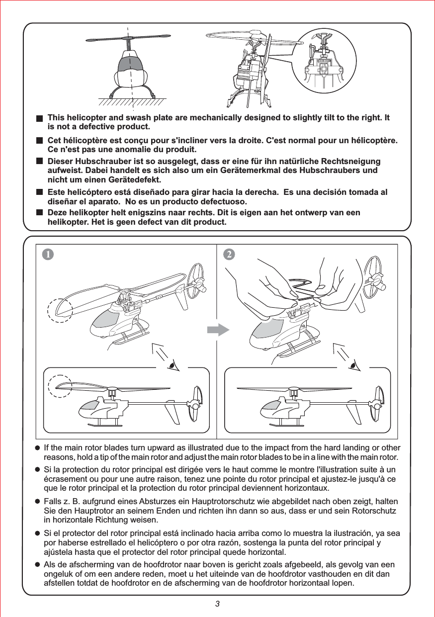 3This helicopter and swash plate are mechanically designed to slightly tilt to the right. It is not a defective product.Cet hélicoptère est conçu pour s&apos;incliner vers la droite. C&apos;est normal pour un hélicoptère. Ce n&apos;est pas une anomalie du produit.Dieser Hubschrauber ist so ausgelegt, dass er eine für ihn natürliche Rechtsneigungaufweist. Dabei handelt es sich also um ein Gerätemerkmal des Hubschraubers und nicht um einen Gerätedefekt.Este helicóptero está diseñado para girar hacia la derecha.  Es una decisión tomada al diseñar el aparato.  No es un producto defectuoso.Deze helikopter helt enigszins naar rechts. Dit is eigen aan het ontwerp van een helikopter. Het is geen defect van dit product.12If the main rotor blades turn upward as illustrated due to the impact from the hard landing or other reasons, hold a tip of the main rotor and adjust the main rotor blades to be in a line with the main rotor.Si la protection du rotor principal est dirigée vers le haut comme le montre l&apos;illustration suite à un écrasement ou pour une autre raison, tenez une pointe du rotor principal et ajustez-le jusqu&apos;à ce que le rotor principal et la protection du rotor principal deviennent horizontaux.Falls z. B. aufgrund eines Absturzes ein Hauptrotorschutz wie abgebildet nach oben zeigt, halten Sie den Hauptrotor an seinem Enden und richten ihn dann so aus, dass er und sein Rotorschutz in horizontale Richtung weisen.Si el protector del rotor principal está inclinado hacia arriba como lo muestra la ilustración, ya sea por haberse estrellado el helicóptero o por otra razón, sostenga la punta del rotor principal y ajústela hasta que el protector del rotor principal quede horizontal.Als de afscherming van de hoofdrotor naar boven is gericht zoals afgebeeld, als gevolg van een ongeluk of om een andere reden, moet u het uiteinde van de hoofdrotor vasthouden en dit dan afstellen totdat de hoofdrotor en de afscherming van de hoofdrotor horizontaal lopen.