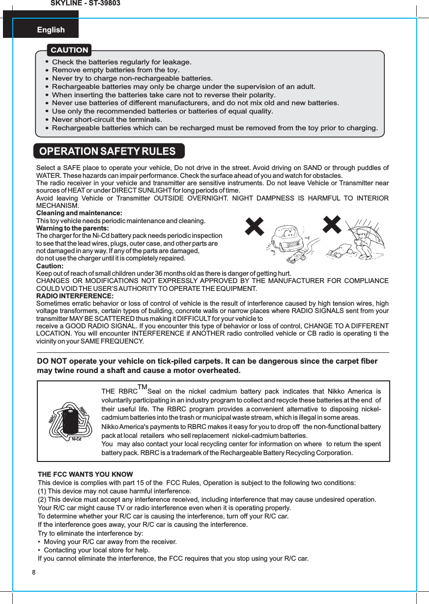 English8SKYLINE - ST-39803DO NOT operate your vehicle on tick-piled carpets. It can be dangerous since the carpet fiber may twine round a shaft and cause a motor overheated.TMTHE RBRC Seal on the nickel cadmium battery pack indicates that Nikko America is voluntarily participating in an industry program to collect and recycle these batteries at the end  of their useful life. The RBRC program provides a convenient alternative to disposing nickel-cadmium batteries into the trash or municipal waste stream, which is illegal in some areas.Nikko America&apos;s payments to RBRC makes it easy for you to drop off  the   battery pack at local  retailers  who sell replacement  nickel-cadmium batteries.You  may also contact your local recycling center for information on where  to return the spent battery pack. RBRC is a trademark of the Rechargeable Battery Recycling Corporation.non-functionalTHE FCC WANTS YOU KNOWThis device is complies with part 15 of the  FCC Rules, Operation is subject to the following two conditions:(1) This device may not cause harmful interference.(2) This device must accept any interference received, including interference that may cause undesired operation.Your R/C car might cause TV or radio interference even when it is operating properly.To determine whether your R/C car is causing the interference, turn off your R/C car.If the interference goes away, your R/C car is causing the interference.Try to eliminate the interference by:•  Moving your R/C car away from the receiver.•  Contacting your local store for help.If you cannot eliminate the interference, the FCC requires that you stop using your R/C car.Select a SAFE place to operate your vehicle, Do not drive in the street. Avoid driving on SAND or through puddles of WATER. These hazards can impair performance. Check the surface ahead of you and watch for obstacles.The radio receiver in your vehicle and transmitter are sensitive instruments. Do not leave Vehicle or Transmitter near sources of HEAT or under DIRECT SUNLIGHT for long periods of time.Avoid leaving Vehicle or Transmitter OUTSIDE OVERNIGHT. NIGHT DAMPNESS IS HARMFUL TO INTERIOR MECHANISM.Cleaning and maintenance:This toy vehicle needs periodic maintenance and cleaning.Warning to the parents:The charger for the Ni-Cd battery pack needs periodic inspection to see that the lead wires, plugs, outer case, and other parts are not damaged in any way. If any of the parts are damaged, do not use the charger until it is completely repaired.Caution:Keep out of reach of small children under 36 months old as there is danger of getting hurt.CHANGES OR MODIFICATIONS NOT EXPRESSLY APPROVED BY THE MANUFACTURER FOR COMPLIANCE COULD VOID THE USER’S AUTHORITYTO OPERATE THE EQUIPMENT.RADIO INTERFERENCE:Sometimes erratic behavior or loss of control of vehicle is the result of interference caused by high tension wires, high voltage transformers, certain types of building, concrete walls or narrow places where RADIO SIGNALS sent from your transmitter MAY BE SCATTERED thus making it DIFFICULT for your vehicle toreceive a GOOD RADIO SIGNAL. If you encounter this type of behavior or loss of control, CHANGE TO A DIFFERENTLOCATION. You will encounter INTERFERENCE if ANOTHER radio controlled vehicle or CB radio is operating ti the vicinity on your SAME FREQUENCY.CAUTIONCheck the batteries regularly for leakage.Remove empty batteries from the toy.Never try to charge non-rechargeable batteries.Rechargeable batteries may only be charge under the supervision of an adult.When inserting the batteries take care not to reverse their polarity.Never use batteries of different manufacturers, and do not mix old and new batteries.Use only the recommended batteries or batteries of equal quality.Never short-circuit the terminals.Rechargeable batteries which can be recharged must be removed from the toy prior to charging.