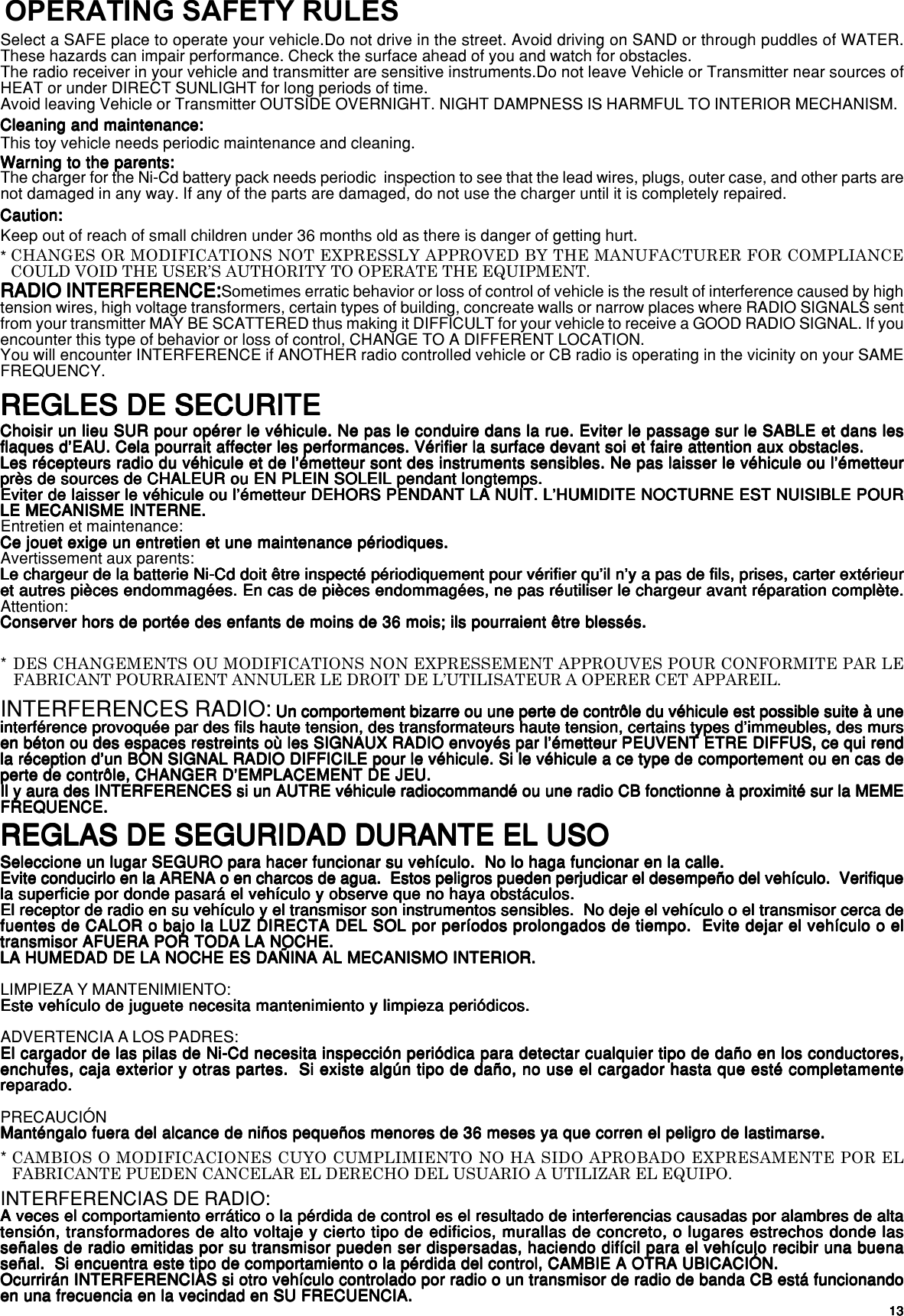 1313131313REGLAS DE SEGURIDAD DURANTE EL USOREGLAS DE SEGURIDAD DURANTE EL USOREGLAS DE SEGURIDAD DURANTE EL USOREGLAS DE SEGURIDAD DURANTE EL USOREGLAS DE SEGURIDAD DURANTE EL USOSeleccione un lugar SEGURO para hacer funcionar su vehículo.  No lo haga funcionar en la calle.Seleccione un lugar SEGURO para hacer funcionar su vehículo.  No lo haga funcionar en la calle.Seleccione un lugar SEGURO para hacer funcionar su vehículo.  No lo haga funcionar en la calle.Seleccione un lugar SEGURO para hacer funcionar su vehículo.  No lo haga funcionar en la calle.Seleccione un lugar SEGURO para hacer funcionar su vehículo.  No lo haga funcionar en la calle.Evite conducirlo en la ARENA o en charcos de agua.  Estos peligros pueden perjudicar el desempeño del vehículo.  VerifiqueEvite conducirlo en la ARENA o en charcos de agua.  Estos peligros pueden perjudicar el desempeño del vehículo.  VerifiqueEvite conducirlo en la ARENA o en charcos de agua.  Estos peligros pueden perjudicar el desempeño del vehículo.  VerifiqueEvite conducirlo en la ARENA o en charcos de agua.  Estos peligros pueden perjudicar el desempeño del vehículo.  VerifiqueEvite conducirlo en la ARENA o en charcos de agua.  Estos peligros pueden perjudicar el desempeño del vehículo.  Verifiquela superficie por donde pasará el vehículo y observe que no haya obstáculos.la superficie por donde pasará el vehículo y observe que no haya obstáculos.la superficie por donde pasará el vehículo y observe que no haya obstáculos.la superficie por donde pasará el vehículo y observe que no haya obstáculos.la superficie por donde pasará el vehículo y observe que no haya obstáculos.El receptor de radio en su vehículo y el transmisor son instrumentos sensibles.  No deje el vehículo o el transmisor cerca deEl receptor de radio en su vehículo y el transmisor son instrumentos sensibles.  No deje el vehículo o el transmisor cerca deEl receptor de radio en su vehículo y el transmisor son instrumentos sensibles.  No deje el vehículo o el transmisor cerca deEl receptor de radio en su vehículo y el transmisor son instrumentos sensibles.  No deje el vehículo o el transmisor cerca deEl receptor de radio en su vehículo y el transmisor son instrumentos sensibles.  No deje el vehículo o el transmisor cerca defuentes de CALOR o bajo la LUZ DIRECTA DEL SOL por períodos prolongados de tiempo.  Evite dejar el vehículo o elfuentes de CALOR o bajo la LUZ DIRECTA DEL SOL por períodos prolongados de tiempo.  Evite dejar el vehículo o elfuentes de CALOR o bajo la LUZ DIRECTA DEL SOL por períodos prolongados de tiempo.  Evite dejar el vehículo o elfuentes de CALOR o bajo la LUZ DIRECTA DEL SOL por períodos prolongados de tiempo.  Evite dejar el vehículo o elfuentes de CALOR o bajo la LUZ DIRECTA DEL SOL por períodos prolongados de tiempo.  Evite dejar el vehículo o eltransmisor AFUERA POR TODA LA NOCHE.transmisor AFUERA POR TODA LA NOCHE.transmisor AFUERA POR TODA LA NOCHE.transmisor AFUERA POR TODA LA NOCHE.transmisor AFUERA POR TODA LA NOCHE.LA HUMEDAD DE LA NOCHE ES DAÑINA AL MECANISMO INTERIOR.LA HUMEDAD DE LA NOCHE ES DAÑINA AL MECANISMO INTERIOR.LA HUMEDAD DE LA NOCHE ES DAÑINA AL MECANISMO INTERIOR.LA HUMEDAD DE LA NOCHE ES DAÑINA AL MECANISMO INTERIOR.LA HUMEDAD DE LA NOCHE ES DAÑINA AL MECANISMO INTERIOR.LIMPIEZA Y MANTENIMIENTO:Este vehículo de juguete necesita mantenimiento y limpieza periódicos.Este vehículo de juguete necesita mantenimiento y limpieza periódicos.Este vehículo de juguete necesita mantenimiento y limpieza periódicos.Este vehículo de juguete necesita mantenimiento y limpieza periódicos.Este vehículo de juguete necesita mantenimiento y limpieza periódicos.ADVERTENCIA A LOS PADRES:El cargador de las pilas de Ni-Cd necesita inspección periódica para detectar cualquier tipo de daño en los conductores,El cargador de las pilas de Ni-Cd necesita inspección periódica para detectar cualquier tipo de daño en los conductores,El cargador de las pilas de Ni-Cd necesita inspección periódica para detectar cualquier tipo de daño en los conductores,El cargador de las pilas de Ni-Cd necesita inspección periódica para detectar cualquier tipo de daño en los conductores,El cargador de las pilas de Ni-Cd necesita inspección periódica para detectar cualquier tipo de daño en los conductores,enchufes, caja exterior y otras partes.  Si existe algún tipo de daño, no use el cargador hasta que esté completamenteenchufes, caja exterior y otras partes.  Si existe algún tipo de daño, no use el cargador hasta que esté completamenteenchufes, caja exterior y otras partes.  Si existe algún tipo de daño, no use el cargador hasta que esté completamenteenchufes, caja exterior y otras partes.  Si existe algún tipo de daño, no use el cargador hasta que esté completamenteenchufes, caja exterior y otras partes.  Si existe algún tipo de daño, no use el cargador hasta que esté completamentereparado.reparado.reparado.reparado.reparado.PRECAUCIÓNManténgalo fuera del alcance de niños pequeños menores de 36 meses ya que corren el peligro de lastimarse.Manténgalo fuera del alcance de niños pequeños menores de 36 meses ya que corren el peligro de lastimarse.Manténgalo fuera del alcance de niños pequeños menores de 36 meses ya que corren el peligro de lastimarse.Manténgalo fuera del alcance de niños pequeños menores de 36 meses ya que corren el peligro de lastimarse.Manténgalo fuera del alcance de niños pequeños menores de 36 meses ya que corren el peligro de lastimarse.INTERFERENCIAS DE RADIO:A veces el comportamiento errático o la pérdida de control es el resultado de interferencias causadas por alambres de altaA veces el comportamiento errático o la pérdida de control es el resultado de interferencias causadas por alambres de altaA veces el comportamiento errático o la pérdida de control es el resultado de interferencias causadas por alambres de altaA veces el comportamiento errático o la pérdida de control es el resultado de interferencias causadas por alambres de altaA veces el comportamiento errático o la pérdida de control es el resultado de interferencias causadas por alambres de altatensión, transformadores de alto voltaje y cierto tipo de edificios, murallas de concreto, o lugares estrechos donde lastensión, transformadores de alto voltaje y cierto tipo de edificios, murallas de concreto, o lugares estrechos donde lastensión, transformadores de alto voltaje y cierto tipo de edificios, murallas de concreto, o lugares estrechos donde lastensión, transformadores de alto voltaje y cierto tipo de edificios, murallas de concreto, o lugares estrechos donde lastensión, transformadores de alto voltaje y cierto tipo de edificios, murallas de concreto, o lugares estrechos donde lasseñales de radio emitidas por su transmisor pueden ser dispersadas, haciendo difícil para el vehículo recibir una buenaseñales de radio emitidas por su transmisor pueden ser dispersadas, haciendo difícil para el vehículo recibir una buenaseñales de radio emitidas por su transmisor pueden ser dispersadas, haciendo difícil para el vehículo recibir una buenaseñales de radio emitidas por su transmisor pueden ser dispersadas, haciendo difícil para el vehículo recibir una buenaseñales de radio emitidas por su transmisor pueden ser dispersadas, haciendo difícil para el vehículo recibir una buenaseñal.  Si encuentra este tipo de comportamiento o la pérdida del control, CAMBIE A OTRA UBICACIÓN.señal.  Si encuentra este tipo de comportamiento o la pérdida del control, CAMBIE A OTRA UBICACIÓN.señal.  Si encuentra este tipo de comportamiento o la pérdida del control, CAMBIE A OTRA UBICACIÓN.señal.  Si encuentra este tipo de comportamiento o la pérdida del control, CAMBIE A OTRA UBICACIÓN.señal.  Si encuentra este tipo de comportamiento o la pérdida del control, CAMBIE A OTRA UBICACIÓN.Ocurrirán INTERFERENCIAS si otro vehículo controlado por radio o un transmisor de radio de banda CB está funcionandoOcurrirán INTERFERENCIAS si otro vehículo controlado por radio o un transmisor de radio de banda CB está funcionandoOcurrirán INTERFERENCIAS si otro vehículo controlado por radio o un transmisor de radio de banda CB está funcionandoOcurrirán INTERFERENCIAS si otro vehículo controlado por radio o un transmisor de radio de banda CB está funcionandoOcurrirán INTERFERENCIAS si otro vehículo controlado por radio o un transmisor de radio de banda CB está funcionandoen una frecuencia en la vecindad en SU FRECUENCIA.en una frecuencia en la vecindad en SU FRECUENCIA.en una frecuencia en la vecindad en SU FRECUENCIA.en una frecuencia en la vecindad en SU FRECUENCIA.en una frecuencia en la vecindad en SU FRECUENCIA.CAMBIOS O MODIFICACIONES CUYO CUMPLIMIENTO NO HA SIDO APROBADO EXPRESAMENTE POR ELFABRICANTE PUEDEN CANCELAR EL DERECHO DEL USUARIO A UTILIZAR EL EQUIPO.*OPERATING SAFETY RULESSelect a SAFE place to operate your vehicle.Do not drive in the street. Avoid driving on SAND or through puddles of WATER.These hazards can impair performance. Check the surface ahead of you and watch for obstacles.The radio receiver in your vehicle and transmitter are sensitive instruments.Do not leave Vehicle or Transmitter near sources ofHEAT or under DIRECT SUNLIGHT for long periods of time.Avoid leaving Vehicle or Transmitter OUTSIDE OVERNIGHT. NIGHT DAMPNESS IS HARMFUL TO INTERIOR MECHANISM.Cleaning and maintenance:Cleaning and maintenance:Cleaning and maintenance:Cleaning and maintenance:Cleaning and maintenance:This toy vehicle needs periodic maintenance and cleaning.Warning to the parents:Warning to the parents:Warning to the parents:Warning to the parents:Warning to the parents:The charger for the Ni-Cd battery pack needs periodic  inspection to see that the lead wires, plugs, outer case, and other parts arenot damaged in any way. If any of the parts are damaged, do not use the charger until it is completely repaired.Caution:Caution:Caution:Caution:Caution:Keep out of reach of small children under 36 months old as there is danger of getting hurt.RADIO INTERFERENCE:RADIO INTERFERENCE:RADIO INTERFERENCE:RADIO INTERFERENCE:RADIO INTERFERENCE:Sometimes erratic behavior or loss of control of vehicle is the result of interference caused by hightension wires, high voltage transformers, certain types of building, concreate walls or narrow places where RADIO SIGNALS sentfrom your transmitter MAY BE SCATTERED thus making it DIFFICULT for your vehicle to receive a GOOD RADIO SIGNAL. If youencounter this type of behavior or loss of control, CHANGE TO A DIFFERENT LOCATION.You will encounter INTERFERENCE if ANOTHER radio controlled vehicle or CB radio is operating in the vicinity on your SAMEFREQUENCY.CHANGES OR MODIFICATIONS NOT EXPRESSLY APPROVED BY THE MANUFACTURER FOR COMPLIANCECOULD VOID THE USER’S AUTHORITY TO OPERATE THE EQUIPMENT.*REGLES DE SECURITEREGLES DE SECURITEREGLES DE SECURITEREGLES DE SECURITEREGLES DE SECURITE*Choisir un lieu SUR pour opérer le véhicule. Ne pas le conduire dans la rue. Eviter le passage sur le SABLE et dans lesChoisir un lieu SUR pour opérer le véhicule. Ne pas le conduire dans la rue. Eviter le passage sur le SABLE et dans lesChoisir un lieu SUR pour opérer le véhicule. Ne pas le conduire dans la rue. Eviter le passage sur le SABLE et dans lesChoisir un lieu SUR pour opérer le véhicule. Ne pas le conduire dans la rue. Eviter le passage sur le SABLE et dans lesChoisir un lieu SUR pour opérer le véhicule. Ne pas le conduire dans la rue. Eviter le passage sur le SABLE et dans lesflaques d’EAU. Cela pourrait affecter les performances. Vérifier la surface devant soi et faire attention aux obstacles.flaques d’EAU. Cela pourrait affecter les performances. Vérifier la surface devant soi et faire attention aux obstacles.flaques d’EAU. Cela pourrait affecter les performances. Vérifier la surface devant soi et faire attention aux obstacles.flaques d’EAU. Cela pourrait affecter les performances. Vérifier la surface devant soi et faire attention aux obstacles.flaques d’EAU. Cela pourrait affecter les performances. Vérifier la surface devant soi et faire attention aux obstacles.Les récepteurs radio du véhicule et de l’émetteur sont des instruments sensibles. Ne pas laisser le véhicule ou l’émetteurLes récepteurs radio du véhicule et de l’émetteur sont des instruments sensibles. Ne pas laisser le véhicule ou l’émetteurLes récepteurs radio du véhicule et de l’émetteur sont des instruments sensibles. Ne pas laisser le véhicule ou l’émetteurLes récepteurs radio du véhicule et de l’émetteur sont des instruments sensibles. Ne pas laisser le véhicule ou l’émetteurLes récepteurs radio du véhicule et de l’émetteur sont des instruments sensibles. Ne pas laisser le véhicule ou l’émetteurprès de sources de CHALEUR ou EN PLEIN SOLEIL pendant longtemps.près de sources de CHALEUR ou EN PLEIN SOLEIL pendant longtemps.près de sources de CHALEUR ou EN PLEIN SOLEIL pendant longtemps.près de sources de CHALEUR ou EN PLEIN SOLEIL pendant longtemps.près de sources de CHALEUR ou EN PLEIN SOLEIL pendant longtemps.Eviter de laisser le véhicule ou l’émetteur DEHORS PENDANT LA NUIT. L’HUMIDITE NOCTURNE EST NUISIBLE POUREviter de laisser le véhicule ou l’émetteur DEHORS PENDANT LA NUIT. L’HUMIDITE NOCTURNE EST NUISIBLE POUREviter de laisser le véhicule ou l’émetteur DEHORS PENDANT LA NUIT. L’HUMIDITE NOCTURNE EST NUISIBLE POUREviter de laisser le véhicule ou l’émetteur DEHORS PENDANT LA NUIT. L’HUMIDITE NOCTURNE EST NUISIBLE POUREviter de laisser le véhicule ou l’émetteur DEHORS PENDANT LA NUIT. L’HUMIDITE NOCTURNE EST NUISIBLE POURLE MECANISME INTERNE.LE MECANISME INTERNE.LE MECANISME INTERNE.LE MECANISME INTERNE.LE MECANISME INTERNE.Entretien et maintenance:Ce jouet exige un entretien et une maintenance périodiques.Ce jouet exige un entretien et une maintenance périodiques.Ce jouet exige un entretien et une maintenance périodiques.Ce jouet exige un entretien et une maintenance périodiques.Ce jouet exige un entretien et une maintenance périodiques.Avertissement aux parents:Le chargeur de la batterie Ni-Cd doit être inspecté périodiquement pour vérifier qu’il n’y a pas de fils, prises, carter extérieurLe chargeur de la batterie Ni-Cd doit être inspecté périodiquement pour vérifier qu’il n’y a pas de fils, prises, carter extérieurLe chargeur de la batterie Ni-Cd doit être inspecté périodiquement pour vérifier qu’il n’y a pas de fils, prises, carter extérieurLe chargeur de la batterie Ni-Cd doit être inspecté périodiquement pour vérifier qu’il n’y a pas de fils, prises, carter extérieurLe chargeur de la batterie Ni-Cd doit être inspecté périodiquement pour vérifier qu’il n’y a pas de fils, prises, carter extérieuret autres pièces endommagées. En cas de pièces endommagées, ne pas réutiliser le chargeur avant réparation complète.et autres pièces endommagées. En cas de pièces endommagées, ne pas réutiliser le chargeur avant réparation complète.et autres pièces endommagées. En cas de pièces endommagées, ne pas réutiliser le chargeur avant réparation complète.et autres pièces endommagées. En cas de pièces endommagées, ne pas réutiliser le chargeur avant réparation complète.et autres pièces endommagées. En cas de pièces endommagées, ne pas réutiliser le chargeur avant réparation complète.Attention:Conserver hors de portée des enfants de moins de 36 mois; ils pourraient être blessés.Conserver hors de portée des enfants de moins de 36 mois; ils pourraient être blessés.Conserver hors de portée des enfants de moins de 36 mois; ils pourraient être blessés.Conserver hors de portée des enfants de moins de 36 mois; ils pourraient être blessés.Conserver hors de portée des enfants de moins de 36 mois; ils pourraient être blessés.INTERFERENCES RADIO: Un comportement bizarre ou une perte de contrôle du véhicule est possible suite à une Un comportement bizarre ou une perte de contrôle du véhicule est possible suite à une Un comportement bizarre ou une perte de contrôle du véhicule est possible suite à une Un comportement bizarre ou une perte de contrôle du véhicule est possible suite à une Un comportement bizarre ou une perte de contrôle du véhicule est possible suite à uneinterférence provoquée par des fils haute tension, des transformateurs haute tension, certains types d’immeubles, des mursinterférence provoquée par des fils haute tension, des transformateurs haute tension, certains types d’immeubles, des mursinterférence provoquée par des fils haute tension, des transformateurs haute tension, certains types d’immeubles, des mursinterférence provoquée par des fils haute tension, des transformateurs haute tension, certains types d’immeubles, des mursinterférence provoquée par des fils haute tension, des transformateurs haute tension, certains types d’immeubles, des mursen béton ou des espaces restreints où les SIGNAUX RADIO envoyés par l’émetteur PEUVENT ETRE DIFFUS, ce qui renden béton ou des espaces restreints où les SIGNAUX RADIO envoyés par l’émetteur PEUVENT ETRE DIFFUS, ce qui renden béton ou des espaces restreints où les SIGNAUX RADIO envoyés par l’émetteur PEUVENT ETRE DIFFUS, ce qui renden béton ou des espaces restreints où les SIGNAUX RADIO envoyés par l’émetteur PEUVENT ETRE DIFFUS, ce qui renden béton ou des espaces restreints où les SIGNAUX RADIO envoyés par l’émetteur PEUVENT ETRE DIFFUS, ce qui rendla réception d’un BON SIGNAL RADIO DIFFICILE pour le véhicule. Si le véhicule a ce type de comportement ou en cas dela réception d’un BON SIGNAL RADIO DIFFICILE pour le véhicule. Si le véhicule a ce type de comportement ou en cas dela réception d’un BON SIGNAL RADIO DIFFICILE pour le véhicule. Si le véhicule a ce type de comportement ou en cas dela réception d’un BON SIGNAL RADIO DIFFICILE pour le véhicule. Si le véhicule a ce type de comportement ou en cas dela réception d’un BON SIGNAL RADIO DIFFICILE pour le véhicule. Si le véhicule a ce type de comportement ou en cas deperte de contrôle, CHANGER D’EMPLACEMENT DE JEU.perte de contrôle, CHANGER D’EMPLACEMENT DE JEU.perte de contrôle, CHANGER D’EMPLACEMENT DE JEU.perte de contrôle, CHANGER D’EMPLACEMENT DE JEU.perte de contrôle, CHANGER D’EMPLACEMENT DE JEU.Il y aura des INTERFERENCES si un AUTRE véhicule radiocommandé ou une radio CB fonctionne à proximité sur la MEMEIl y aura des INTERFERENCES si un AUTRE véhicule radiocommandé ou une radio CB fonctionne à proximité sur la MEMEIl y aura des INTERFERENCES si un AUTRE véhicule radiocommandé ou une radio CB fonctionne à proximité sur la MEMEIl y aura des INTERFERENCES si un AUTRE véhicule radiocommandé ou une radio CB fonctionne à proximité sur la MEMEIl y aura des INTERFERENCES si un AUTRE véhicule radiocommandé ou une radio CB fonctionne à proximité sur la MEMEFREQUENCE.FREQUENCE.FREQUENCE.FREQUENCE.FREQUENCE.DES CHANGEMENTS OU MODIFICATIONS NON EXPRESSEMENT APPROUVES POUR CONFORMITE PAR LEFABRICANT POURRAIENT ANNULER LE DROIT DE L’UTILISATEUR A OPERER CET APPAREIL.