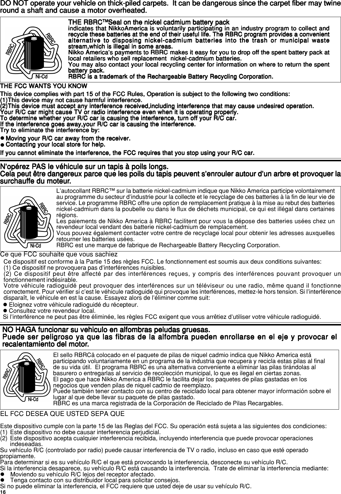 1616161616EL FCC DESEA QUE USTED SEPA QUEEste dispositivo cumple con la parte 15 de las Reglas del FCC. Su operación está sujeta a las siguientes dos condiciones:(1) Este dispositivo no debe causar interferencia perjudicial.(2) Este dispositivo acepta cualquier interferencia recibida, incluyendo interferencia que puede provocar operacionesindeseadas.Su vehículo R/C (controlado por radio) puede causar interferencia de TV o radio, incluso en caso que esté operadopropiamente.Para determinar si es su vehículo R/C el que está provocando la interferencia, desconecte su vehículo R/C.Si la interferencia desaparece, su vehículo R/C está causando la interferencia.  Trate de eliminar la interferencia mediante:zMoviendo su vehículo R/C lejos del receptor afectado.zTenga contacto con su distribuidor local para solicitar consejos.Si no puede eliminar la interferencia, el FCC requiere que usted deje de usar su vehículo R/C.El sello RBRCä colocado en el paquete de pilas de niquel cadmio indica que Nikko America estáparticipando voluntariamente en un programa de la industria que recupera y recicla estas pilas al finalde su vida útil.  El programa RBRC es una alternativa conveniente a eliminar las pilas tirándolas albasurero o entregarlas al servicio de recolección municipal, lo que es ilegal en ciertas zonas.El pago que hace Nikko America a RBRC le facilita dejar los paquetes de pilas gastadas en losnegocios que venden pilas de niquel cadmio de reemplazo.Puede también tener contacto con su centro de reciclado local para obtener mayor información sobre ellugar al que debe llevar su paquete de pilas gastado.RBRC es una marca registrada de la Corporación de Reciclado de Pilas Recargables.NO HAGA funcionar su vehiculo en alfombras peludas gruesas.NO HAGA funcionar su vehiculo en alfombras peludas gruesas.NO HAGA funcionar su vehiculo en alfombras peludas gruesas.NO HAGA funcionar su vehiculo en alfombras peludas gruesas.NO HAGA funcionar su vehiculo en alfombras peludas gruesas.Puede ser peligroso ya que las fibras de la alfombra pueden enrollarse en el eje y provocar elPuede ser peligroso ya que las fibras de la alfombra pueden enrollarse en el eje y provocar elPuede ser peligroso ya que las fibras de la alfombra pueden enrollarse en el eje y provocar elPuede ser peligroso ya que las fibras de la alfombra pueden enrollarse en el eje y provocar elPuede ser peligroso ya que las fibras de la alfombra pueden enrollarse en el eje y provocar elrecalentamiento del motorrecalentamiento del motorrecalentamiento del motorrecalentamiento del motorrecalentamiento del motor.....English/FrançaisEnglish/FrançaisEnglish/FrançaisEnglish/FrançaisEnglish/FrançaisTHE FCC WANTS YOU KNOWTHE FCC WANTS YOU KNOWTHE FCC WANTS YOU KNOWTHE FCC WANTS YOU KNOWTHE FCC WANTS YOU KNOWThis device complies with part 15 of the FCC Rules, Operation is subject to the following two conditions:This device complies with part 15 of the FCC Rules, Operation is subject to the following two conditions:This device complies with part 15 of the FCC Rules, Operation is subject to the following two conditions:This device complies with part 15 of the FCC Rules, Operation is subject to the following two conditions:This device complies with part 15 of the FCC Rules, Operation is subject to the following two conditions:(1)This device may not cause harmful interference.(1)This device may not cause harmful interference.(1)This device may not cause harmful interference.(1)This device may not cause harmful interference.(1)This device may not cause harmful interference.(2)This device must accept any interference received,including interference that may cause undesired operation.(2)This device must accept any interference received,including interference that may cause undesired operation.(2)This device must accept any interference received,including interference that may cause undesired operation.(2)This device must accept any interference received,including interference that may cause undesired operation.(2)This device must accept any interference received,including interference that may cause undesired operation.Your R/C car might cause TV or radio interference even when it is operating properly.Your R/C car might cause TV or radio interference even when it is operating properly.Your R/C car might cause TV or radio interference even when it is operating properly.Your R/C car might cause TV or radio interference even when it is operating properly.Your R/C car might cause TV or radio interference even when it is operating properly.To determine whether your R/C car is causing the interference, turn off your R/C car.To determine whether your R/C car is causing the interference, turn off your R/C car.To determine whether your R/C car is causing the interference, turn off your R/C car.To determine whether your R/C car is causing the interference, turn off your R/C car.To determine whether your R/C car is causing the interference, turn off your R/C car.If the interference goes away,your R/C car is causing the interference.If the interference goes away,your R/C car is causing the interference.If the interference goes away,your R/C car is causing the interference.If the interference goes away,your R/C car is causing the interference.If the interference goes away,your R/C car is causing the interference.Try to eliminate the interference by:Try to eliminate the interference by:Try to eliminate the interference by:Try to eliminate the interference by:Try to eliminate the interference by:Moving your R/C car away from the receiver.Moving your R/C car away from the receiver.Moving your R/C car away from the receiver.Moving your R/C car away from the receiver.Moving your R/C car away from the receiver.Contacting your local store for help.Contacting your local store for help.Contacting your local store for help.Contacting your local store for help.Contacting your local store for help.If you cannot eliminate the interference, the FCC requires that you stop using your R/C car.If you cannot eliminate the interference, the FCC requires that you stop using your R/C car.If you cannot eliminate the interference, the FCC requires that you stop using your R/C car.If you cannot eliminate the interference, the FCC requires that you stop using your R/C car.If you cannot eliminate the interference, the FCC requires that you stop using your R/C car.zzTHE RBRCTHE RBRCTHE RBRCTHE RBRCTHE RBRCTMTMTMTMTMSeal on the nickel cadmium battery packSeal on the nickel cadmium battery packSeal on the nickel cadmium battery packSeal on the nickel cadmium battery packSeal on the nickel cadmium battery packindicates that NikkoAmerica is voluntarily participating in an industry program to collect andindicates that NikkoAmerica is voluntarily participating in an industry program to collect andindicates that NikkoAmerica is voluntarily participating in an industry program to collect andindicates that NikkoAmerica is voluntarily participating in an industry program to collect andindicates that NikkoAmerica is voluntarily participating in an industry program to collect andrecycle these batteries at the end of their useful life. The RBRC program provides a convenientrecycle these batteries at the end of their useful life. The RBRC program provides a convenientrecycle these batteries at the end of their useful life. The RBRC program provides a convenientrecycle these batteries at the end of their useful life. The RBRC program provides a convenientrecycle these batteries at the end of their useful life. The RBRC program provides a convenientalternative to disposing nickel-cadmium batteries into the trash or municipal wastealternative to disposing nickel-cadmium batteries into the trash or municipal wastealternative to disposing nickel-cadmium batteries into the trash or municipal wastealternative to disposing nickel-cadmium batteries into the trash or municipal wastealternative to disposing nickel-cadmium batteries into the trash or municipal wastestream,which is illegal in some areas.stream,which is illegal in some areas.stream,which is illegal in some areas.stream,which is illegal in some areas.stream,which is illegal in some areas.Nikko America&apos;s payments to RBRC makes it easy for you to drop off the spent battery pack atNikko America&apos;s payments to RBRC makes it easy for you to drop off the spent battery pack atNikko America&apos;s payments to RBRC makes it easy for you to drop off the spent battery pack atNikko America&apos;s payments to RBRC makes it easy for you to drop off the spent battery pack atNikko America&apos;s payments to RBRC makes it easy for you to drop off the spent battery pack atlocal retailers who sell replacement  nickel-cadmium batteries.local retailers who sell replacement  nickel-cadmium batteries.local retailers who sell replacement  nickel-cadmium batteries.local retailers who sell replacement  nickel-cadmium batteries.local retailers who sell replacement  nickel-cadmium batteries.You may also contact your local recycling center for information on where to return the spentYou may also contact your local recycling center for information on where to return the spentYou may also contact your local recycling center for information on where to return the spentYou may also contact your local recycling center for information on where to return the spentYou may also contact your local recycling center for information on where to return the spentbattery pack.battery pack.battery pack.battery pack.battery pack.RBRC is a trademark of the Rechargeable Battery Recycling Corporation.RBRC is a trademark of the Rechargeable Battery Recycling Corporation.RBRC is a trademark of the Rechargeable Battery Recycling Corporation.RBRC is a trademark of the Rechargeable Battery Recycling Corporation.RBRC is a trademark of the Rechargeable Battery Recycling Corporation.DO NOT operate your vehicle on thick-piled carpets.  It can be dangerous since the carpet fiber may twineDO NOT operate your vehicle on thick-piled carpets.  It can be dangerous since the carpet fiber may twineDO NOT operate your vehicle on thick-piled carpets.  It can be dangerous since the carpet fiber may twineDO NOT operate your vehicle on thick-piled carpets.  It can be dangerous since the carpet fiber may twineDO NOT operate your vehicle on thick-piled carpets.  It can be dangerous since the carpet fiber may twineround a shaft and cause a motor overheated.round a shaft and cause a motor overheated.round a shaft and cause a motor overheated.round a shaft and cause a motor overheated.round a shaft and cause a motor overheated.Ce dispositif est conforme à la Partie 15 des règles FCC. Le fonctionnement est soumis aux deux conditions suivantes:(1) Ce dispositif ne provoquera pas d’interférences nuisibles.(2) Ce dispositif peut être affecté par des interférences reçues, y compris des interférences pouvant provoquer unfonctionnement indésirable.Votre véhicule radioguidé peut provoquer des interférences sur un téléviseur ou une radio, même quand il fonctionnecorrectement. Pour vérifier si c’est le véhicule radioguidé qui provoque les interférences, mettez-le hors tension. Si l’interférencedisparaît, le véhicule en est la cause. Essayez alors de l’éliminer comme suit:L’autocollant RBRC™ sur la batterie nickel-cadmium indique que Nikko America participe volontairementau programme du secteur d’industrie pour la collecte et le recyclage de ces batteries à la fin de leur vie deservice. Le programme RBRC offre une option de remplacement pratique à la mise au rebut des batteriesnickel-cadmium dans la poubelle ou dans le flux de déchets municipal, ce qui est illégal dans certainesrégions.Les paiements de Nikko America à RBRC facilitent pour vous la dépose des batteries usées chez unrevendeur local vendant des batterie nickel-cadmium de remplacement.Vous pouvez également contacter votre centre de recyclage local pour obtenir les adresses auxquellesretourner les batteries usées.RBRC est une marque de fabrique de Rechargeable Battery Recycling Corporation.Ce que FCC souhaite que vous sachiezz Eloignez votre véhicule radioguidé du récepteur.z Consultez votre revendeur local.Si l’interférence ne peut pas être éliminée, les règles FCC exigent que vous arrêtiez d’utiliser votre véhicule radioguidé.N’opérez PN’opérez PN’opérez PN’opérez PN’opérez PAS le véhicule sur un tapis à poils longs.AS le véhicule sur un tapis à poils longs.AS le véhicule sur un tapis à poils longs.AS le véhicule sur un tapis à poils longs.AS le véhicule sur un tapis à poils longs.Cela peut être dangereux parce que les poils du tapis peuvent s’enrouler autour d’un arbre et provoquer laCela peut être dangereux parce que les poils du tapis peuvent s’enrouler autour d’un arbre et provoquer laCela peut être dangereux parce que les poils du tapis peuvent s’enrouler autour d’un arbre et provoquer laCela peut être dangereux parce que les poils du tapis peuvent s’enrouler autour d’un arbre et provoquer laCela peut être dangereux parce que les poils du tapis peuvent s’enrouler autour d’un arbre et provoquer lasurchaufsurchaufsurchaufsurchaufsurchauffe du moteurfe du moteurfe du moteurfe du moteurfe du moteur.....