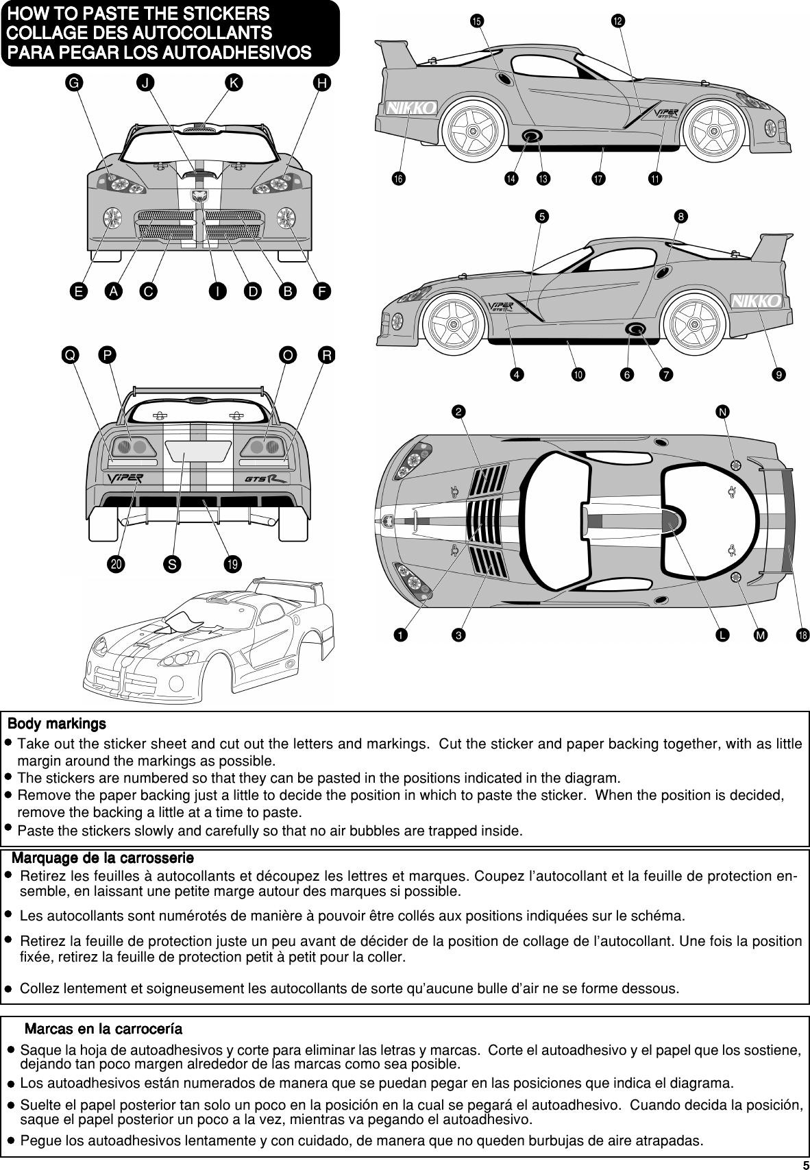 55555HOW TO PASTE THE STICKERSHOW TO PASTE THE STICKERSHOW TO PASTE THE STICKERSHOW TO PASTE THE STICKERSHOW TO PASTE THE STICKERSBody markingsBody markingsBody markingsBody markingsBody markingsTake out the sticker sheet and cut out the letters and markings.  Cut the sticker and paper backing together, with as littlemargin around the markings as possible.The stickers are numbered so that they can be pasted in the positions indicated in the diagram.Remove the paper backing just a little to decide the position in which to paste the sticker.  When the position is decided,remove the backing a little at a time to paste.Paste the stickers slowly and carefully so that no air bubbles are trapped inside.COLLAGE DES AUTOCOLLANTSCOLLAGE DES AUTOCOLLANTSCOLLAGE DES AUTOCOLLANTSCOLLAGE DES AUTOCOLLANTSCOLLAGE DES AUTOCOLLANTSMarquage de la carrosserieMarquage de la carrosserieMarquage de la carrosserieMarquage de la carrosserieMarquage de la carrosserieRetirez les feuilles à autocollants et découpez les lettres et marques. Coupez l’autocollant et la feuille de protection en-semble, en laissant une petite marge autour des marques si possible.Les autocollants sont numérotés de manière à pouvoir être collés aux positions indiquées sur le schéma.Retirez la feuille de protection juste un peu avant de décider de la position de collage de l’autocollant. Une fois la positionfixée, retirez la feuille de protection petit à petit pour la coller.Collez lentement et soigneusement les autocollants de sorte qu’aucune bulle d’air ne se forme dessous.PARA PEGAR LOS AUTOADHESIVOSPARA PEGAR LOS AUTOADHESIVOSPARA PEGAR LOS AUTOADHESIVOSPARA PEGAR LOS AUTOADHESIVOSPARA PEGAR LOS AUTOADHESIVOSMarcas en la carroceríaMarcas en la carroceríaMarcas en la carroceríaMarcas en la carroceríaMarcas en la carroceríaSaque la hoja de autoadhesivos y corte para eliminar las letras y marcas.  Corte el autoadhesivo y el papel que los sostiene,dejando tan poco margen alrededor de las marcas como sea posible.Los autoadhesivos están numerados de manera que se puedan pegar en las posiciones que indica el diagrama.Suelte el papel posterior tan solo un poco en la posición en la cual se pegará el autoadhesivo.  Cuando decida la posición,saque el papel posterior un poco a la vez, mientras va pegando el autoadhesivo.Pegue los autoadhesivos lentamente y con cuidado, de manera que no queden burbujas de aire atrapadas.