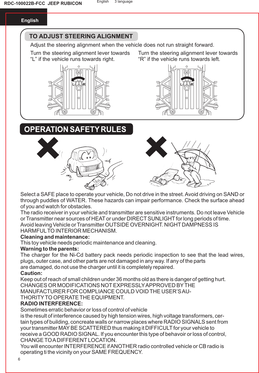 English6Adjust the steering alignment when the vehicle does not run straight forward.TO ADJUST STEERING ALIGNMENTTurn the steering alignment lever towards“L” if the vehicle runs towards right.Turn the steering alignment lever towards“R” if the vehicle runs towards left.Select a SAFE place to operate your vehicle, Do not drive in the street. Avoid driving on SAND or through puddles of WATER. These hazards can impair performance. Check the surface ahead of you and watch for obstacles.The radio receiver in your vehicle and transmitter are sensitive instruments. Do not leave Vehicle or Transmitter near sources of HEAT or under DIRECT SUNLIGHT for long periods of time.Avoid leaving Vehicle or Transmitter OUTSIDE OVERNIGHT. NIGHT DAMPNESS ISHARMFUL TO INTERIOR MECHANISM.Cleaning and maintenance:This toy vehicle needs periodic maintenance and cleaning.Warning to the parents:The charger for the Ni-Cd battery pack needs periodic inspection to see that the lead wires, plugs, outer case, and other parts are not damaged in any way. If any of the partsare damaged, do not use the charger until it is completely repaired.Caution:Keep out of reach of small children under 36 months old as there is danger of getting hurt.CHANGES OR MODIFICATIONS NOT EXPRESSLY APPROVED BY THEMANUFACTURER FOR COMPLIANCE COULD VOID THE USER’S AU-THORITY TO OPERATE THE EQUIPMENT.RADIO INTERFERENCE:Sometimes erratic behavior or loss of control of vehicleis the result of interference caused by high tension wires, high voltage transformers, cer-tain types of building, concreate walls or narrow places where RADIO SIGNALS sent fromyour transmitter MAY BE SCATTERED thus making it DIFFICULT for your vehicle toreceive a GOOD RADIO SIGNAL. If you encounter this type of behavoir or loss of control,CHANGE TO A DIFFERENT LOCATION.You will encounter INTERFERENCE if ANOTHER radio controlled vehicle or CB radio isoperating ti the vicinity on your SAME FREQUENCY.        English 3 languageRDC-100022B-FCC  JEEP RUBICON