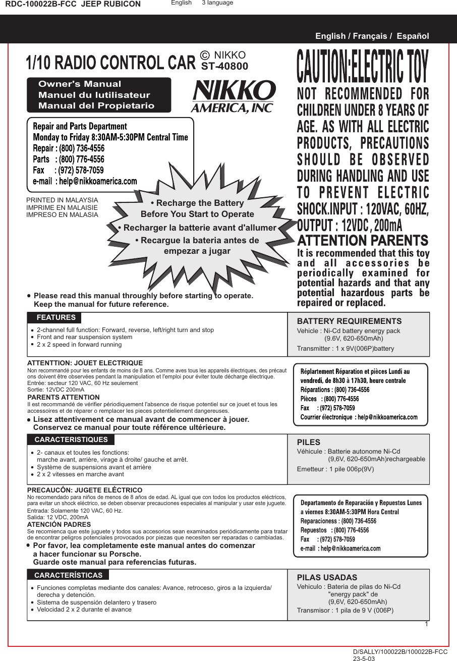 NIKKOST-40800RDC-100022B-FCC  JEEP RUBICONPRINTED IN MALAYSIAIMPRIME EN MALAISIEIMPRESO EN MALASIAEnglish / Français /  EspañolOwner&apos;s ManualManuel du lutilisateurManual del Propietario• Recharge the BatteryBefore You Start to Operate• Recargue la bateria antes deempezar a jugar• Recharger la batterie avant d&apos;allumerATTENTTION: JOUET ELECTRIQUENon recommandé pour les enfants de moins de 8 ans. Comme aves tous les appareils électriques, des précaut ons doivent être observées pendant la manipulation et l&apos;emploi pour éviter toute décharge électrique.Entrée: secteur 120 VAC, 60 Hz seulementSortie: 12VDC 200mAPARENTS ATTENTIONIl est recommandé de vérifier périodiquement l&apos;absence de risque potentiel sur ce jouet et tous les accessoires et de réparer o remplacer les pieces potentieliement dangereuses.Please read this manual throughly before starting to operate.Keep the manual for future reference.   FEATURES2-channel full function: Forward, reverse, left/right turn and stopFront and rear suspension system2 x 2 speed in forward runningBATTERY REQUIREMENTSVehicle : Ni-Cd battery energy pack                  (9.6V, 620-650mAh)Transmitter : 1 x 9V(006P)batteryLisez attentivement ce manual avant de commencer à jouer.Conservez ce manual pour toute référence ultérieure.Por favor, lea completamente este manual antes do comenzara hacer funcionar su Porsche.Guarde oste manual para referencias futuras.PRECAUCÓN: JUGETE ELÉCTRICONo recomendado para niños de menos de 8 años de edad. AL igual que con todos los productos eléctricos, para evitar un shock eléctrico, se deben observar precauciones especiales al manipular y usar este juguete.Entrada: Solamente 120 VAC, 60 Hz.Salida: 12 VDC, 200mAATENCIÓN PADRESSe recomienca que este juguete y todos sus accesorios sean examinados periódicamente para tratar de encontrar peligros potenciales provocados por piezas que necesiten ser reparadas o cambiadas.PILESVéhicule : Batterie autonome Ni-Cd                  (9,6V, 620-650mAh)rechargeableEmetteur : 1 pile 006p(9V)  CARACTERISTIQUESPILAS USADASVehiculo : Bateria de pilas do Ni-Cd                 &quot;energy pack&quot; de (9,6V, 620-650mAh)Transmisor : 1 pila de 9 V (006P)  CARACTERÍSTICAS2- canaux et toutes les fonctions:marche avant, arrière, virage à droite/ gauche et arrêt.Système de suspensions avant et arrière2 x 2 vitesses en marche avantFunciones completas mediante dos canales: Avance, retroceso, giros a la izquierda/derecha y detención.Sistema de suspensión delantero y traseroVelocidad 2 x 2 durante el avanceEnglish 3 languageD/SALLY/100022B/100022B-FCC23-5-031