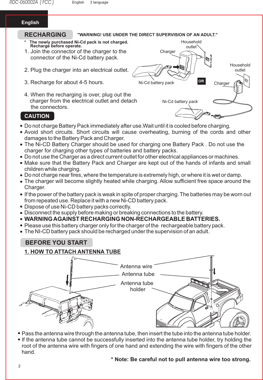 English2EnglishRDC-060002A  ( FCC )3 languageDo not charge Battery Pack immediately after use.Wait until it is cooled before charging.Avoid short circuits. Short circuits will cause overheating, burning of the cords and other damages to the Battery Pack and Charger.The Ni-CD Battery Charger should be used for charging one Battery Pack . Do not use the charger for charging other types of batteries and battery packs.Do not use the Charger as a direct current outlet for other electrical appliances or machines.Make sure that the Battery Pack and Charger are kept out of the hands of infants and small children while charging.Do not charge near fires, where the temperature is extremely high, or where it is wet or damp.The charger will become slightly heated while charging. Allow sufficient free space around the Charger.If the power of the battery pack is weak in spite of proper charging. The batteries may be worn out from repeated use. Replace it with a new Ni-CD battery pack.Dispose of use Ni-CD battery packs correctly.Disconnect the supply before making or breaking connections to the battery.WARNING AGAINST RECHARGING NON-RECHARGEABLE BATTERIES.Please use this battery charger only for the charger of the  rechargeable battery pack.The NI-CD battery pack should be recharged under the supervision of an adult.  RECHARGINGCAUTIONPass the antenna wire through the antenna tube, then insert the tube into the antenna tube holder.If the antenna tube cannot be successfully inserted into the antenna tube holder, try holding the root of the antenna wire with fingers of one hand and extending the wire with fingers of the other hand.* Note: Be careful not to pull antenna wire too strong.1. HOW TO ATTACH ANTENNA TUBEAntenna wireAntenna tubeAntenna tube holderBEFORE YOU START&quot;WARNING! USE UNDER THE DIRECT SUPERVISION OF AN ADULT.&quot;*   The newly purchased Ni-Cd pack is not charged.     Recharge before operate.1. Join the connector of the charger to the    connector of the Ni-Cd battery pack.2. Plug the charger into an electrical outlet.3. Recharge for about 4-5 hours.4. When the recharging is over, plug out thecharger from the electrical outlet and detachthe connectors.ChargerChargerHousehold outletHousehold outletNi-Cd battery pack Ni-Cd battery pack OR