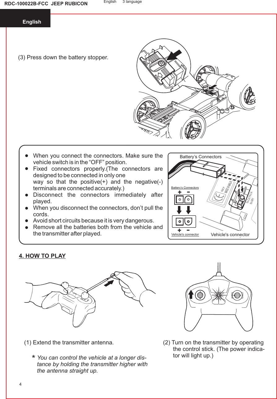 4. HOW TO PLAYEnglish4(3) Press down the battery stopper.(1) Extend the transmitter antenna.You can control the vehicle at a longer dis-tance by holding the transmitter higher withthe antenna straight up.(2) Turn on the transmitter by operatingthe control stick. (The power indica-tor will light up.)*English 3 languageRDC-100022B-FCC  JEEP RUBICONWhen you connect the connectors. Make sure the vehicle switch is in the “OFF” position.Fixed connectors properly.(The connectors are designed to be connected in only oneway so that the positive(+) and the negative(-) terminals are connected accurately.)Disconnect the connectors immediately after played.When you disconnect the connectors, don’t pull the cords.Avoid short circuits because it is very dangerous.Remove all the batteries both from the vehicle and the transmitter after played. ++--++--Vehicle&apos;s connectorBattery’s ConnectorsBattery’s ConnectorsVehicle&apos;s connector