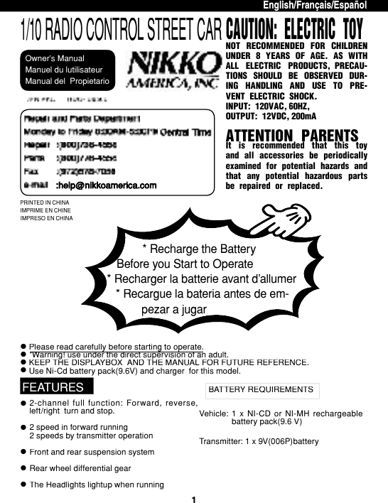 1Please read care ful ly before start ing to operate.l&quot;Warning! use under the direct su per vi sion of an adult.Please read care ful ly before start ing to operate.&quot;Warning! use under the direct su per vi sion of an adult.Please read care ful ly before start ing to operate.KEEP THE DISPLAYBOX  AND THE MANUAL FOR FUTURE REF ER ENCE.Use Ni-Cd battery pack(9.6V) and charger  for this mod el.lllPRINTED IN CHINAIMPRIME EN CHINEIMPRESO EN CHINAEnglish/Français/EspañolllFEATURESlBATTERY REQUIREMENTSl2-channel  full  function:  Forward,  re verse, left/right  turn and stop.2 speed in forward running2 speeds by transmitter op er a tionFront and rear suspension sys temRear wheel differential gearThe Headlights lightup when runningTransmitter: 1 x 9V(006P)battery 1  x  NI-CD  or  NI-MH  rechargeable bat tery pack(9.6 V) Vehicle:1/10 RADIO CONTROL STREET CARManual del  PropietarioManuel du lutilisateurNOT  RECOMMENDED  FOR  CHIL DREN UN DER 8 YEARS OF AGE. AS WITH ALL  ELEC TRIC  PROD UCTS,  PRECAU-TIONS  SHOULD  BE  OB SERVED  DUR-ING  HAN DLING  AND  USE  TO  PRE- VENT ELEC TRIC SHOCK.INPUT: 120VAC, 60HZ,OUTPUT: 12VDC, 200mAATTENTION PARENTSIt  is  recommended  that  this  toy and all accessories be pe ri od i cal ly ex am ined for potential haz ards and that  any  po ten tial  haz ard ous  parts be re paired or re placed.CAUTION: ELECTRIC TOY* Recharge the Battery Before you Start to Operate* Recharger la batterie avant d’allumer* Recargue la bateria antes de em-pezar a jugarpezar a jugarOwner’s Manual:help@nikkoamerica.com:help@nikkoamerica.com:help@nikkoamerica.com:help@nikkoamerica.com:help@nikkoamerica.coml