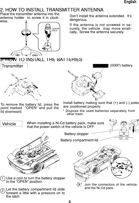 3EnglishEnglishWhen installing a Ni-Cd battery pack, make sure that the power switch of the vehicle is OFF.VehicleJoin  the  connectors  of  the  vehicle and the Ni-Cd pack.Battery compartment lid3. HOW TO INSTALL THE BAT TER IESEnglish3. HOW TO INSTALL THE BAT TER IESEnglishTo  remove  the  battery  lid,  press  the point  marked    “OPEN”  and  pull  the lid down ward.One 9 volt (006P) batteryOne 9 volt (006P) batteryInstall battery making sure that (+) and (-) poles are  positioned properly.*  Dispose  the  used  batteries  sep a rate ly  from other trash.Transmitter2. HOW TO INSTALL TRANS MIT TER AN TEN NAPlace the transmitter an ten na into the antenna  hold er    to  screw  it  in  clock- wise.Don’t install the antenna ex tend ed.  It’s dangerous.If  the  antenna  is  not  screwed  in  se- cure ly,  the  vehicle    may  move  er rat i- cal ly.  Screw the antenna securely.EnglishEnglishEnglishEnglishBattery stopperUse a coin to turn the battery stopper to the &quot;OPEN&quot; position.Let the battery compartment lid slide forward a little with a pressure on to the latch213