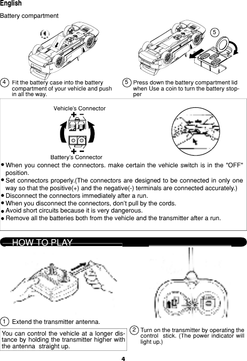 4EnglishFit the battery case into the battery com part ment of your vehicle and push in all the way. Press down the battery compartment lid when Use a coin to turn the battery stop-per When you con nect the con nec tors. make cer tain the ve hi cle switch is in the &quot;OFF&quot; po si tion.Set connectors properly.(The con nec tors are designed to be connected in only one way so that the pos i tive(+) and the neg a tive(-) ter mi nals are con nect ed ac cu rate ly.)Disconnect the connectors immediately af ter a run.When you disconnect the connectors, don&apos;t pull by the cords.Avoid short circuits because it is very dan ger ous.Remove all the batteries both from the ve hi cle and the transmitter after a run.HOW TO PLAYExtend the transmitter antenna.You can control  the vehicle at a long er dis- tance by holding the trans mit ter higher with the an ten na  straight up.Turn on the transmitter by op er at ing the con trol   stick. (The  pow er  in di ca tor  will light up.)Battery compartment545Battery&apos;s ConnectorVehicle&apos;s Connector21