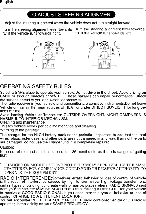6EnglishOPERATING SAFETY RULESSelect a SAFE place to operate your vehicle.Do not drive in the street. Avoid driving on SAND  or through  puddles  of WATER.  These hazards  can  impair performance.  Check the sur face ahead of you and watch for obstacles.The radio receiver in your vehicle and transmitter are sensitive instruments.Do not leave Vehicle or Transmitter near sources of HEAT or under DIRECT SUNLIGHT for long pe- ri ods of time.Avoid  leaving  Vehicle  or  Transmitter  OUTSIDE  OVERNIGHT.  NIGHT  DAMPNESS  IS HARMFUL TO INTERIOR MECHANISM.Cleaning and maintenance:This toy vehicle needs periodic main te nance and clean ing.Warning to the parents:The charger for the Ni-Cd  battery pack needs pe ri od ic  inspection to see that the lead wires, plugs, out er case, and other parts are not dam aged in any way. If any of the parts are dam aged, do not use the charger until it is com plete ly repaired.Cau tion:Keep out of  reach of small  children under 36 months  old as there  is danger of getting hurt.RADIO INTERFERENCE:Sometimes erratic  behavior or loss  of control of  vehicle is  the  re sult  of  interference  caused  by  high  tension wires,  high  voltage  transformers, cer tain types of build ing, concreate walls or narrow places where RADIO SIGNALS sent from your trans mit ter MAY BE SCATTERED thus making it DIFFICULT for your vehicle to  receive a  GOOD  RADIO SIGNAL.  If  you encounter  this  type of  behavior  or loss  of control, CHANGE TO A DIFFERENT LOCATION.You will encounter INTERFERENCE if ANOTHER radio controlled vehicle or CB radio is operating in the vicinity on your SAME FREQUENCY.CHANGES OR MODIFICATIONS NOT EXPRESSLY APPROVED BY THE MAN- U FAC TUR ER FOR COMPLIANCE COULD VOID THE USER’S AU THOR I TY TO OPERATE THE EQUIPMENT.Adjust the steering alignment when the vehicle does not run straight forward.Turn the steering alignment lever to wards “L” if the vehicle runs towards right.Turn the steering alignment lever to wards “R” if the vehicle runs towards left.TO ADJUST STEERING ALIGNMENT*