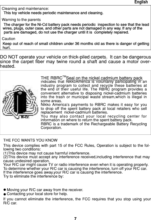 7English This toy vehicle needs periodic maintenance and cleaning.      The charger for the Ni-Cd battery pack needs periodic  inspection to see that the lead wires, plugs, outer case, and other parts are not damaged in any way. If any of the parts are damaged, do not use the charger until it is  completely repaired.     Keep out of reach of small children under 36 months old as there is danger of getting hurt.Cleaning and maintenance:Warning to the parentsCautionDO NOT operate your vehicle on thick-piled carpets.  It can be dan ger ous since the  carpet fiber  may twine  round a  shaft and  cause a motor over- heat ed.THE FCC WANTS YOU KNOWThis device complies with  part 15 of the  FCC  Rules, Op er a tion  is subject to the fol-lowing two conditions:(1)This device may not cause harm ful interference.(2)This device must accept any in ter fer ence received,including in ter fer ence that may cause un des ired operation.Your R/C car might cause TV or radio interference even when it is operating prop er ly.To determine whether your R/C car is causing the in ter fer ence, turn off your R/C car.If the interference goes away,your R/C car is causing the interference.Try to eliminate the interference by:Moving your R/C car away from the receiver.Contacting your local store for help.If  you  cannot  eliminate  the  in ter fer ence,  the  FCC  requires  that  you  stop  using  your R/C car.llTHE RBRCTMSeal on the nickel cadmium battery packindicates that NikkoAmerica  is  voluntarily participating  in  an Seal on the nickel cadmium battery packindicates that  NikkoAmerica  is  voluntarily participating  in  an Seal on the nickel cadmium battery packindustry program  to  collect  and  recycle  these batteries  at the  end  of  their useful  life.  The  RBRC  program  provides  a convenient  alternative  to  disposing  nickel-cadmium  batteries into  the  trash  or  municipal  waste  stream,which  is  illegal  in some areas.Nikko America&apos;s  payments  to RBRC  makes  it easy  for  you to  drop  off  the  spent  battery  pack  at  local  retailers  who  sell replacement  nickel-cadmium batteries.You  may  also  contact  your  local  recycling  center  for information on where to return the spent battery pack.RBRC is a trademark of the Rechargeable Battery Recycling Corporation.