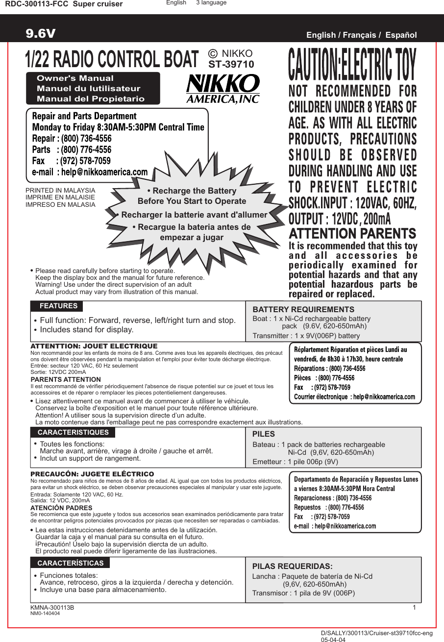 NIKKOST-39710RDC-300113-FCC  Super cruiserPRINTED IN MALAYSIAIMPRIME EN MALAISIEIMPRESO EN MALASIAEnglish / Français /  EspañolOwner&apos;s ManualManuel du lutilisateurManual del PropietarioATTENTTION: JOUET ELECTRIQUENon recommandé pour les enfants de moins de 8 ans. Comme aves tous les appareils électriques, des précaut ons doivent être observées pendant la manipulation et l&apos;emploi pour éviter toute décharge électrique.Entrée: secteur 120 VAC, 60 Hz seulementSortie: 12VDC 200mAPARENTS ATTENTIONIl est recommandé de vérifier périodiquement l&apos;absence de risque potentiel sur ce jouet et tous les accessoires et de réparer o remplacer les pieces potentieliement dangereuses.   FEATURESFull function: Forward, reverse, left/right turn and stop.Includes stand for display.PRECAUCÓN: JUGETE ELÉCTRICONo recomendado para niños de menos de 8 años de edad. AL igual que con todos los productos eléctricos, para evitar un shock eléctrico, se deben observar precauciones especiales al manipular y usar este juguete.Entrada: Solamente 120 VAC, 60 Hz.Salida: 12 VDC, 200mAATENCIÓN PADRESSe recomienca que este juguete y todos sus accesorios sean examinados periódicamente para tratar de encontrar peligros potenciales provocados por piezas que necesiten ser reparadas o cambiadas.  CARACTERISTIQUES  CARACTERÍSTICASToutes les fonctions:Marche avant, arrière, virage à droite / gauche et arrêt.Inclut un support de rangement.Funciones totales:Avance, retroceso, giros a la izquierda / derecha y detención.Incluye una base para almacenamiento.English 3 languageD/SALLY/300113/Cruiser-st39710fcc-eng05-04-041/22 RADIO CONTROL BOATBATTERY REQUIREMENTSBoat : 1 x Ni-Cd rechargeable battery                pack   (9.6V, 620-650mAh)Transmitter : 1 x 9V(006P) batteryPILESBateau : 1 pack de batteries rechargeable                                  Ni-Cd  (9,6V, 620-650mAh)Emetteur : 1 pile 006p (9V)PILAS REQUERIDAS:Lancha : Paquete de bater a de Ni-Cdí (9,6V, 620-650mAh)Transmisor : 1 pila de 9V (006P)1Lea estas instrucciones detenidamente antes de la utilización.Guardar la caja y el manual para su consulta en el futuro. Precautión! Úselo bajo la supervisión diercta de un adulto.El producto real puede diferir ligeramente de las ilustraciones.!• Recharge the BatteryBefore You Start to Operate• Recargue la bateria antes deempezar a jugar• Recharger la batterie avant d&apos;allumerKMNA-300113BNM0-140404Lisez attentivement ce manuel avant de commencer à utiliser le véhicule.Conservez la boîte d&apos;exposition et le manuel pour toute référence ultérieure.Attention! A utiliser sous la supervision directe d’un adulte.La moto contenue dans l&apos;emballage peut ne pas correspondre exactement aux illustrations.Please read carefully before starting to operate.Keep the display box and the manual for future reference.Warning! Use under the direct supervision of an adultActual product may vary from illustration of this manual.9.6V