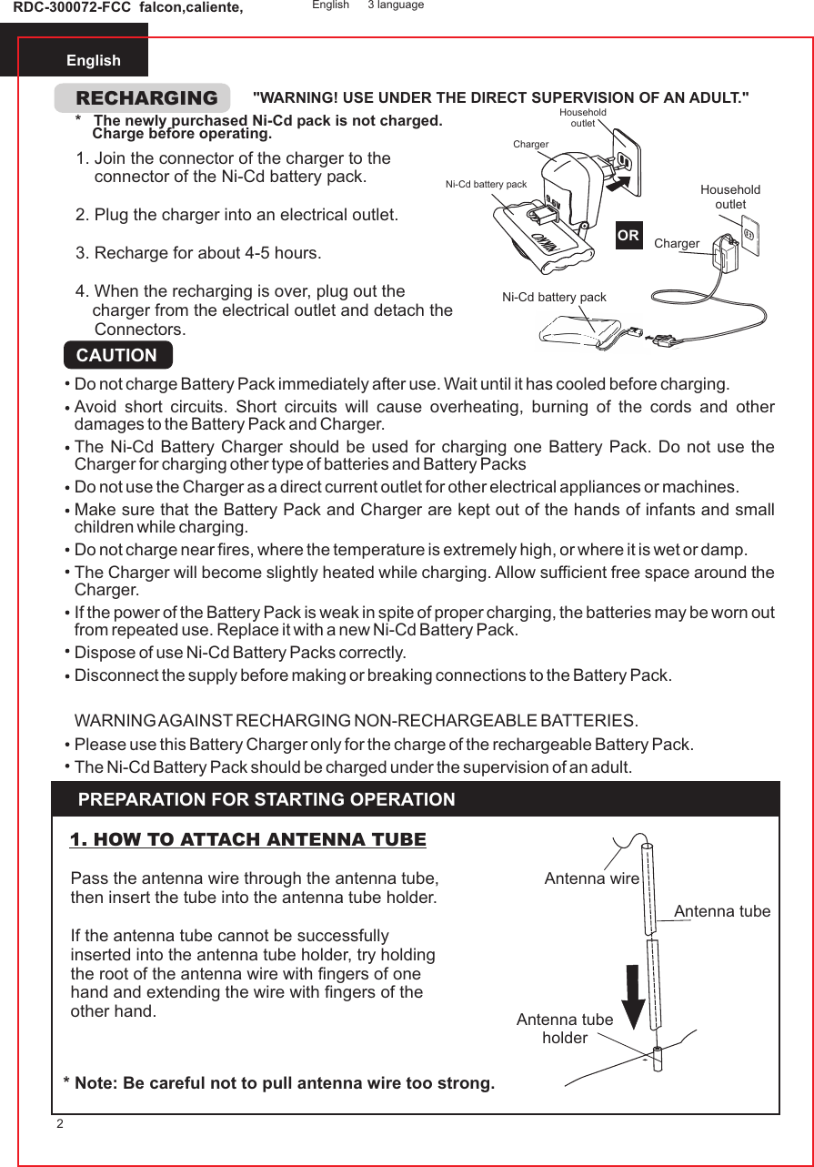 English2RECHARGING &quot;WARNING! USE UNDER THE DIRECT SUPERVISION OF AN ADULT.&quot;*   The newly purchased Ni-Cd pack is not charged.    Charge before operating.CAUTIONDo not charge Battery Pack immediately after use. Wait until it has cooled before charging.Avoid short circuits. Short circuits will cause overheating, burning of the cords and other damages to the Battery Pack and Charger.The Ni-Cd Battery Charger should be used for charging one Battery Pack. Do not use the Charger for charging other type of batteries and Battery PacksDo not use the Charger as a direct current outlet for other electrical appliances or machines.Make sure that the Battery Pack and Charger are kept out of the hands of infants and small children while charging.Do not charge near fires, where the temperature is extremely high, or where it is wet or damp.The Charger will become slightly heated while charging. Allow sufficient free space around the Charger.If the power of the Battery Pack is weak in spite of proper charging, the batteries may be worn out from repeated use. Replace it with a new Ni-Cd Battery Pack.Dispose of use Ni-Cd Battery Packs correctly.Disconnect the supply before making or breaking connections to the Battery Pack.WARNING AGAINST RECHARGING NON-RECHARGEABLE BATTERIES.Please use this Battery Charger only for the charge of the rechargeable Battery Pack.The Ni-Cd Battery Pack should be charged under the supervision of an adult.PREPARATION FOR STARTING OPERATIONRDC-300072-FCC  falcon,caliente, English 3 languagePass the antenna wire through the antenna tube, then insert the tube into the antenna tube holder.If the antenna tube cannot be successfully inserted into the antenna tube holder, try holding the root of the antenna wire with fingers of one hand and extending the wire with fingers of the other hand.1. HOW TO ATTACH ANTENNA TUBE* Note: Be careful not to pull antenna wire too strong.1. Join the connector of the charger to the    connector of the Ni-Cd battery pack.2. Plug the charger into an electrical outlet.3. Recharge for about 4-5 hours.4. When the recharging is over, plug out thecharger from the electrical outlet and detach the    Connectors.ChargerHousehold outletNi-Cd battery pack ORChargerHousehold outletNi-Cd battery pack 9.6VORAntenna wireAntenna tubeAntenna tubeholder