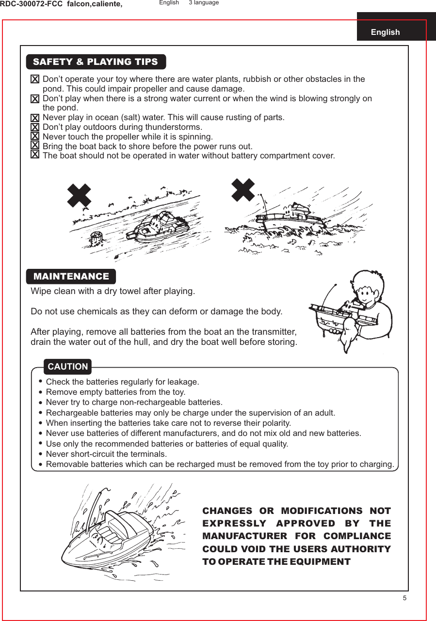 English5RDC-300072-FCC  falcon,caliente, English 3 languageWipe clean with a dry towel after playing.Do not use chemicals as they can deform or damage the body.After playing, remove all batteries from the boat an the transmitter,drain the water out of the hull, and dry the boat well before storing.CHANGES OR MODIFICATIONS NOT EXPRESSLY APPROVED BY THE MANUFACTURER FOR COMPLIANCE COULD VOID THE USERS AUTHORITY TO OPERATE THE EQUIPMENTSAFETY &amp; PLAYING TIPSDon’t operate your toy where there are water plants, rubbish or other obstacles in the pond. This could impair propeller and cause damage.Don’t play when there is a strong water current or when the wind is blowing strongly on the pond.Never play in ocean (salt) water. This will cause rusting of parts.Don’t play outdoors during thunderstorms.Never touch the propeller while it is spinning.Bring the boat back to shore before the power runs out.The boat should not be operated in water without battery compartment cover.CAUTIONCheck the batteries regularly for leakage.Remove empty batteries from the toy.Never try to charge non-rechargeable batteries.Rechargeable batteries may only be charge under the supervision of an adult.When inserting the batteries take care not to reverse their polarity.Never use batteries of different manufacturers, and do not mix old and new batteries.Use only the recommended batteries or batteries of equal quality.Never short-circuit the terminals.Removable batteries which can be recharged must be removed from the toy prior to charging.MAINTENANCE