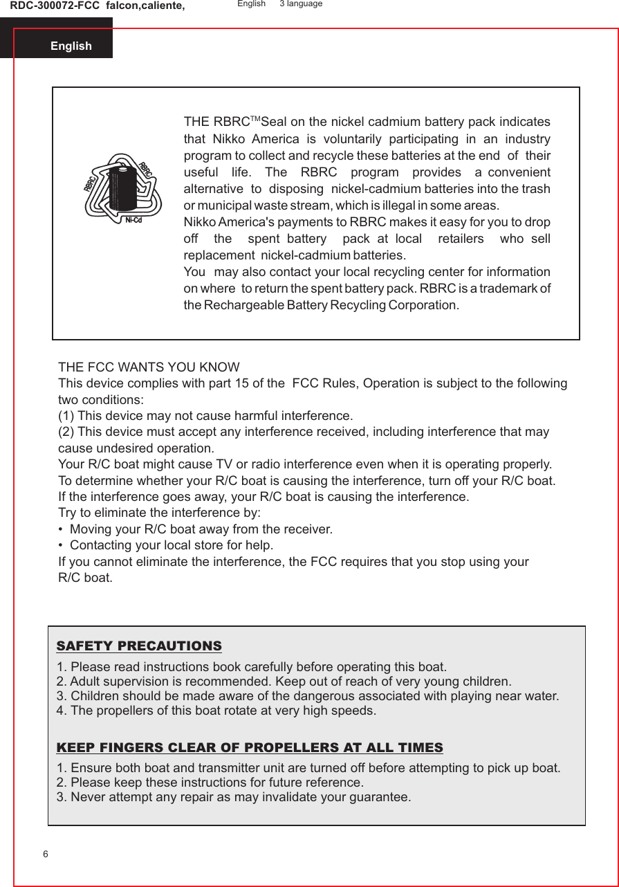 English6TMTHE RBRC Seal on the nickel cadmium battery pack indicates that Nikko America is voluntarily participating in an industry program to collect and recycle these batteries at the end  of  their  useful  life.  The  RBRC  program  provides  a convenient  alternative  to  disposing  nickel-cadmium batteries into the trash or municipal waste stream, which is illegal in some areas.Nikko America&apos;s payments to RBRC makes it easy for you to drop off  the  spent battery  pack at local  retailers  who sell replacement  nickel-cadmium batteries.You  may also contact your local recycling center for information on where  to return the spent battery pack. RBRC is a trademark of the Rechargeable Battery Recycling Corporation.THE FCC WANTS YOU KNOWThis device complies with part 15 of the  FCC Rules, Operation is subject to the following two conditions:(1) This device may not cause harmful interference.(2) This device must accept any interference received, including interference that may cause undesired operation.Your R/C boat might cause TV or radio interference even when it is operating properly.To determine whether your R/C boat is causing the interference, turn off your R/C boat.If the interference goes away, your R/C boat is causing the interference.Try to eliminate the interference by:•  Moving your R/C boat away from the receiver.•  Contacting your local store for help.If you cannot eliminate the interference, the FCC requires that you stop using yourR/C boat.1. Please read instructions book carefully before operating this boat.2. Adult supervision is recommended. Keep out of reach of very young children.3. Children should be made aware of the dangerous associated with playing near water.4. The propellers of this boat rotate at very high speeds.1. Ensure both boat and transmitter unit are turned off before attempting to pick up boat. 2. Please keep these instructions for future reference.3. Never attempt any repair as may invalidate your guarantee.SAFETY PRECAUTIONSKEEP FINGERS CLEAR OF PROPELLERS AT ALL TIMESRDC-300072-FCC  falcon,caliente, English 3 language