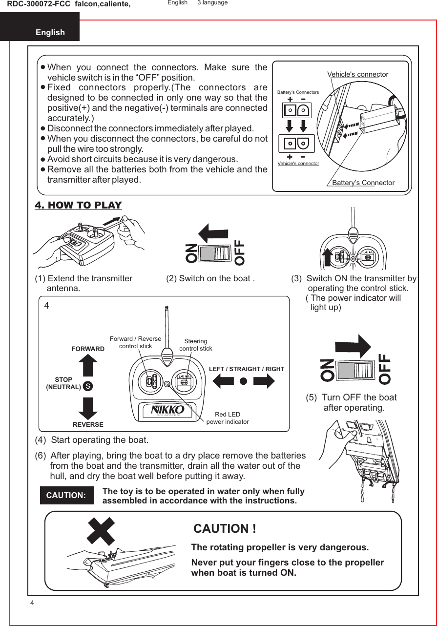 English4RDC-300072-FCC  falcon,caliente, English 3 languageWhen you connect the connectors. Make sure the vehicle switch is in the “OFF” position.Fixed connectors properly.(The connectors are designed to be connected in only one way so that the positive(+) and the negative(-) terminals are connected accurately.)Disconnect the connectors immediately after played.When you disconnect the connectors, be careful do not pull the wire too strongly.Avoid short circuits because it is very dangerous.Remove all the batteries both from the vehicle and the transmitter after played.++--++--Vehicle&apos;s connectorBattery’s ConnectorsBattery’s ConnectorVehicle&apos;s connector4. HOW TO PLAYThe toy is to be operated in water only when fully assembled in accordance with the instructions.CAUTION:(6)  After playing, bring the boat to a dry place remove the batteries       from the boat and the transmitter, drain all the water out of the      hull, and dry the boat well before putting it away.           4(1) Extend the transmitter     antenna.(2) Switch on the boat . (3)  Switch ON the transmitter by       operating the control stick.      ( The power indicator will        light up) (4)  Start operating the boat.(5)  Turn OFF the boat       after operating.CAUTION !The rotating propeller is very dangerous.Never put your fingers close to the propeller when boat is turned ON.Steeringcontrol stickForward / Reversecontrol stickRed LEDpower indicatorLEFT / STRAIGHT / RIGHTFORWARDSTOP(NEUTRAL)REVERSER/C SYSTEM