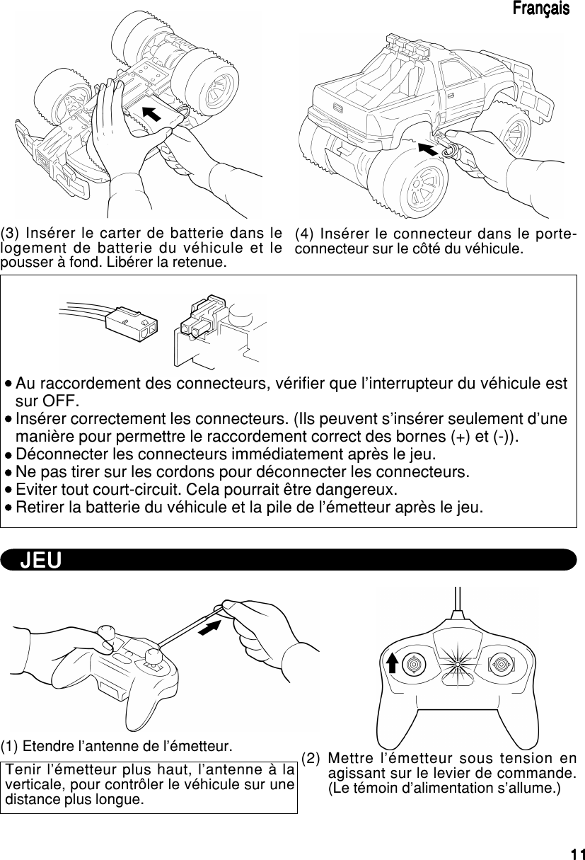 1111111111(3) Insérer le carter de batterie dans lelogement de batterie du véhicule et lepousser à fond. Libérer la retenue.(4) Insérer le connecteur dans le porte-connecteur sur le côté du véhicule.FrançaisFrançaisFrançaisFrançaisFrançaisAu raccordement des connecteurs, vérifier que l’interrupteur du véhicule estsur OFF.Insérer correctement les connecteurs. (Ils peuvent s’insérer seulement d’unemanière pour permettre le raccordement correct des bornes (+) et (-)).Déconnecter les connecteurs immédiatement après le jeu.Ne pas tirer sur les cordons pour déconnecter les connecteurs.Eviter tout court-circuit. Cela pourrait être dangereux.Retirer la batterie du véhicule et la pile de l’émetteur après le jeu.JEUJEUJEUJEUJEU(1) Etendre l’antenne de l’émetteur.Tenir l’émetteur plus haut, l’antenne à laverticale, pour contrôler le véhicule sur unedistance plus longue.(2) Mettre l’émetteur sous tension enagissant sur le levier de commande.(Le témoin d’alimentation s’allume.)