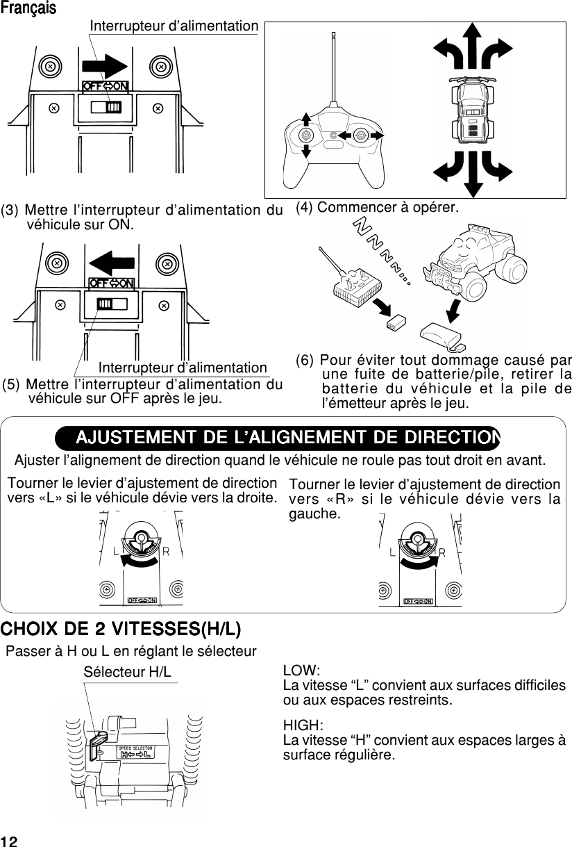 1212121212(5) Mettre l’interrupteur d’alimentation duvéhicule sur OFF après le jeu.(6) Pour éviter tout dommage causé parune fuite de batterie/pile, retirer labatterie du véhicule et la pile del’émetteur après le jeu.Interrupteur d’alimentationAJUSTEMENT DE L’ALIGNEMENT DE DIRECTIONAJUSTEMENT DE L’ALIGNEMENT DE DIRECTIONAJUSTEMENT DE L’ALIGNEMENT DE DIRECTIONAJUSTEMENT DE L’ALIGNEMENT DE DIRECTIONAJUSTEMENT DE L’ALIGNEMENT DE DIRECTIONAjuster l’alignement de direction quand le véhicule ne roule pas tout droit en avant.Tourner le levier d’ajustement de directionvers «L» si le véhicule dévie vers la droite. Tourner le levier d’ajustement de directionvers «R» si le véhicule dévie vers lagauche.Interrupteur d’alimentation(3) Mettre l’interrupteur d’alimentation duvéhicule sur ON. (4) Commencer à opérer.FrançaisFrançaisFrançaisFrançaisFrançaisCHOIX DE 2 VITESSES(H/L)CHOIX DE 2 VITESSES(H/L)CHOIX DE 2 VITESSES(H/L)CHOIX DE 2 VITESSES(H/L)CHOIX DE 2 VITESSES(H/L)Passer à H ou L en réglant le sélecteurHIGH:La vitesse “H” convient aux espaces larges àsurface régulière.Sélecteur H/L LOW:La vitesse “L” convient aux surfaces difficilesou aux espaces restreints.