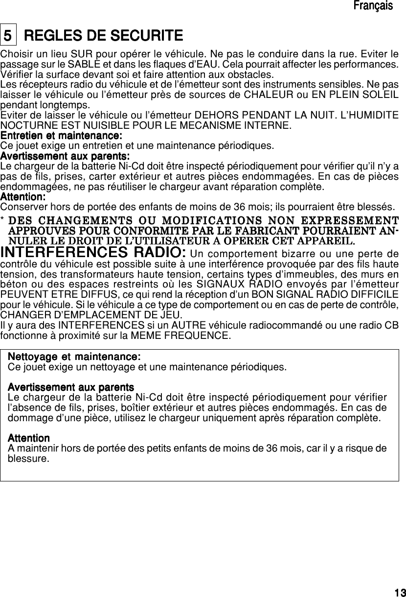 1313131313EnglishEnglishEnglishEnglishEnglish5   REGLES DE SECURITE5   REGLES DE SECURITE5   REGLES DE SECURITE5   REGLES DE SECURITE5   REGLES DE SECURITEChoisir un lieu SUR pour opérer le véhicule. Ne pas le conduire dans la rue. Eviter lepassage sur le SABLE et dans les flaques d’EAU. Cela pourrait affecter les performances.Vérifier la surface devant soi et faire attention aux obstacles.Les récepteurs radio du véhicule et de l’émetteur sont des instruments sensibles. Ne paslaisser le véhicule ou l’émetteur près de sources de CHALEUR ou EN PLEIN SOLEILpendant longtemps.Eviter de laisser le véhicule ou l’émetteur DEHORS PENDANT LA NUIT. L’HUMIDITENOCTURNE EST NUISIBLE POUR LE MECANISME INTERNE.Entretien et maintenance:Entretien et maintenance:Entretien et maintenance:Entretien et maintenance:Entretien et maintenance:Ce jouet exige un entretien et une maintenance périodiques.Avertissement aux parents:Avertissement aux parents:Avertissement aux parents:Avertissement aux parents:Avertissement aux parents:Le chargeur de la batterie Ni-Cd doit être inspecté périodiquement pour vérifier qu’il n’y apas de fils, prises, carter extérieur et autres pièces endommagées. En cas de piècesendommagées, ne pas réutiliser le chargeur avant réparation complète.Attention:Attention:Attention:Attention:Attention:Conserver hors de portée des enfants de moins de 36 mois; ils pourraient être blessés.INTERFERENCES RADIO:INTERFERENCES RADIO:INTERFERENCES RADIO:INTERFERENCES RADIO:INTERFERENCES RADIO: Un comportement bizarre ou une perte decontrôle du véhicule est possible suite à une interférence provoquée par des fils hautetension, des transformateurs haute tension, certains types d’immeubles, des murs enbéton ou des espaces restreints où les SIGNAUX RADIO envoyés par l’émetteurPEUVENT ETRE DIFFUS, ce qui rend la réception d’un BON SIGNAL RADIO DIFFICILEpour le véhicule. Si le véhicule a ce type de comportement ou en cas de perte de contrôle,CHANGER D’EMPLACEMENT DE JEU.Il y aura des INTERFERENCES si un AUTRE véhicule radiocommandé ou une radio CBfonctionne à proximité sur la MEME FREQUENCE.FrançaisFrançaisFrançaisFrançaisFrançais*DES CHANGEMENTS OU MODIFICATIONS NON EXPRESSEMENTDES CHANGEMENTS OU MODIFICATIONS NON EXPRESSEMENTDES CHANGEMENTS OU MODIFICATIONS NON EXPRESSEMENTDES CHANGEMENTS OU MODIFICATIONS NON EXPRESSEMENTDES CHANGEMENTS OU MODIFICATIONS NON EXPRESSEMENTAPPROUVES POUR CONFORMITE PAR LE FABRICANT POURRAIENT AN-APPROUVES POUR CONFORMITE PAR LE FABRICANT POURRAIENT AN-APPROUVES POUR CONFORMITE PAR LE FABRICANT POURRAIENT AN-APPROUVES POUR CONFORMITE PAR LE FABRICANT POURRAIENT AN-APPROUVES POUR CONFORMITE PAR LE FABRICANT POURRAIENT AN-NULER LE DROIT DE L’UTILISATEUR A OPERER CET APPAREIL.NULER LE DROIT DE L’UTILISATEUR A OPERER CET APPAREIL.NULER LE DROIT DE L’UTILISATEUR A OPERER CET APPAREIL.NULER LE DROIT DE L’UTILISATEUR A OPERER CET APPAREIL.NULER LE DROIT DE L’UTILISATEUR A OPERER CET APPAREIL.Nettoyage et maintenance:Nettoyage et maintenance:Nettoyage et maintenance:Nettoyage et maintenance:Nettoyage et maintenance:Ce jouet exige un nettoyage et une maintenance périodiques.Avertissement aux parentsAvertissement aux parentsAvertissement aux parentsAvertissement aux parentsAvertissement aux parentsLe chargeur de la batterie Ni-Cd doit être inspecté périodiquement pour vérifierl’absence de fils, prises, boîtier extérieur et autres pièces endommagés. En cas dedommage d’une pièce, utilisez le chargeur uniquement après réparation complète.AttentionAttentionAttentionAttentionAttentionA maintenir hors de portée des petits enfants de moins de 36 mois, car il y a risque deblessure.