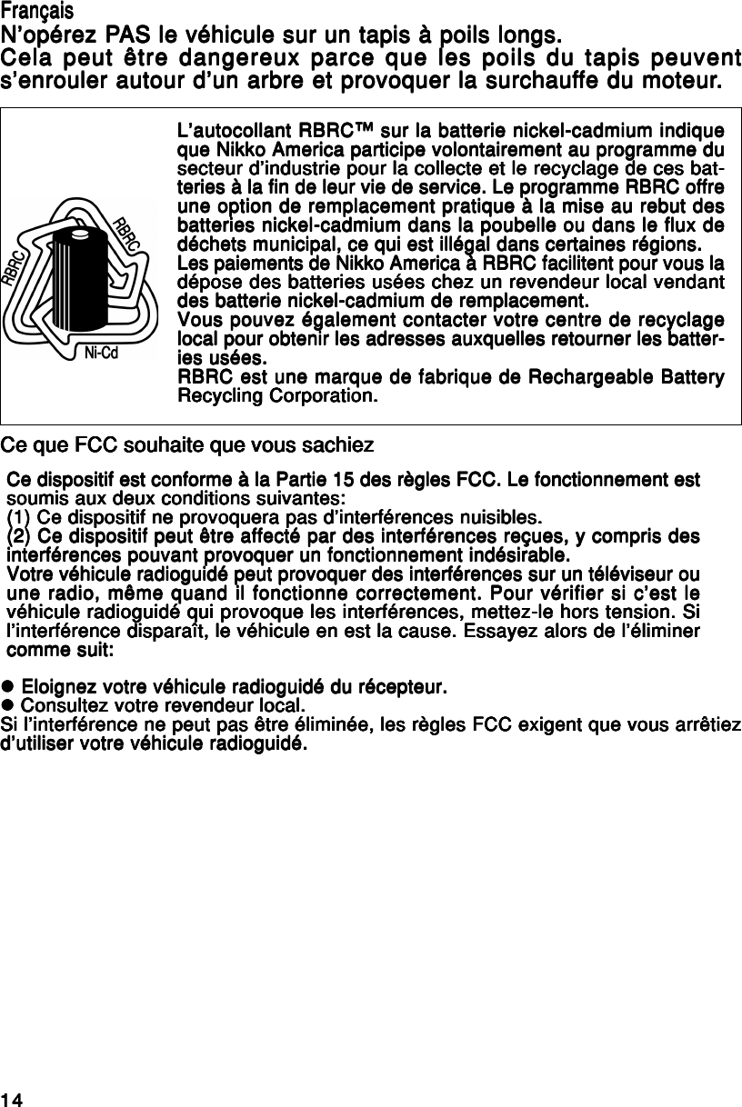 1414141414Ce dispositif est conforme à la Partie 15 des règles FCC. Le fonctionnement estCe dispositif est conforme à la Partie 15 des règles FCC. Le fonctionnement estCe dispositif est conforme à la Partie 15 des règles FCC. Le fonctionnement estCe dispositif est conforme à la Partie 15 des règles FCC. Le fonctionnement estCe dispositif est conforme à la Partie 15 des règles FCC. Le fonctionnement estsoumis aux deux conditions suivantes:soumis aux deux conditions suivantes:soumis aux deux conditions suivantes:soumis aux deux conditions suivantes:soumis aux deux conditions suivantes:(1) Ce dispositif ne provoquera pas d’interférences nuisibles.(1) Ce dispositif ne provoquera pas d’interférences nuisibles.(1) Ce dispositif ne provoquera pas d’interférences nuisibles.(1) Ce dispositif ne provoquera pas d’interférences nuisibles.(1) Ce dispositif ne provoquera pas d’interférences nuisibles.(2) Ce dispositif peut être affecté par des interférences reçues, y compris des(2) Ce dispositif peut être affecté par des interférences reçues, y compris des(2) Ce dispositif peut être affecté par des interférences reçues, y compris des(2) Ce dispositif peut être affecté par des interférences reçues, y compris des(2) Ce dispositif peut être affecté par des interférences reçues, y compris desinterférences pouvant provoquer un fonctionnement indésirable.interférences pouvant provoquer un fonctionnement indésirable.interférences pouvant provoquer un fonctionnement indésirable.interférences pouvant provoquer un fonctionnement indésirable.interférences pouvant provoquer un fonctionnement indésirable.Votre véhicule radioguidé peut provoquer des interférences sur un téléviseur ouVotre véhicule radioguidé peut provoquer des interférences sur un téléviseur ouVotre véhicule radioguidé peut provoquer des interférences sur un téléviseur ouVotre véhicule radioguidé peut provoquer des interférences sur un téléviseur ouVotre véhicule radioguidé peut provoquer des interférences sur un téléviseur ouune radio, même quand il fonctionne correctement. Pour vérifier si c’est leune radio, même quand il fonctionne correctement. Pour vérifier si c’est leune radio, même quand il fonctionne correctement. Pour vérifier si c’est leune radio, même quand il fonctionne correctement. Pour vérifier si c’est leune radio, même quand il fonctionne correctement. Pour vérifier si c’est levéhicule radioguidé qui provoque les interférences, mettez-le hors tension. Sivéhicule radioguidé qui provoque les interférences, mettez-le hors tension. Sivéhicule radioguidé qui provoque les interférences, mettez-le hors tension. Sivéhicule radioguidé qui provoque les interférences, mettez-le hors tension. Sivéhicule radioguidé qui provoque les interférences, mettez-le hors tension. Sil’interférence disparaît, le véhicule en est la cause. Essayez alors de l’éliminerl’interférence disparaît, le véhicule en est la cause. Essayez alors de l’éliminerl’interférence disparaît, le véhicule en est la cause. Essayez alors de l’éliminerl’interférence disparaît, le véhicule en est la cause. Essayez alors de l’éliminerl’interférence disparaît, le véhicule en est la cause. Essayez alors de l’éliminercomme suit:comme suit:comme suit:comme suit:comme suit:L’autocollant RBRC™ sur la batterie nickel-cadmium indiqueL’autocollant RBRC™ sur la batterie nickel-cadmium indiqueL’autocollant RBRC™ sur la batterie nickel-cadmium indiqueL’autocollant RBRC™ sur la batterie nickel-cadmium indiqueL’autocollant RBRC™ sur la batterie nickel-cadmium indiqueque Nikko America participe volontairement au programme duque Nikko America participe volontairement au programme duque Nikko America participe volontairement au programme duque Nikko America participe volontairement au programme duque Nikko America participe volontairement au programme dusecteur d’industrie pour la collecte et le recyclage de ces bat-secteur d’industrie pour la collecte et le recyclage de ces bat-secteur d’industrie pour la collecte et le recyclage de ces bat-secteur d’industrie pour la collecte et le recyclage de ces bat-secteur d’industrie pour la collecte et le recyclage de ces bat-teries à la fin de leur vie de service. Le programme RBRC offreteries à la fin de leur vie de service. Le programme RBRC offreteries à la fin de leur vie de service. Le programme RBRC offreteries à la fin de leur vie de service. Le programme RBRC offreteries à la fin de leur vie de service. Le programme RBRC offreune option de remplacement pratique à la mise au rebut desune option de remplacement pratique à la mise au rebut desune option de remplacement pratique à la mise au rebut desune option de remplacement pratique à la mise au rebut desune option de remplacement pratique à la mise au rebut desbatteries nickel-cadmium dans la poubelle ou dans le flux debatteries nickel-cadmium dans la poubelle ou dans le flux debatteries nickel-cadmium dans la poubelle ou dans le flux debatteries nickel-cadmium dans la poubelle ou dans le flux debatteries nickel-cadmium dans la poubelle ou dans le flux dedéchets municipal, ce qui est illégal dans certaines régions.déchets municipal, ce qui est illégal dans certaines régions.déchets municipal, ce qui est illégal dans certaines régions.déchets municipal, ce qui est illégal dans certaines régions.déchets municipal, ce qui est illégal dans certaines régions.Les paiements de Nikko America à RBRC facilitent pour vous laLes paiements de Nikko America à RBRC facilitent pour vous laLes paiements de Nikko America à RBRC facilitent pour vous laLes paiements de Nikko America à RBRC facilitent pour vous laLes paiements de Nikko America à RBRC facilitent pour vous ladépose des batteries usées chez un revendeur local vendantdépose des batteries usées chez un revendeur local vendantdépose des batteries usées chez un revendeur local vendantdépose des batteries usées chez un revendeur local vendantdépose des batteries usées chez un revendeur local vendantdes batterie nickel-cadmium de remplacement.des batterie nickel-cadmium de remplacement.des batterie nickel-cadmium de remplacement.des batterie nickel-cadmium de remplacement.des batterie nickel-cadmium de remplacement.Vous pouvez également contacter votre centre de recyclageVous pouvez également contacter votre centre de recyclageVous pouvez également contacter votre centre de recyclageVous pouvez également contacter votre centre de recyclageVous pouvez également contacter votre centre de recyclagelocal pour obtenir les adresses auxquelles retourner les batter-local pour obtenir les adresses auxquelles retourner les batter-local pour obtenir les adresses auxquelles retourner les batter-local pour obtenir les adresses auxquelles retourner les batter-local pour obtenir les adresses auxquelles retourner les batter-ies usées.ies usées.ies usées.ies usées.ies usées.RBRC est une marque de fabrique de Rechargeable BatteryRBRC est une marque de fabrique de Rechargeable BatteryRBRC est une marque de fabrique de Rechargeable BatteryRBRC est une marque de fabrique de Rechargeable BatteryRBRC est une marque de fabrique de Rechargeable BatteryRecycling Corporation.Recycling Corporation.Recycling Corporation.Recycling Corporation.Recycling Corporation.Ce que FCC souhaite que vous sachiezCe que FCC souhaite que vous sachiezCe que FCC souhaite que vous sachiezCe que FCC souhaite que vous sachiezCe que FCC souhaite que vous sachiezzzzzz Eloignez votre véhicule radioguidé du récepteur. Eloignez votre véhicule radioguidé du récepteur. Eloignez votre véhicule radioguidé du récepteur. Eloignez votre véhicule radioguidé du récepteur. Eloignez votre véhicule radioguidé du récepteur.zzzzz Consultez votre revendeur local. Consultez votre revendeur local. Consultez votre revendeur local. Consultez votre revendeur local. Consultez votre revendeur local.Si l’interférence ne peut pas être éliminée, les règles FCC exigent que vous arrêtiezSi l’interférence ne peut pas être éliminée, les règles FCC exigent que vous arrêtiezSi l’interférence ne peut pas être éliminée, les règles FCC exigent que vous arrêtiezSi l’interférence ne peut pas être éliminée, les règles FCC exigent que vous arrêtiezSi l’interférence ne peut pas être éliminée, les règles FCC exigent que vous arrêtiezd’utiliser votre véhicule radioguidé.d’utiliser votre véhicule radioguidé.d’utiliser votre véhicule radioguidé.d’utiliser votre véhicule radioguidé.d’utiliser votre véhicule radioguidé.FrançaisFrançaisFrançaisFrançaisFrançaisN’opérez PN’opérez PN’opérez PN’opérez PN’opérez PAS le véhicule sur un tapis à poils longs.AS le véhicule sur un tapis à poils longs.AS le véhicule sur un tapis à poils longs.AS le véhicule sur un tapis à poils longs.AS le véhicule sur un tapis à poils longs.Cela peut être dangereux parce que les poils du tapis peuventCela peut être dangereux parce que les poils du tapis peuventCela peut être dangereux parce que les poils du tapis peuventCela peut être dangereux parce que les poils du tapis peuventCela peut être dangereux parce que les poils du tapis peuvents’enrouler autour d’un arbre et provoquer la surchaufs’enrouler autour d’un arbre et provoquer la surchaufs’enrouler autour d’un arbre et provoquer la surchaufs’enrouler autour d’un arbre et provoquer la surchaufs’enrouler autour d’un arbre et provoquer la surchauffe du moteurfe du moteurfe du moteurfe du moteurfe du moteur.....