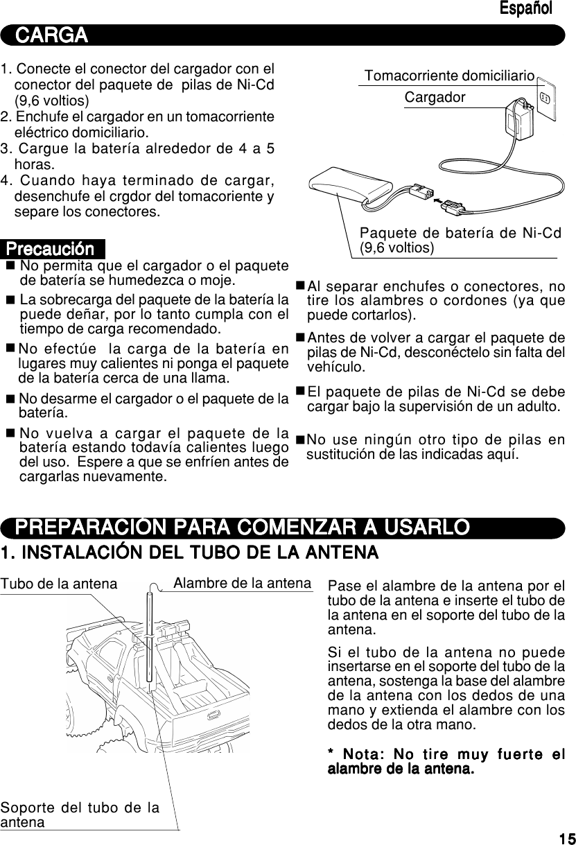 1515151515EspañolEspañolEspañolEspañolEspañolCARGACARGACARGACARGACARGA1. Conecte el conector del cargador con elconector del paquete de  pilas de Ni-Cd(9,6 voltios)2. Enchufe el cargador en un tomacorrienteeléctrico domiciliario.3. Cargue la batería alrededor de 4 a 5horas.4. Cuando haya terminado de cargar,desenchufe el crgdor del tomacoriente ysepare los conectores.Tomacorriente domiciliarioCargadorPaquete de batería de Ni-Cd(9,6 voltios)No permita que el cargador o el paquetede batería se humedezca o moje.PrecauciónPrecauciónPrecauciónPrecauciónPrecauciónLa sobrecarga del paquete de la batería lapuede deñar, por lo tanto cumpla con eltiempo de carga recomendado.No efectúe  la carga de la batería enlugares muy calientes ni ponga el paquetede la batería cerca de una llama.No desarme el cargador o el paquete de labatería.No vuelva a cargar el paquete de labatería estando todavía calientes luegodel uso.  Espere a que se enfríen antes decargarlas nuevamente.Al separar enchufes o conectores, notire los alambres o cordones (ya quepuede cortarlos).Antes de volver a cargar el paquete depilas de Ni-Cd, desconéctelo sin falta delvehículo.No use ningún otro tipo de pilas ensustitución de las indicadas aquí.El paquete de pilas de Ni-Cd se debecargar bajo la supervisión de un adulto.PREPARACIÓN PARA COMENZAR A USARLOPREPARACIÓN PARA COMENZAR A USARLOPREPARACIÓN PARA COMENZAR A USARLOPREPARACIÓN PARA COMENZAR A USARLOPREPARACIÓN PARA COMENZAR A USARLO1. INSTALACIÓN DEL TUBO DE LA ANTENA1. INSTALACIÓN DEL TUBO DE LA ANTENA1. INSTALACIÓN DEL TUBO DE LA ANTENA1. INSTALACIÓN DEL TUBO DE LA ANTENA1. INSTALACIÓN DEL TUBO DE LA ANTENATubo de la antena Alambre de la antenaSoporte del tubo de laantenaPase el alambre de la antena por eltubo de la antena e inserte el tubo dela antena en el soporte del tubo de laantena.Si el tubo de la antena no puedeinsertarse en el soporte del tubo de laantena, sostenga la base del alambrede la antena con los dedos de unamano y extienda el alambre con losdedos de la otra mano.* Nota: No tire muy fuerte el* Nota: No tire muy fuerte el* Nota: No tire muy fuerte el* Nota: No tire muy fuerte el* Nota: No tire muy fuerte elalambre de la antena.alambre de la antena.alambre de la antena.alambre de la antena.alambre de la antena.