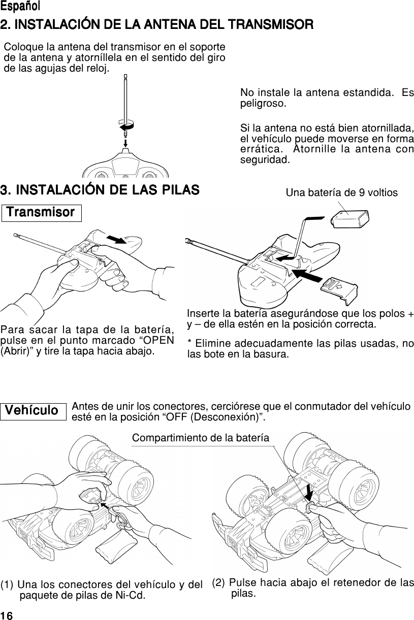 16161616163. INSTALACIÓN DE LAS PILAS3. INSTALACIÓN DE LAS PILAS3. INSTALACIÓN DE LAS PILAS3. INSTALACIÓN DE LAS PILAS3. INSTALACIÓN DE LAS PILASTransmisorTransmisorTransmisorTransmisorTransmisorPara sacar la tapa de la batería,pulse en el punto marcado “OPEN(Abrir)” y tire la tapa hacia abajo.Una batería de 9 voltiosInserte la batería asegurándose que los polos +y – de ella estén en la posición correcta.* Elimine adecuadamente las pilas usadas, nolas bote en la basura.VehículoVehículoVehículoVehículoVehículo Antes de unir los conectores, cerciórese que el conmutador del vehículoesté en la posición “OFF (Desconexión)”.Compartimiento de la batería(1) Una los conectores del vehículo y delpaquete de pilas de Ni-Cd. (2) Pulse hacia abajo el retenedor de laspilas.EspañolEspañolEspañolEspañolEspañol2. INSTALACIÓN DE LA ANTENA DEL TRANSMISOR2. INSTALACIÓN DE LA ANTENA DEL TRANSMISOR2. INSTALACIÓN DE LA ANTENA DEL TRANSMISOR2. INSTALACIÓN DE LA ANTENA DEL TRANSMISOR2. INSTALACIÓN DE LA ANTENA DEL TRANSMISORColoque la antena del transmisor en el soportede la antena y atorníllela en el sentido del girode las agujas del reloj.No instale la antena estandida.  Espeligroso.Si la antena no está bien atornillada,el vehículo puede moverse en formaerrática.  Atornille la antena conseguridad.