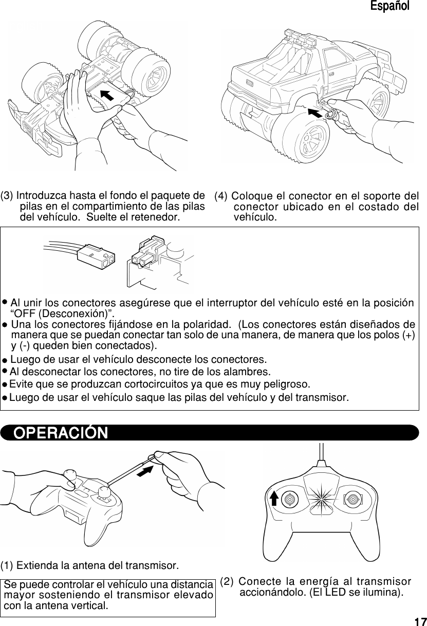 1717171717EspañolEspañolEspañolEspañolEspañolEnglishEnglishEnglishEnglishEnglish(3) Introduzca hasta el fondo el paquete depilas en el compartimiento de las pilasdel vehículo.  Suelte el retenedor.(4) Coloque el conector en el soporte delconector ubicado en el costado delvehículo.Al unir los conectores asegúrese que el interruptor del vehículo esté en la posición“OFF (Desconexión)”.Una los conectores fijándose en la polaridad.  (Los conectores están diseñados demanera que se puedan conectar tan solo de una manera, de manera que los polos (+)y (-) queden bien conectados).Luego de usar el vehículo desconecte los conectores.Al desconectar los conectores, no tire de los alambres.Evite que se produzcan cortocircuitos ya que es muy peligroso.Luego de usar el vehículo saque las pilas del vehículo y del transmisor.OPERACIÓNOPERACIÓNOPERACIÓNOPERACIÓNOPERACIÓN(1) Extienda la antena del transmisor.Se puede controlar el vehículo una distanciamayor sosteniendo el transmisor elevadocon la antena vertical.(2) Conecte la energía al transmisoraccionándolo. (El LED se ilumina).