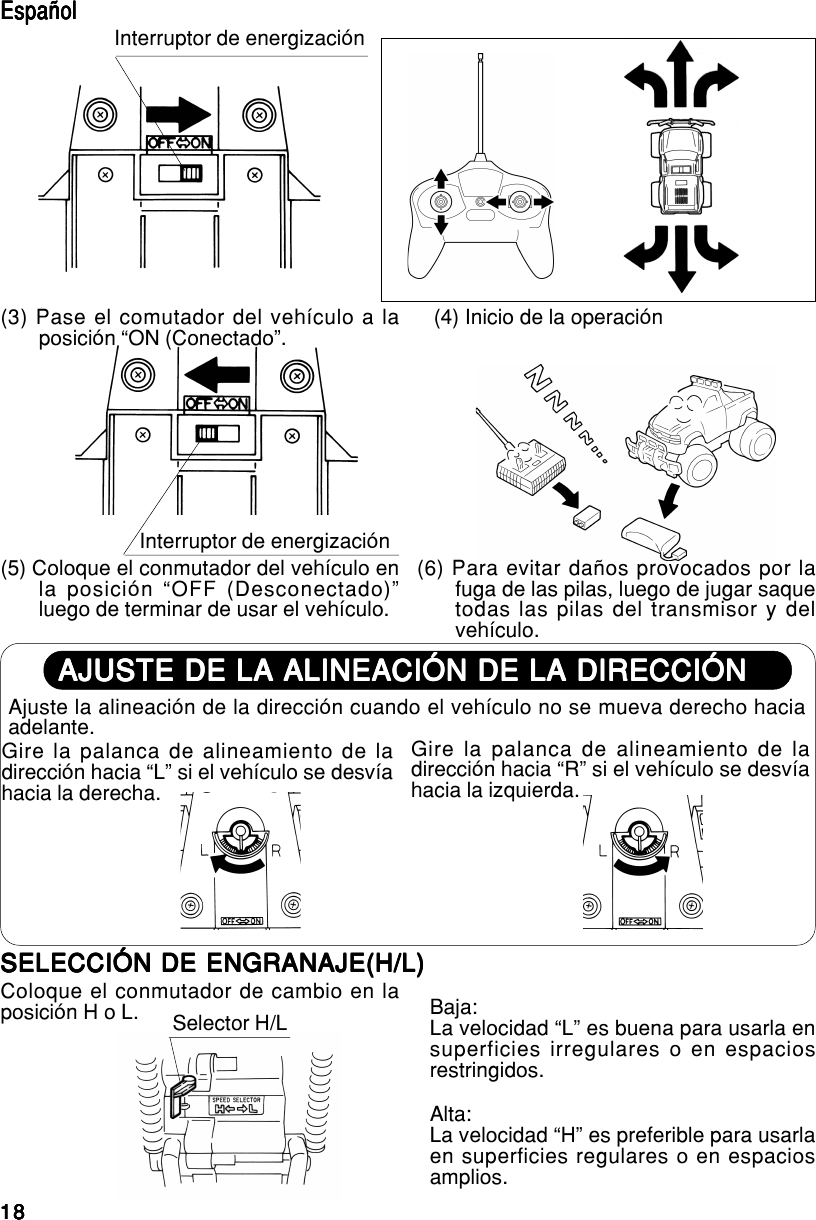 1818181818AJUSTE DE LA ALINEACIÓN DE LA DIRECCIÓNAJUSTE DE LA ALINEACIÓN DE LA DIRECCIÓNAJUSTE DE LA ALINEACIÓN DE LA DIRECCIÓNAJUSTE DE LA ALINEACIÓN DE LA DIRECCIÓNAJUSTE DE LA ALINEACIÓN DE LA DIRECCIÓNAjuste la alineación de la dirección cuando el vehículo no se mueva derecho haciaadelante.Gire la palanca de alineamiento de ladirección hacia “L” si el vehículo se desvíahacia la derecha.Gire la palanca de alineamiento de ladirección hacia “R” si el vehículo se desvíahacia la izquierda.EspañolEspañolEspañolEspañolEspañolInterruptor de energización(3) Pase el comutador del vehículo a laposición “ON (Conectado”. (4) Inicio de la operación(5) Coloque el conmutador del vehículo enla posición “OFF (Desconectado)”luego de terminar de usar el vehículo.(6) Para evitar daños provocados por lafuga de las pilas, luego de jugar saquetodas las pilas del transmisor y delvehículo.Interruptor de energizaciónSELECCIÓN DE ENGRANAJE(H/L)SELECCIÓN DE ENGRANAJE(H/L)SELECCIÓN DE ENGRANAJE(H/L)SELECCIÓN DE ENGRANAJE(H/L)SELECCIÓN DE ENGRANAJE(H/L)Coloque el conmutador de cambio en laposición H o L. Selector H/LAlta:La velocidad “H” es preferible para usarlaen superficies regulares o en espaciosamplios.Baja:La velocidad “L” es buena para usarla ensuperficies irregulares o en espaciosrestringidos.