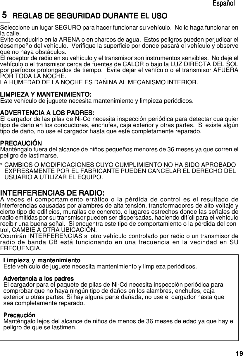 191919191955555REGLAS DE SEGURIDAD DURANTE EL USOREGLAS DE SEGURIDAD DURANTE EL USOREGLAS DE SEGURIDAD DURANTE EL USOREGLAS DE SEGURIDAD DURANTE EL USOREGLAS DE SEGURIDAD DURANTE EL USOSeleccione un lugar SEGURO para hacer funcionar su vehículo.  No lo haga funcionar enla calle.Evite conducirlo en la ARENA o en charcos de agua.  Estos peligros pueden perjudicar eldesempeño del vehículo.  Verifique la superficie por donde pasará el vehículo y observeque no haya obstáculos.El receptor de radio en su vehículo y el transmisor son instrumentos sensibles.  No deje elvehículo o el transmisor cerca de fuentes de CALOR o bajo la LUZ DIRECTA DEL SOLpor períodos prolongados de tiempo.  Evite dejar el vehículo o el transmisor AFUERAPOR TODA LA NOCHE.LA HUMEDAD DE LA NOCHE ES DAÑINA AL MECANISMO INTERIOR.LIMPIEZA Y MANTENIMIENTO:LIMPIEZA Y MANTENIMIENTO:LIMPIEZA Y MANTENIMIENTO:LIMPIEZA Y MANTENIMIENTO:LIMPIEZA Y MANTENIMIENTO:Este vehículo de juguete necesita mantenimiento y limpieza periódicos.ADVERTENCIA A LOS PADRES:ADVERTENCIA A LOS PADRES:ADVERTENCIA A LOS PADRES:ADVERTENCIA A LOS PADRES:ADVERTENCIA A LOS PADRES:El cargador de las pilas de Ni-Cd necesita inspección periódica para detectar cualquiertipo de daño en los conductores, enchufes, caja exterior y otras partes.  Si existe algúntipo de daño, no use el cargador hasta que esté completamente reparado.PRECAUCIÓNPRECAUCIÓNPRECAUCIÓNPRECAUCIÓNPRECAUCIÓNManténgalo fuera del alcance de niños pequeños menores de 36 meses ya que corren elpeligro de lastimarse.EspañolEspañolEspañolEspañolEspañolINTERFERENCIAS DE RADIO:INTERFERENCIAS DE RADIO:INTERFERENCIAS DE RADIO:INTERFERENCIAS DE RADIO:INTERFERENCIAS DE RADIO:A veces el comportamiento errático o la pérdida de control es el resultado deinterferencias causadas por alambres de alta tensión, transformadores de alto voltaje ycierto tipo de edificios, murallas de concreto, o lugares estrechos donde las señales deradio emitidas por su transmisor pueden ser dispersadas, haciendo difícil para el vehículorecibir una buena señal.  Si encuentra este tipo de comportamiento o la pérdida del con-trol, CAMBIE A OTRA UBICACIÓN.Ocurrirán INTERFERENCIAS si otro vehículo controlado por radio o un transmisor deradio de banda CB está funcionando en una frecuencia en la vecindad en SUFRECUENCIA.CAMBIOS O MODIFICACIONES CUYO CUMPLIMIENTO NO HA SIDO APROBADOEXPRESAMENTE POR EL FABRICANTE PUEDEN CANCELAR EL DERECHO DELUSUARIO A UTILIZAR EL EQUIPO.*Limpieza y mantenimientoLimpieza y mantenimientoLimpieza y mantenimientoLimpieza y mantenimientoLimpieza y mantenimientoEste vehículo de juguete necesita mantenimiento y limpieza periódicos.Advertencia a los padresAdvertencia a los padresAdvertencia a los padresAdvertencia a los padresAdvertencia a los padresEl cargador para el paquete de pilas de Ni-Cd necesita inspección periódica paracomprobar que no haya ningún tipo de daños en los alambres, enchufes, cajaexterior u otras partes. Si hay alguna parte dañada, no use el cargador hasta quesea completamente reparado.PrecauciónPrecauciónPrecauciónPrecauciónPrecauciónManténgalo lejos del alcance de niños de menos de 36 meses de edad ya que hay elpeligro de que se lastimen.