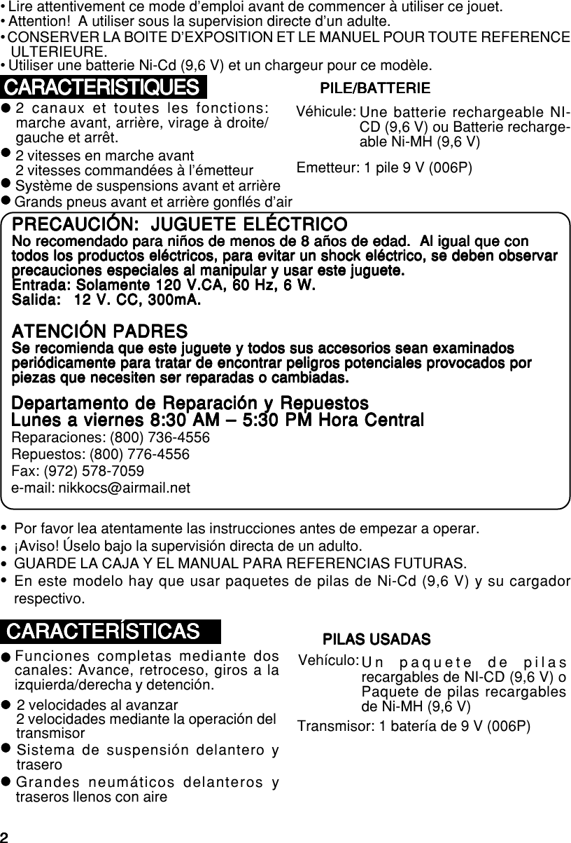 22222• Lire attentivement ce mode d’emploi avant de commencer à utiliser ce jouet.• Attention!  A utiliser sous la supervision directe d’un adulte.• CONSERVER LA BOITE D’EXPOSITION ET LE MANUEL POUR TOUTE REFERENCEULTERIEURE.• Utiliser une batterie Ni-Cd (9,6 V) et un chargeur pour ce modèle.CARACTERISTIQUESCARACTERISTIQUESCARACTERISTIQUESCARACTERISTIQUESCARACTERISTIQUESGrands pneus avant et arrière gonflés d’airzzzzzzzzzzzzzzzzzzzz2 canaux et toutes les fonctions:marche avant, arrière, virage à droite/gauche et arrêt.2 vitesses en marche avant2 vitesses commandées à l’émetteurSystème de suspensions avant et arrièrePILE/BATTERIEPILE/BATTERIEPILE/BATTERIEPILE/BATTERIEPILE/BATTERIEPor favor lea atentamente las instrucciones antes de empezar a operar.¡Aviso! Úselo bajo la supervisión directa de un adulto.GUARDE LA CAJA Y EL MANUAL PARA REFERENCIAS FUTURAS.En este modelo hay que usar paquetes de pilas de Ni-Cd (9,6 V) y su cargadorrespectivo.zzzzCARACTERÍSTICASCARACTERÍSTICASCARACTERÍSTICASCARACTERÍSTICASCARACTERÍSTICASGrandes neumáticos delanteros ytraseros llenos con airezzzzzzzzzzzzzzzzzzzzFunciones completas mediante doscanales: Avance, retroceso, giros a laizquierda/derecha y detención.2 velocidades al avanzar2 velocidades mediante la operación deltransmisorSistema de suspensión delantero ytraseroPILAS USADASPILAS USADASPILAS USADASPILAS USADASPILAS USADASPRECAUCIÓN:  JUGUETE ELÉCTRICOPRECAUCIÓN:  JUGUETE ELÉCTRICOPRECAUCIÓN:  JUGUETE ELÉCTRICOPRECAUCIÓN:  JUGUETE ELÉCTRICOPRECAUCIÓN:  JUGUETE ELÉCTRICONo recomendado para niños de menos de 8 años de edad.  Al igual que conNo recomendado para niños de menos de 8 años de edad.  Al igual que conNo recomendado para niños de menos de 8 años de edad.  Al igual que conNo recomendado para niños de menos de 8 años de edad.  Al igual que conNo recomendado para niños de menos de 8 años de edad.  Al igual que contodos los productos eléctricos, para evitar un shock eléctrico, se deben observartodos los productos eléctricos, para evitar un shock eléctrico, se deben observartodos los productos eléctricos, para evitar un shock eléctrico, se deben observartodos los productos eléctricos, para evitar un shock eléctrico, se deben observartodos los productos eléctricos, para evitar un shock eléctrico, se deben observarprecauciones especiales al manipular y usar este juguete.precauciones especiales al manipular y usar este juguete.precauciones especiales al manipular y usar este juguete.precauciones especiales al manipular y usar este juguete.precauciones especiales al manipular y usar este juguete.Entrada: Solamente 120 V.CA, 60 Hz, 6 W.Entrada: Solamente 120 V.CA, 60 Hz, 6 W.Entrada: Solamente 120 V.CA, 60 Hz, 6 W.Entrada: Solamente 120 V.CA, 60 Hz, 6 W.Entrada: Solamente 120 V.CA, 60 Hz, 6 W.Salida:Salida:Salida:Salida:Salida: 12 V. CC, 300mA.12 V. CC, 300mA.12 V. CC, 300mA.12 V. CC, 300mA.12 V. CC, 300mA.ATENCIÓN PADRESATENCIÓN PADRESATENCIÓN PADRESATENCIÓN PADRESATENCIÓN PADRESSe recomienda que este juguete y todos sus accesorios sean examinadosSe recomienda que este juguete y todos sus accesorios sean examinadosSe recomienda que este juguete y todos sus accesorios sean examinadosSe recomienda que este juguete y todos sus accesorios sean examinadosSe recomienda que este juguete y todos sus accesorios sean examinadosperiódicamente para tratar de encontrar peligros potenciales provocados porperiódicamente para tratar de encontrar peligros potenciales provocados porperiódicamente para tratar de encontrar peligros potenciales provocados porperiódicamente para tratar de encontrar peligros potenciales provocados porperiódicamente para tratar de encontrar peligros potenciales provocados porpiezas que necesiten ser reparadas o cambiadas.piezas que necesiten ser reparadas o cambiadas.piezas que necesiten ser reparadas o cambiadas.piezas que necesiten ser reparadas o cambiadas.piezas que necesiten ser reparadas o cambiadas.Departamento de Reparación y RepuestosDepartamento de Reparación y RepuestosDepartamento de Reparación y RepuestosDepartamento de Reparación y RepuestosDepartamento de Reparación y RepuestosLunes a viernes 8:30 AM – 5:30 PM Hora CentralLunes a viernes 8:30 AM – 5:30 PM Hora CentralLunes a viernes 8:30 AM – 5:30 PM Hora CentralLunes a viernes 8:30 AM – 5:30 PM Hora CentralLunes a viernes 8:30 AM – 5:30 PM Hora CentralReparaciones: (800) 736-4556Repuestos: (800) 776-4556Fax: (972) 578-7059e-mail: nikkocs@airmail.netEmetteur: 1 pile 9 V (006P)Véhicule: Une batterie rechargeable NI-CD (9,6 V) ou Batterie recharge-able Ni-MH (9,6 V)Transmisor: 1 batería de 9 V (006P)Vehículo: Un paquete de pilasrecargables de NI-CD (9,6 V) oPaquete de pilas recargablesde Ni-MH (9,6 V)