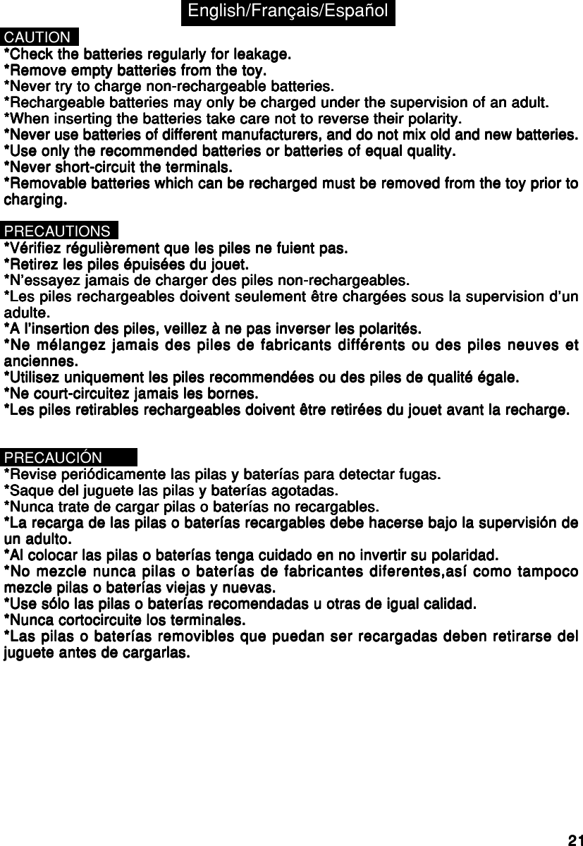 2121212121CAUTION*Check the batteries regularly for leakage.*Check the batteries regularly for leakage.*Check the batteries regularly for leakage.*Check the batteries regularly for leakage.*Check the batteries regularly for leakage.*Remove empty batteries from the toy.*Remove empty batteries from the toy.*Remove empty batteries from the toy.*Remove empty batteries from the toy.*Remove empty batteries from the toy.*Never try to charge non-rechargeable batteries.*Never try to charge non-rechargeable batteries.*Never try to charge non-rechargeable batteries.*Never try to charge non-rechargeable batteries.*Never try to charge non-rechargeable batteries.*Rechargeable batteries may only be charged under the supervision of an adult.*Rechargeable batteries may only be charged under the supervision of an adult.*Rechargeable batteries may only be charged under the supervision of an adult.*Rechargeable batteries may only be charged under the supervision of an adult.*Rechargeable batteries may only be charged under the supervision of an adult.*When inserting the batteries take care not to reverse their polarity.*When inserting the batteries take care not to reverse their polarity.*When inserting the batteries take care not to reverse their polarity.*When inserting the batteries take care not to reverse their polarity.*When inserting the batteries take care not to reverse their polarity.*Never use batteries of different manufacturers, and do not mix old and new batteries.*Never use batteries of different manufacturers, and do not mix old and new batteries.*Never use batteries of different manufacturers, and do not mix old and new batteries.*Never use batteries of different manufacturers, and do not mix old and new batteries.*Never use batteries of different manufacturers, and do not mix old and new batteries.*Use only the recommended batteries or batteries of equal quality.*Use only the recommended batteries or batteries of equal quality.*Use only the recommended batteries or batteries of equal quality.*Use only the recommended batteries or batteries of equal quality.*Use only the recommended batteries or batteries of equal quality.*Never short-circuit the terminals.*Never short-circuit the terminals.*Never short-circuit the terminals.*Never short-circuit the terminals.*Never short-circuit the terminals.*Removable batteries which can be recharged must be removed from the toy prior to*Removable batteries which can be recharged must be removed from the toy prior to*Removable batteries which can be recharged must be removed from the toy prior to*Removable batteries which can be recharged must be removed from the toy prior to*Removable batteries which can be recharged must be removed from the toy prior tocharging.charging.charging.charging.charging.PRECAUTIONS*Vérifiez régulièrement que les piles ne fuient pas.*Vérifiez régulièrement que les piles ne fuient pas.*Vérifiez régulièrement que les piles ne fuient pas.*Vérifiez régulièrement que les piles ne fuient pas.*Vérifiez régulièrement que les piles ne fuient pas.*Retirez les piles épuisées du jouet.*Retirez les piles épuisées du jouet.*Retirez les piles épuisées du jouet.*Retirez les piles épuisées du jouet.*Retirez les piles épuisées du jouet.*N’essayez jamais de charger des piles non-rechargeables.*N’essayez jamais de charger des piles non-rechargeables.*N’essayez jamais de charger des piles non-rechargeables.*N’essayez jamais de charger des piles non-rechargeables.*N’essayez jamais de charger des piles non-rechargeables.*Les piles rechargeables doivent seulement être chargées sous la supervision d’un*Les piles rechargeables doivent seulement être chargées sous la supervision d’un*Les piles rechargeables doivent seulement être chargées sous la supervision d’un*Les piles rechargeables doivent seulement être chargées sous la supervision d’un*Les piles rechargeables doivent seulement être chargées sous la supervision d’unadulte.adulte.adulte.adulte.adulte.*A l’insertion des piles, veillez à ne pas inverser les polarités.*A l’insertion des piles, veillez à ne pas inverser les polarités.*A l’insertion des piles, veillez à ne pas inverser les polarités.*A l’insertion des piles, veillez à ne pas inverser les polarités.*A l’insertion des piles, veillez à ne pas inverser les polarités.*Ne mélangez jamais des piles de fabricants différents ou des piles neuves et*Ne mélangez jamais des piles de fabricants différents ou des piles neuves et*Ne mélangez jamais des piles de fabricants différents ou des piles neuves et*Ne mélangez jamais des piles de fabricants différents ou des piles neuves et*Ne mélangez jamais des piles de fabricants différents ou des piles neuves etanciennes.anciennes.anciennes.anciennes.anciennes.*Utilisez uniquement les piles recommendées ou des piles de qualité égale.*Utilisez uniquement les piles recommendées ou des piles de qualité égale.*Utilisez uniquement les piles recommendées ou des piles de qualité égale.*Utilisez uniquement les piles recommendées ou des piles de qualité égale.*Utilisez uniquement les piles recommendées ou des piles de qualité égale.*Ne court-circuitez jamais les bornes.*Ne court-circuitez jamais les bornes.*Ne court-circuitez jamais les bornes.*Ne court-circuitez jamais les bornes.*Ne court-circuitez jamais les bornes.*Les piles retirables rechargeables doivent être retirées du jouet avant la recharge.*Les piles retirables rechargeables doivent être retirées du jouet avant la recharge.*Les piles retirables rechargeables doivent être retirées du jouet avant la recharge.*Les piles retirables rechargeables doivent être retirées du jouet avant la recharge.*Les piles retirables rechargeables doivent être retirées du jouet avant la recharge.PRECAUCIÓN*Revise periódicamente las pilas y baterías para detectar fugas.*Revise periódicamente las pilas y baterías para detectar fugas.*Revise periódicamente las pilas y baterías para detectar fugas.*Revise periódicamente las pilas y baterías para detectar fugas.*Revise periódicamente las pilas y baterías para detectar fugas.*Saque del juguete las pilas y baterías agotadas.*Saque del juguete las pilas y baterías agotadas.*Saque del juguete las pilas y baterías agotadas.*Saque del juguete las pilas y baterías agotadas.*Saque del juguete las pilas y baterías agotadas.*Nunca trate de cargar pilas o baterías no recargables.*Nunca trate de cargar pilas o baterías no recargables.*Nunca trate de cargar pilas o baterías no recargables.*Nunca trate de cargar pilas o baterías no recargables.*Nunca trate de cargar pilas o baterías no recargables.*La recarga de las pilas o baterías recargables debe hacerse bajo la supervisión de*La recarga de las pilas o baterías recargables debe hacerse bajo la supervisión de*La recarga de las pilas o baterías recargables debe hacerse bajo la supervisión de*La recarga de las pilas o baterías recargables debe hacerse bajo la supervisión de*La recarga de las pilas o baterías recargables debe hacerse bajo la supervisión deun adulto.un adulto.un adulto.un adulto.un adulto.*Al colocar las pilas o baterías tenga cuidado en no invertir su polaridad.*Al colocar las pilas o baterías tenga cuidado en no invertir su polaridad.*Al colocar las pilas o baterías tenga cuidado en no invertir su polaridad.*Al colocar las pilas o baterías tenga cuidado en no invertir su polaridad.*Al colocar las pilas o baterías tenga cuidado en no invertir su polaridad.*No mezcle nunca pilas o baterías de fabricantes diferentes,así como tampoco*No mezcle nunca pilas o baterías de fabricantes diferentes,así como tampoco*No mezcle nunca pilas o baterías de fabricantes diferentes,así como tampoco*No mezcle nunca pilas o baterías de fabricantes diferentes,así como tampoco*No mezcle nunca pilas o baterías de fabricantes diferentes,así como tampocomezcle pilas o baterías viejas y nuevas.mezcle pilas o baterías viejas y nuevas.mezcle pilas o baterías viejas y nuevas.mezcle pilas o baterías viejas y nuevas.mezcle pilas o baterías viejas y nuevas.*Use sólo las pilas o baterías recomendadas u otras de igual calidad.*Use sólo las pilas o baterías recomendadas u otras de igual calidad.*Use sólo las pilas o baterías recomendadas u otras de igual calidad.*Use sólo las pilas o baterías recomendadas u otras de igual calidad.*Use sólo las pilas o baterías recomendadas u otras de igual calidad.*Nunca cortocircuite los terminales.*Nunca cortocircuite los terminales.*Nunca cortocircuite los terminales.*Nunca cortocircuite los terminales.*Nunca cortocircuite los terminales.*Las pilas o baterías removibles que puedan ser recargadas deben retirarse del*Las pilas o baterías removibles que puedan ser recargadas deben retirarse del*Las pilas o baterías removibles que puedan ser recargadas deben retirarse del*Las pilas o baterías removibles que puedan ser recargadas deben retirarse del*Las pilas o baterías removibles que puedan ser recargadas deben retirarse deljuguete antes de cargarlas.juguete antes de cargarlas.juguete antes de cargarlas.juguete antes de cargarlas.juguete antes de cargarlas.English/Français/Español