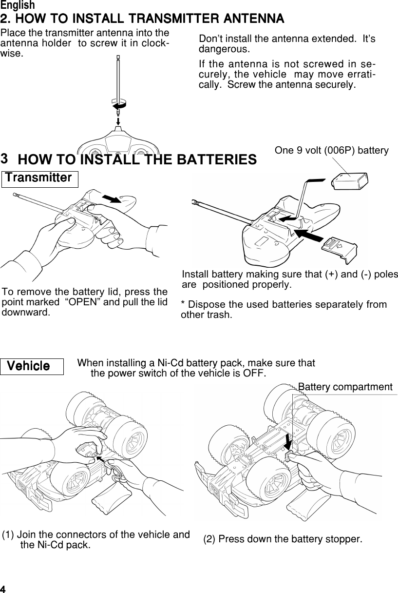 44444EnglishEnglishEnglishEnglishEnglishWhen installing a Ni-Cd battery pack, make sure that     the power switch of the vehicle is OFF.VehicleVehicleVehicleVehicleVehicle(1) Join the connectors of the vehicle andthe Ni-Cd pack. (2) Press down the battery stopper.Battery compartmentHOW TO INSTALL THE BATTERIESTo remove the battery lid, press thepoint marked  “OPEN” and pull the liddownward.One 9 volt (006P) batteryInstall battery making sure that (+) and (-) polesare  positioned properly.* Dispose the used batteries separately fromother trash.TransmitterTransmitterTransmitterTransmitterTransmitter32. HOW TO INSTALL TRANSMITTER ANTENNA2. HOW TO INSTALL TRANSMITTER ANTENNA2. HOW TO INSTALL TRANSMITTER ANTENNA2. HOW TO INSTALL TRANSMITTER ANTENNA2. HOW TO INSTALL TRANSMITTER ANTENNAPlace the transmitter antenna into theantenna holder  to screw it in clock-wise.Don’t install the antenna extended.  It’sdangerous.If the antenna is not screwed in se-curely, the vehicle  may move errati-cally.  Screw the antenna securely.English