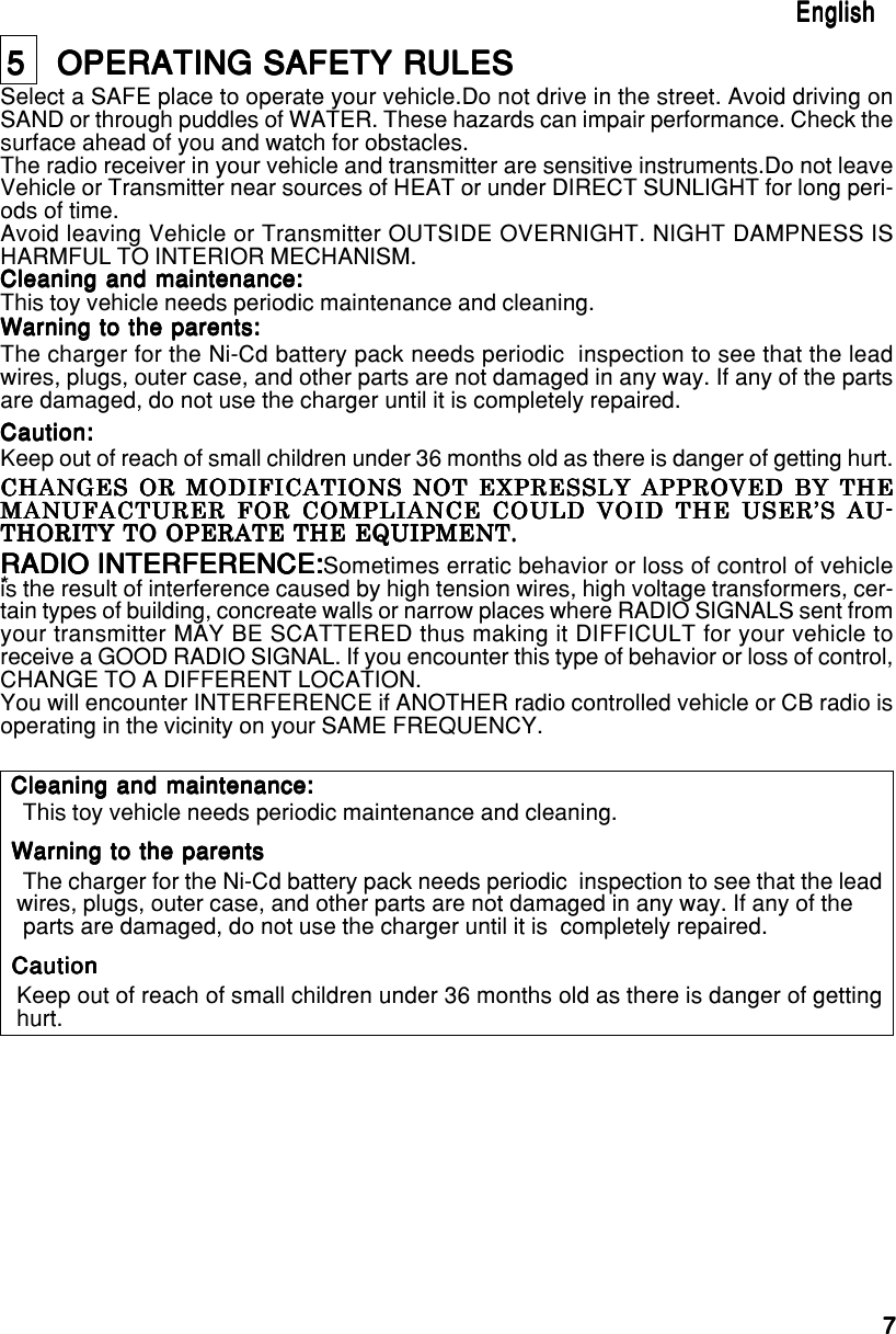 77777EnglishEnglishEnglishEnglishEnglish5   OPERATING SAFETY RULES5   OPERATING SAFETY RULES5   OPERATING SAFETY RULES5   OPERATING SAFETY RULES5   OPERATING SAFETY RULESSelect a SAFE place to operate your vehicle.Do not drive in the street. Avoid driving onSAND or through puddles of WATER. These hazards can impair performance. Check thesurface ahead of you and watch for obstacles.The radio receiver in your vehicle and transmitter are sensitive instruments.Do not leaveVehicle or Transmitter near sources of HEAT or under DIRECT SUNLIGHT for long peri-ods of time.Avoid leaving Vehicle or Transmitter OUTSIDE OVERNIGHT. NIGHT DAMPNESS ISHARMFUL TO INTERIOR MECHANISM.Cleaning and maintenance:Cleaning and maintenance:Cleaning and maintenance:Cleaning and maintenance:Cleaning and maintenance:This toy vehicle needs periodic maintenance and cleaning.Warning to the parents:Warning to the parents:Warning to the parents:Warning to the parents:Warning to the parents:The charger for the Ni-Cd battery pack needs periodic  inspection to see that the leadwires, plugs, outer case, and other parts are not damaged in any way. If any of the partsare damaged, do not use the charger until it is completely repaired.Caution:Caution:Caution:Caution:Caution:Keep out of reach of small children under 36 months old as there is danger of getting hurt.RADIO INTERFERENCE:RADIO INTERFERENCE:RADIO INTERFERENCE:RADIO INTERFERENCE:RADIO INTERFERENCE:Sometimes erratic behavior or loss of control of vehicleis the result of interference caused by high tension wires, high voltage transformers, cer-tain types of building, concreate walls or narrow places where RADIO SIGNALS sent fromyour transmitter MAY BE SCATTERED thus making it DIFFICULT for your vehicle toreceive a GOOD RADIO SIGNAL. If you encounter this type of behavior or loss of control,CHANGE TO A DIFFERENT LOCATION.You will encounter INTERFERENCE if ANOTHER radio controlled vehicle or CB radio isoperating in the vicinity on your SAME FREQUENCY.CHANGES OR MODIFICATIONS NOT EXPRESSLY APPROVED BY THECHANGES OR MODIFICATIONS NOT EXPRESSLY APPROVED BY THECHANGES OR MODIFICATIONS NOT EXPRESSLY APPROVED BY THECHANGES OR MODIFICATIONS NOT EXPRESSLY APPROVED BY THECHANGES OR MODIFICATIONS NOT EXPRESSLY APPROVED BY THEMANUFACTURER FOR COMPLIANCE COULD VOID THE USER’S AU-MANUFACTURER FOR COMPLIANCE COULD VOID THE USER’S AU-MANUFACTURER FOR COMPLIANCE COULD VOID THE USER’S AU-MANUFACTURER FOR COMPLIANCE COULD VOID THE USER’S AU-MANUFACTURER FOR COMPLIANCE COULD VOID THE USER’S AU-THORITY TO OPERATE THE EQUIPMENT.THORITY TO OPERATE THE EQUIPMENT.THORITY TO OPERATE THE EQUIPMENT.THORITY TO OPERATE THE EQUIPMENT.THORITY TO OPERATE THE EQUIPMENT.* This toy vehicle needs periodic maintenance and cleaning. The charger for the Ni-Cd battery pack needs periodic  inspection to see that the leadwires, plugs, outer case, and other parts are not damaged in any way. If any of the parts are damaged, do not use the charger until it is  completely repaired.Keep out of reach of small children under 36 months old as there is danger of gettinghurt.Cleaning and maintenance:Cleaning and maintenance:Cleaning and maintenance:Cleaning and maintenance:Cleaning and maintenance:Warning to the parentsWarning to the parentsWarning to the parentsWarning to the parentsWarning to the parentsCautionCautionCautionCautionCaution