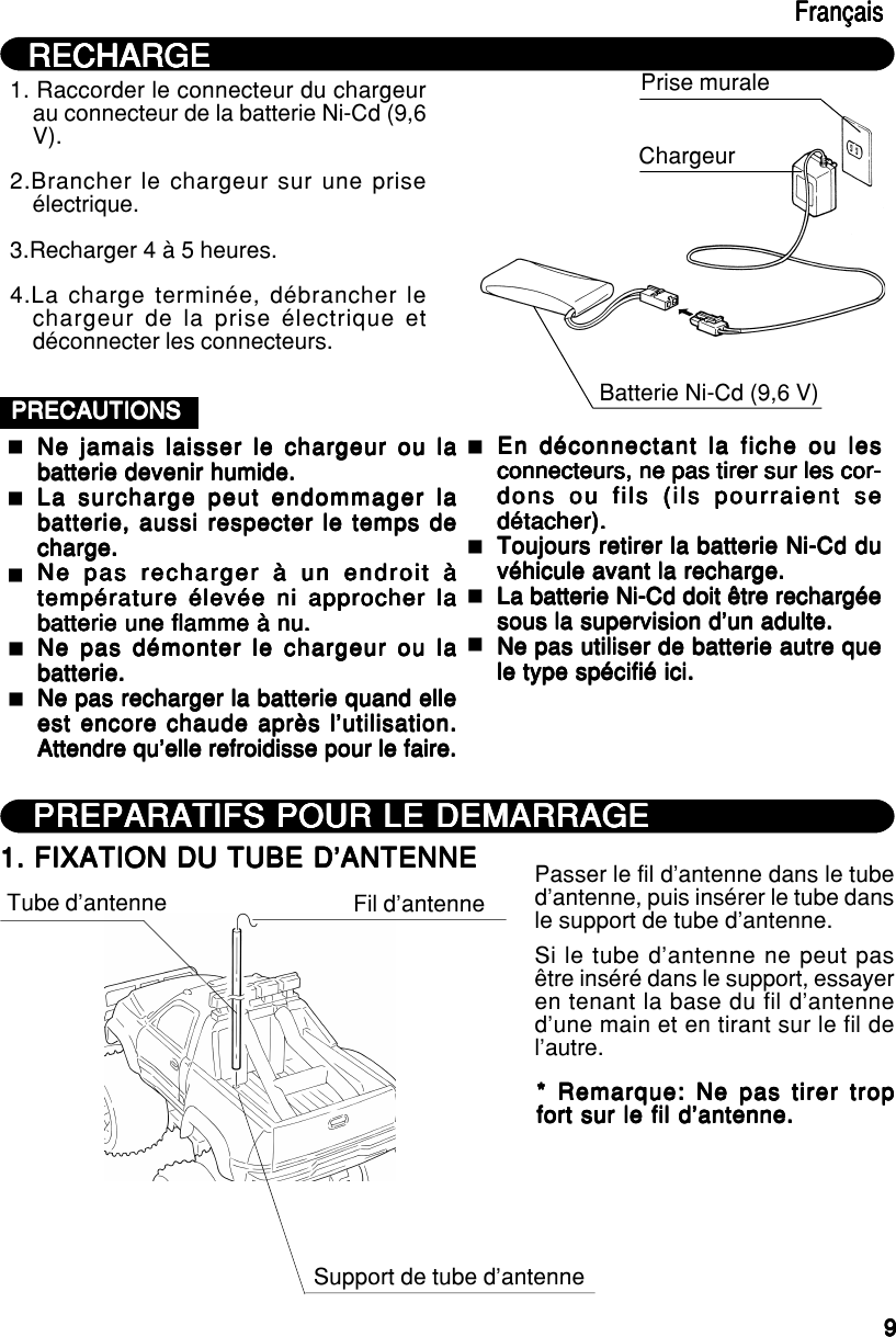 99999RECHARGERECHARGERECHARGERECHARGERECHARGEFrançaisFrançaisFrançaisFrançaisFrançais1. Raccorder le connecteur du chargeurau connecteur de la batterie Ni-Cd (9,6V).2.Brancher le chargeur sur une priseélectrique.3.Recharger 4 à 5 heures.4.La charge terminée, débrancher lechargeur de la prise électrique etdéconnecter les connecteurs.Prise muraleChargeurBatterie Ni-Cd (9,6 V)PRECAUTIONSPRECAUTIONSPRECAUTIONSPRECAUTIONSPRECAUTIONSNe jamais laisser le chargeur ou laNe jamais laisser le chargeur ou laNe jamais laisser le chargeur ou laNe jamais laisser le chargeur ou laNe jamais laisser le chargeur ou labatterie devenir humide.batterie devenir humide.batterie devenir humide.batterie devenir humide.batterie devenir humide.La surcharge peut endommager laLa surcharge peut endommager laLa surcharge peut endommager laLa surcharge peut endommager laLa surcharge peut endommager labatterie, aussi respecter le temps debatterie, aussi respecter le temps debatterie, aussi respecter le temps debatterie, aussi respecter le temps debatterie, aussi respecter le temps decharge.charge.charge.charge.charge.Ne pas recharger à un endroit àNe pas recharger à un endroit àNe pas recharger à un endroit àNe pas recharger à un endroit àNe pas recharger à un endroit àtempérature élevée ni approcher latempérature élevée ni approcher latempérature élevée ni approcher latempérature élevée ni approcher latempérature élevée ni approcher labatterie une flamme à nu.batterie une flamme à nu.batterie une flamme à nu.batterie une flamme à nu.batterie une flamme à nu.Ne pas démonter le chargeur ou laNe pas démonter le chargeur ou laNe pas démonter le chargeur ou laNe pas démonter le chargeur ou laNe pas démonter le chargeur ou labatterie.batterie.batterie.batterie.batterie.Ne pas recharger la batterie quand elleNe pas recharger la batterie quand elleNe pas recharger la batterie quand elleNe pas recharger la batterie quand elleNe pas recharger la batterie quand elleest encore chaude après l’utilisation.est encore chaude après l’utilisation.est encore chaude après l’utilisation.est encore chaude après l’utilisation.est encore chaude après l’utilisation.Attendre qu’elle refroidisse pour le faire.Attendre qu’elle refroidisse pour le faire.Attendre qu’elle refroidisse pour le faire.Attendre qu’elle refroidisse pour le faire.Attendre qu’elle refroidisse pour le faire.En déconnectant la fiche ou lesEn déconnectant la fiche ou lesEn déconnectant la fiche ou lesEn déconnectant la fiche ou lesEn déconnectant la fiche ou lesconnecteurs, ne pas tirer sur les cor-connecteurs, ne pas tirer sur les cor-connecteurs, ne pas tirer sur les cor-connecteurs, ne pas tirer sur les cor-connecteurs, ne pas tirer sur les cor-dons ou fils (ils pourraient sedons ou fils (ils pourraient sedons ou fils (ils pourraient sedons ou fils (ils pourraient sedons ou fils (ils pourraient sedétacher).détacher).détacher).détacher).détacher).Toujours retirer la batterie Ni-Cd duToujours retirer la batterie Ni-Cd duToujours retirer la batterie Ni-Cd duToujours retirer la batterie Ni-Cd duToujours retirer la batterie Ni-Cd duvéhicule avant la recharge.véhicule avant la recharge.véhicule avant la recharge.véhicule avant la recharge.véhicule avant la recharge.La batterie Ni-Cd doit être rechargéeLa batterie Ni-Cd doit être rechargéeLa batterie Ni-Cd doit être rechargéeLa batterie Ni-Cd doit être rechargéeLa batterie Ni-Cd doit être rechargéesous la supervision d’un adulte.sous la supervision d’un adulte.sous la supervision d’un adulte.sous la supervision d’un adulte.sous la supervision d’un adulte.Ne pas utiliser de batterie autre queNe pas utiliser de batterie autre queNe pas utiliser de batterie autre queNe pas utiliser de batterie autre queNe pas utiliser de batterie autre quele type spécifié ici.le type spécifié ici.le type spécifié ici.le type spécifié ici.le type spécifié ici.PREPARATIFS POUR LE DEMARRAGEPREPARATIFS POUR LE DEMARRAGEPREPARATIFS POUR LE DEMARRAGEPREPARATIFS POUR LE DEMARRAGEPREPARATIFS POUR LE DEMARRAGE1. FIXATION DU TUBE D’ANTENNE1. FIXATION DU TUBE D’ANTENNE1. FIXATION DU TUBE D’ANTENNE1. FIXATION DU TUBE D’ANTENNE1. FIXATION DU TUBE D’ANTENNETube d’antenne Fil d’antenneSupport de tube d’antennePasser le fil d’antenne dans le tubed’antenne, puis insérer le tube dansle support de tube d’antenne.Si le tube d’antenne ne peut pasêtre inséré dans le support, essayeren tenant la base du fil d’antenned’une main et en tirant sur le fil del’autre.* Remarque: Ne pas tirer trop* Remarque: Ne pas tirer trop* Remarque: Ne pas tirer trop* Remarque: Ne pas tirer trop* Remarque: Ne pas tirer tropfort sur le fil d’antenne.fort sur le fil d’antenne.fort sur le fil d’antenne.fort sur le fil d’antenne.fort sur le fil d’antenne.