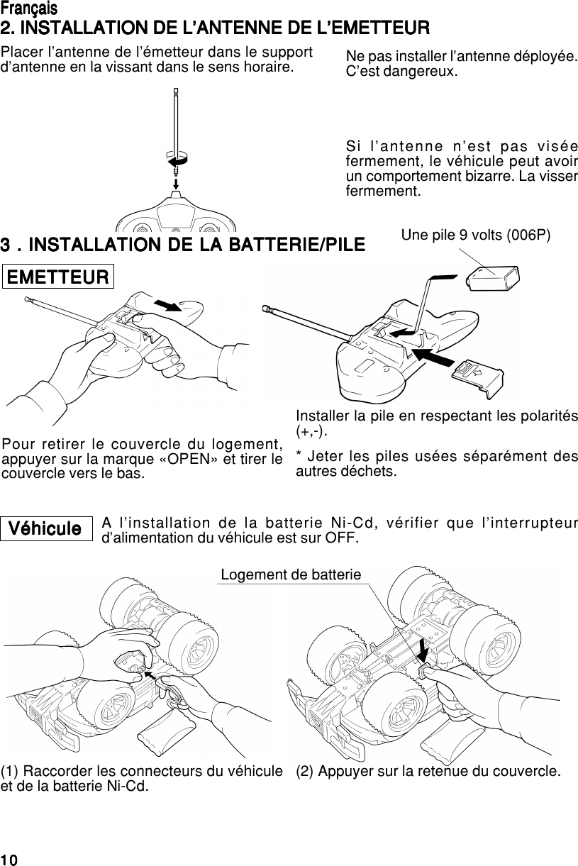 1010101010EnglishEnglishEnglishEnglishEnglish3 . INSTALLATION DE LA BATTERIE/PILE3 . INSTALLATION DE LA BATTERIE/PILE3 . INSTALLATION DE LA BATTERIE/PILE3 . INSTALLATION DE LA BATTERIE/PILE3 . INSTALLATION DE LA BATTERIE/PILEEMETTEUREMETTEUREMETTEUREMETTEUREMETTEURPour retirer le couvercle du logement,appuyer sur la marque «OPEN» et tirer lecouvercle vers le bas.Une pile 9 volts (006P)Installer la pile en respectant les polarités(+,-).* Jeter les piles usées séparément desautres déchets.VéhiculeVéhiculeVéhiculeVéhiculeVéhicule A l’installation de la batterie Ni-Cd, vérifier que l’interrupteurd’alimentation du véhicule est sur OFF.Logement de batterie(1) Raccorder les connecteurs du véhiculeet de la batterie Ni-Cd. (2) Appuyer sur la retenue du couvercle.FrançaisFrançaisFrançaisFrançaisFrançais2. INSTALLATION DE L’ANTENNE DE L’EMETTEUR2. INSTALLATION DE L’ANTENNE DE L’EMETTEUR2. INSTALLATION DE L’ANTENNE DE L’EMETTEUR2. INSTALLATION DE L’ANTENNE DE L’EMETTEUR2. INSTALLATION DE L’ANTENNE DE L’EMETTEURPlacer l’antenne de l’émetteur dans le supportd’antenne en la vissant dans le sens horaire. Ne pas installer l’antenne déployée.C’est dangereux.Si l’antenne n’est pas viséefermement, le véhicule peut avoirun comportement bizarre. La visserfermement.