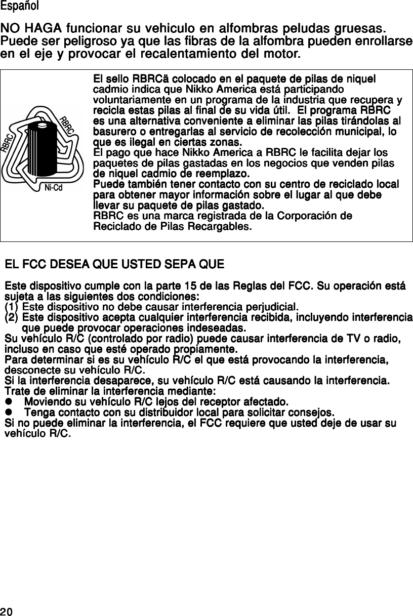 2020202020EL FCC DESEA QUE USTED SEPA QUEEL FCC DESEA QUE USTED SEPA QUEEL FCC DESEA QUE USTED SEPA QUEEL FCC DESEA QUE USTED SEPA QUEEL FCC DESEA QUE USTED SEPA QUEEste dispositivo cumple con la parte 15 de las Reglas del FCC. Su operación estáEste dispositivo cumple con la parte 15 de las Reglas del FCC. Su operación estáEste dispositivo cumple con la parte 15 de las Reglas del FCC. Su operación estáEste dispositivo cumple con la parte 15 de las Reglas del FCC. Su operación estáEste dispositivo cumple con la parte 15 de las Reglas del FCC. Su operación estásujeta a las siguientes dos condiciones:sujeta a las siguientes dos condiciones:sujeta a las siguientes dos condiciones:sujeta a las siguientes dos condiciones:sujeta a las siguientes dos condiciones:(1)(1)(1)(1)(1) Este dispositivo no debe causar interferencia perjudicial.Este dispositivo no debe causar interferencia perjudicial.Este dispositivo no debe causar interferencia perjudicial.Este dispositivo no debe causar interferencia perjudicial.Este dispositivo no debe causar interferencia perjudicial.(2)(2)(2)(2)(2) Este dispositivo acepta cualquier interferencia recibida, incluyendo interferenciaEste dispositivo acepta cualquier interferencia recibida, incluyendo interferenciaEste dispositivo acepta cualquier interferencia recibida, incluyendo interferenciaEste dispositivo acepta cualquier interferencia recibida, incluyendo interferenciaEste dispositivo acepta cualquier interferencia recibida, incluyendo interferenciaque puede provocar operaciones indeseadas.que puede provocar operaciones indeseadas.que puede provocar operaciones indeseadas.que puede provocar operaciones indeseadas.que puede provocar operaciones indeseadas.Su vehículo R/C (controlado por radio) puede causar interferencia de TV o radio,Su vehículo R/C (controlado por radio) puede causar interferencia de TV o radio,Su vehículo R/C (controlado por radio) puede causar interferencia de TV o radio,Su vehículo R/C (controlado por radio) puede causar interferencia de TV o radio,Su vehículo R/C (controlado por radio) puede causar interferencia de TV o radio,incluso en caso que esté operado propiamente.incluso en caso que esté operado propiamente.incluso en caso que esté operado propiamente.incluso en caso que esté operado propiamente.incluso en caso que esté operado propiamente.Para determinar si es su vehículo R/C el que está provocando la interferencia,Para determinar si es su vehículo R/C el que está provocando la interferencia,Para determinar si es su vehículo R/C el que está provocando la interferencia,Para determinar si es su vehículo R/C el que está provocando la interferencia,Para determinar si es su vehículo R/C el que está provocando la interferencia,desconecte su vehículo R/C.desconecte su vehículo R/C.desconecte su vehículo R/C.desconecte su vehículo R/C.desconecte su vehículo R/C.Si la interferencia desaparece, su vehículo R/C está causando la interferencia.Si la interferencia desaparece, su vehículo R/C está causando la interferencia.Si la interferencia desaparece, su vehículo R/C está causando la interferencia.Si la interferencia desaparece, su vehículo R/C está causando la interferencia.Si la interferencia desaparece, su vehículo R/C está causando la interferencia.Trate de eliminar la interferencia mediante:Trate de eliminar la interferencia mediante:Trate de eliminar la interferencia mediante:Trate de eliminar la interferencia mediante:Trate de eliminar la interferencia mediante:zzzzzMoviendo su vehículo R/C lejos del receptor afectado.Moviendo su vehículo R/C lejos del receptor afectado.Moviendo su vehículo R/C lejos del receptor afectado.Moviendo su vehículo R/C lejos del receptor afectado.Moviendo su vehículo R/C lejos del receptor afectado.zzzzzTenga contacto con su distribuidor local para solicitar consejos.Tenga contacto con su distribuidor local para solicitar consejos.Tenga contacto con su distribuidor local para solicitar consejos.Tenga contacto con su distribuidor local para solicitar consejos.Tenga contacto con su distribuidor local para solicitar consejos.Si no puede eliminar la interferencia, el FCC requiere que usted deje de usar suSi no puede eliminar la interferencia, el FCC requiere que usted deje de usar suSi no puede eliminar la interferencia, el FCC requiere que usted deje de usar suSi no puede eliminar la interferencia, el FCC requiere que usted deje de usar suSi no puede eliminar la interferencia, el FCC requiere que usted deje de usar suvehículo R/C.vehículo R/C.vehículo R/C.vehículo R/C.vehículo R/C.El sello RBRCä colocado en el paquete de pilas de niquelEl sello RBRCä colocado en el paquete de pilas de niquelEl sello RBRCä colocado en el paquete de pilas de niquelEl sello RBRCä colocado en el paquete de pilas de niquelEl sello RBRCä colocado en el paquete de pilas de niquelcadmio indica que Nikko America está participandocadmio indica que Nikko America está participandocadmio indica que Nikko America está participandocadmio indica que Nikko America está participandocadmio indica que Nikko America está participandovoluntariamente en un programa de la industria que recupera yvoluntariamente en un programa de la industria que recupera yvoluntariamente en un programa de la industria que recupera yvoluntariamente en un programa de la industria que recupera yvoluntariamente en un programa de la industria que recupera yrecicla estas pilas al final de su vida útil.  El programa RBRCrecicla estas pilas al final de su vida útil.  El programa RBRCrecicla estas pilas al final de su vida útil.  El programa RBRCrecicla estas pilas al final de su vida útil.  El programa RBRCrecicla estas pilas al final de su vida útil.  El programa RBRCes una alternativa conveniente a eliminar las pilas tirándolas ales una alternativa conveniente a eliminar las pilas tirándolas ales una alternativa conveniente a eliminar las pilas tirándolas ales una alternativa conveniente a eliminar las pilas tirándolas ales una alternativa conveniente a eliminar las pilas tirándolas albasurero o entregarlas al servicio de recolección municipal, lobasurero o entregarlas al servicio de recolección municipal, lobasurero o entregarlas al servicio de recolección municipal, lobasurero o entregarlas al servicio de recolección municipal, lobasurero o entregarlas al servicio de recolección municipal, loque es ilegal en ciertas zonas.que es ilegal en ciertas zonas.que es ilegal en ciertas zonas.que es ilegal en ciertas zonas.que es ilegal en ciertas zonas.El pago que hace Nikko America a RBRC le facilita dejar losEl pago que hace Nikko America a RBRC le facilita dejar losEl pago que hace Nikko America a RBRC le facilita dejar losEl pago que hace Nikko America a RBRC le facilita dejar losEl pago que hace Nikko America a RBRC le facilita dejar lospaquetes de pilas gastadas en los negocios que venden pilaspaquetes de pilas gastadas en los negocios que venden pilaspaquetes de pilas gastadas en los negocios que venden pilaspaquetes de pilas gastadas en los negocios que venden pilaspaquetes de pilas gastadas en los negocios que venden pilasde niquel cadmio de reemplazo.de niquel cadmio de reemplazo.de niquel cadmio de reemplazo.de niquel cadmio de reemplazo.de niquel cadmio de reemplazo.Puede también tener contacto con su centro de reciclado localPuede también tener contacto con su centro de reciclado localPuede también tener contacto con su centro de reciclado localPuede también tener contacto con su centro de reciclado localPuede también tener contacto con su centro de reciclado localpara obtener mayor información sobre el lugar al que debepara obtener mayor información sobre el lugar al que debepara obtener mayor información sobre el lugar al que debepara obtener mayor información sobre el lugar al que debepara obtener mayor información sobre el lugar al que debellevar su paquete de pilas gastado.llevar su paquete de pilas gastado.llevar su paquete de pilas gastado.llevar su paquete de pilas gastado.llevar su paquete de pilas gastado.RBRC es una marca registrada de la Corporación deRBRC es una marca registrada de la Corporación deRBRC es una marca registrada de la Corporación deRBRC es una marca registrada de la Corporación deRBRC es una marca registrada de la Corporación deReciclado de Pilas Recargables.Reciclado de Pilas Recargables.Reciclado de Pilas Recargables.Reciclado de Pilas Recargables.Reciclado de Pilas Recargables.EspañolEspañolEspañolEspañolEspañolNO HAGA funcionar su vehiculo en alfombras peludas gruesas.NO HAGA funcionar su vehiculo en alfombras peludas gruesas.NO HAGA funcionar su vehiculo en alfombras peludas gruesas.NO HAGA funcionar su vehiculo en alfombras peludas gruesas.NO HAGA funcionar su vehiculo en alfombras peludas gruesas.Puede ser peligroso ya que las fibras de la alfombra pueden enrollarsePuede ser peligroso ya que las fibras de la alfombra pueden enrollarsePuede ser peligroso ya que las fibras de la alfombra pueden enrollarsePuede ser peligroso ya que las fibras de la alfombra pueden enrollarsePuede ser peligroso ya que las fibras de la alfombra pueden enrollarseen el eje y provocar el recalentamiento del motoren el eje y provocar el recalentamiento del motoren el eje y provocar el recalentamiento del motoren el eje y provocar el recalentamiento del motoren el eje y provocar el recalentamiento del motor.....