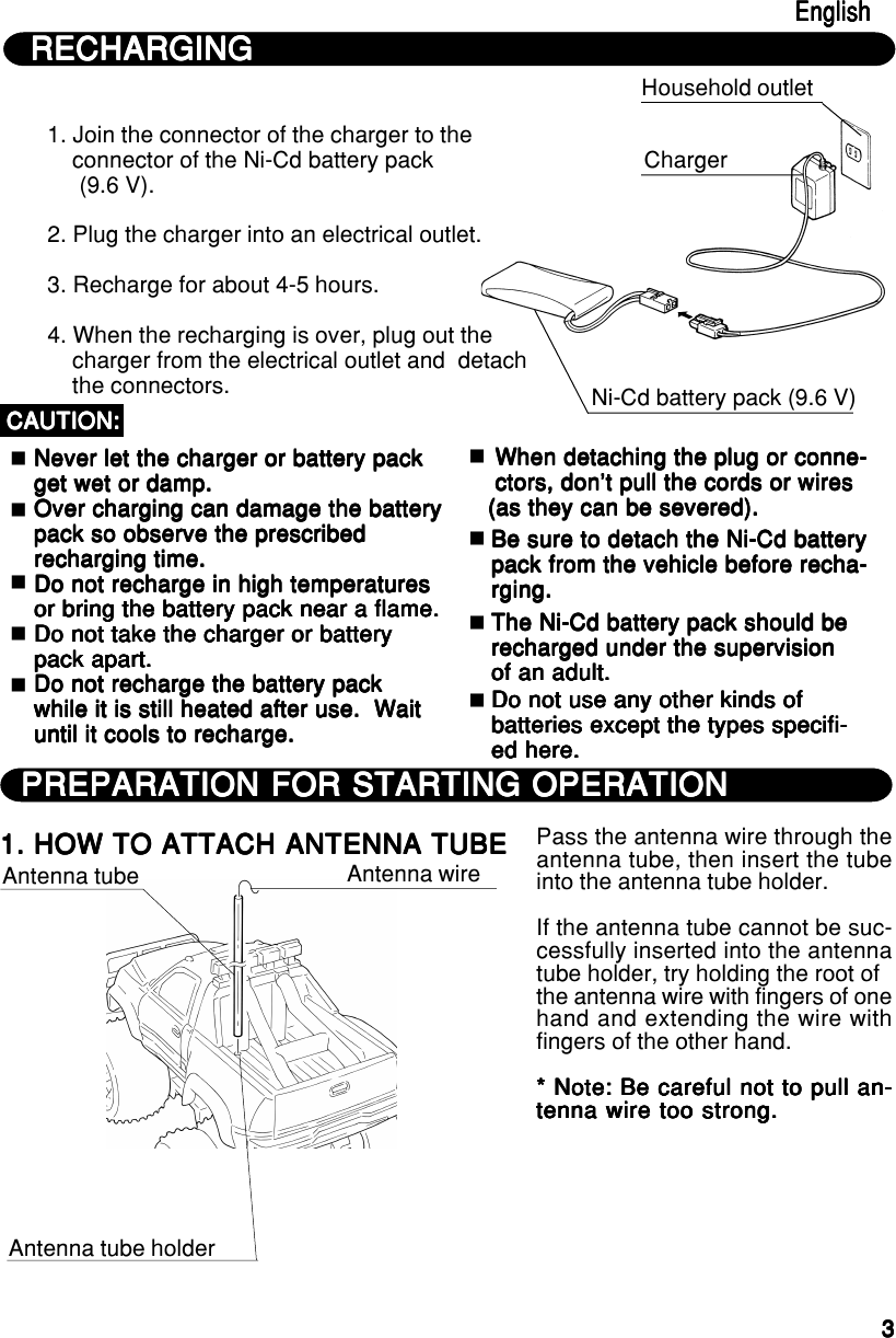 33333Household outlet1. Join the connector of the charger to the    connector of the Ni-Cd battery pack     (9.6 V).2. Plug the charger into an electrical outlet.3. Recharge for about 4-5 hours.4. When the recharging is over, plug out the    charger from the electrical outlet and  detach    the connectors.  Never let the charger or battery pack  Never let the charger or battery pack  Never let the charger or battery pack  Never let the charger or battery pack  Never let the charger or battery pack  get wet or damp.  get wet or damp.  get wet or damp.  get wet or damp.  get wet or damp.  Over charging can damage the battery  Over charging can damage the battery  Over charging can damage the battery  Over charging can damage the battery  Over charging can damage the battery  pack so observe the prescribed  pack so observe the prescribed  pack so observe the prescribed  pack so observe the prescribed  pack so observe the prescribed  recharging time.  recharging time.  recharging time.  recharging time.  recharging time.  Do not recharge in high temperatures  Do not recharge in high temperatures  Do not recharge in high temperatures  Do not recharge in high temperatures  Do not recharge in high temperatures  or bring the battery pack near a flame.  or bring the battery pack near a flame.  or bring the battery pack near a flame.  or bring the battery pack near a flame.  or bring the battery pack near a flame.  Do not take the charger or battery  Do not take the charger or battery  Do not take the charger or battery  Do not take the charger or battery  Do not take the charger or battery  pack apart.  pack apart.  pack apart.  pack apart.  pack apart.  Do not recharge the battery pack  Do not recharge the battery pack  Do not recharge the battery pack  Do not recharge the battery pack  Do not recharge the battery pack  while it is still heated after use.  Wait  while it is still heated after use.  Wait  while it is still heated after use.  Wait  while it is still heated after use.  Wait  while it is still heated after use.  Wait  until it cools to recharge.  until it cools to recharge.  until it cools to recharge.  until it cools to recharge.  until it cools to recharge.CAUTION:CAUTION:CAUTION:CAUTION:CAUTION: When detaching the plug or conne- When detaching the plug or conne- When detaching the plug or conne- When detaching the plug or conne- When detaching the plug or conne- ctors, don’t pull the cords or wires ctors, don’t pull the cords or wires ctors, don’t pull the cords or wires ctors, don’t pull the cords or wires ctors, don’t pull the cords or wires(as they can be severed).(as they can be severed).(as they can be severed).(as they can be severed).(as they can be severed).Be sure to detach the Ni-Cd batteryBe sure to detach the Ni-Cd batteryBe sure to detach the Ni-Cd batteryBe sure to detach the Ni-Cd batteryBe sure to detach the Ni-Cd batterypack from the vehicle before recha-pack from the vehicle before recha-pack from the vehicle before recha-pack from the vehicle before recha-pack from the vehicle before recha-rging.rging.rging.rging.rging.The Ni-Cd battery pack should beThe Ni-Cd battery pack should beThe Ni-Cd battery pack should beThe Ni-Cd battery pack should beThe Ni-Cd battery pack should berecharged under the supervisionrecharged under the supervisionrecharged under the supervisionrecharged under the supervisionrecharged under the supervisionof an adult.of an adult.of an adult.of an adult.of an adult.Do not use any other kinds ofDo not use any other kinds ofDo not use any other kinds ofDo not use any other kinds ofDo not use any other kinds ofbatteries except the types specifi-batteries except the types specifi-batteries except the types specifi-batteries except the types specifi-batteries except the types specifi-ed here.ed here.ed here.ed here.ed here.RECHARGINGRECHARGINGRECHARGINGRECHARGINGRECHARGINGChargerNi-Cd battery pack (9.6 V)EnglishEnglishEnglishEnglishEnglishPREPARATION FOR STARTING OPERATIONPREPARATION FOR STARTING OPERATIONPREPARATION FOR STARTING OPERATIONPREPARATION FOR STARTING OPERATIONPREPARATION FOR STARTING OPERATION1. HOW TO ATTACH ANTENNA TUBE1. HOW TO ATTACH ANTENNA TUBE1. HOW TO ATTACH ANTENNA TUBE1. HOW TO ATTACH ANTENNA TUBE1. HOW TO ATTACH ANTENNA TUBE Antenna tube Antenna wireAntenna tube holderPass the antenna wire through theantenna tube, then insert the tubeinto the antenna tube holder.If the antenna tube cannot be suc-cessfully inserted into the antennatube holder, try holding the root ofthe antenna wire with fingers of onehand and extending the wire withfingers of the other hand.* Note: Be careful not to pull an-* Note: Be careful not to pull an-* Note: Be careful not to pull an-* Note: Be careful not to pull an-* Note: Be careful not to pull an-tenna wire too strong.tenna wire too strong.tenna wire too strong.tenna wire too strong.tenna wire too strong.