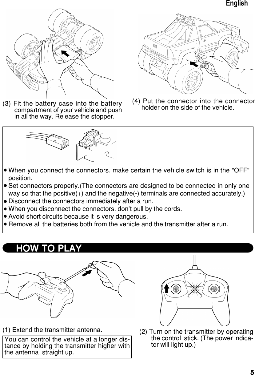 55555(3) Fit the battery case into the batterycompartment of your vehicle and pushin all the way. Release the stopper. (4) Put the connector into the connectorholder on the side of the vehicle.EnglishWhen you connect the connectors. make certain the vehicle switch is in the &quot;OFF&quot;position.Set connectors properly.(The connectors are designed to be connected in only oneway so that the positive(+) and the negative(-) terminals are connected accurately.)Disconnect the connectors immediately after a run.When you disconnect the connectors, don&apos;t pull by the cords.Avoid short circuits because it is very dangerous.Remove all the batteries both from the vehicle and the transmitter after a run.HOW TO PLAYHOW TO PLAYHOW TO PLAYHOW TO PLAYHOW TO PLAY(1) Extend the transmitter antenna.You can control the vehicle at a longer dis-tance by holding the transmitter higher withthe antenna  straight up.(2) Turn on the transmitter by operatingthe control  stick. (The power indica-tor will light up.)