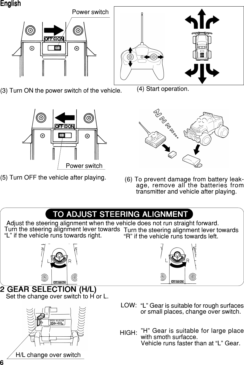 66666TO ADJUST STEERING ALIGNMENTTO ADJUST STEERING ALIGNMENTTO ADJUST STEERING ALIGNMENTTO ADJUST STEERING ALIGNMENTTO ADJUST STEERING ALIGNMENTTurn the steering alignment lever towards“R” if the vehicle runs towards left.(5) Turn OFF the vehicle after playing. (6) To prevent damage from battery leak-age, remove all the batteries fromtransmitter and vehicle after playing.Adjust the steering alignment when the vehicle does not run straight forward.Turn the steering alignment lever towards“L” if the vehicle runs towards right.Power switch(3) Turn ON the power switch of the vehicle.Power switch (4) Start operation.EnglishEnglishEnglishEnglishEnglish2 GEAR SELECTION (H/L)2 GEAR SELECTION (H/L)2 GEAR SELECTION (H/L)2 GEAR SELECTION (H/L)2 GEAR SELECTION (H/L)Set the change over switch to H or L.H/L change over switchLOW:HIGH: ”H” Gear is suitable for large placewith smoth surfacce.Vehicle runs faster than at “L” Gear.“L” Gear is suitable for rough surfacesor small places, change over switch.